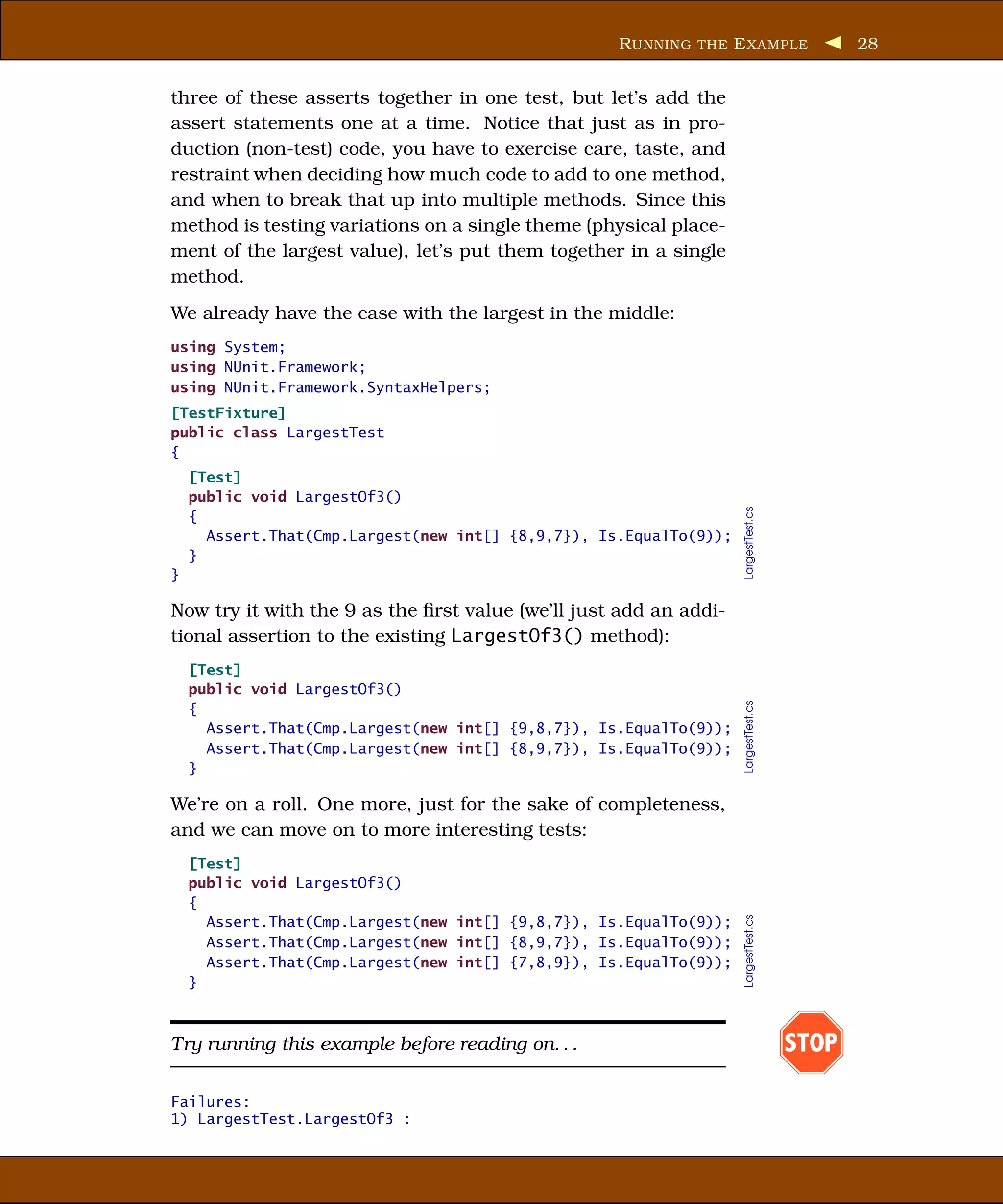 R UNNING THE E XAMPLE                   28


three of these asserts together in one test, but let’s add the
assert statements one at a time. Notice that just as in pro-
duction (non-test) code, you have to exercise care, taste, and
restraint when deciding how much code to add to one method,
and when to break that up into multiple methods. Since this
method is testing variations on a single theme (physical place-
ment of the largest value), let’s put them together in a single
method.
We already have the case with the largest in the middle:
using System;
using NUnit.Framework;
using NUnit.Framework.SyntaxHelpers;
[TestFixture]
public class LargestTest
{
    [Test]
    public void LargestOf3()




                                                                    LargestTest.cs
    {
      Assert.That(Cmp.Largest(new int[] {8,9,7}), Is.EqualTo(9));
    }
}

Now try it with the 9 as the ﬁrst value (we’ll just add an addi-
tional assertion to the existing LargestOf3() method):
    [Test]
    public void LargestOf3()


                                                                    LargestTest.cs
    {
      Assert.That(Cmp.Largest(new int[] {9,8,7}), Is.EqualTo(9));
      Assert.That(Cmp.Largest(new int[] {8,9,7}), Is.EqualTo(9));
    }

We’re on a roll. One more, just for the sake of completeness,
and we can move on to more interesting tests:
    [Test]
    public void LargestOf3()
    {
                                                                    LargestTest.cs




      Assert.That(Cmp.Largest(new int[] {9,8,7}), Is.EqualTo(9));
      Assert.That(Cmp.Largest(new int[] {8,9,7}), Is.EqualTo(9));
      Assert.That(Cmp.Largest(new int[] {7,8,9}), Is.EqualTo(9));
    }



Try running this example before reading on. . .                                      STOP

Failures:
1) LargestTest.LargestOf3 :
 