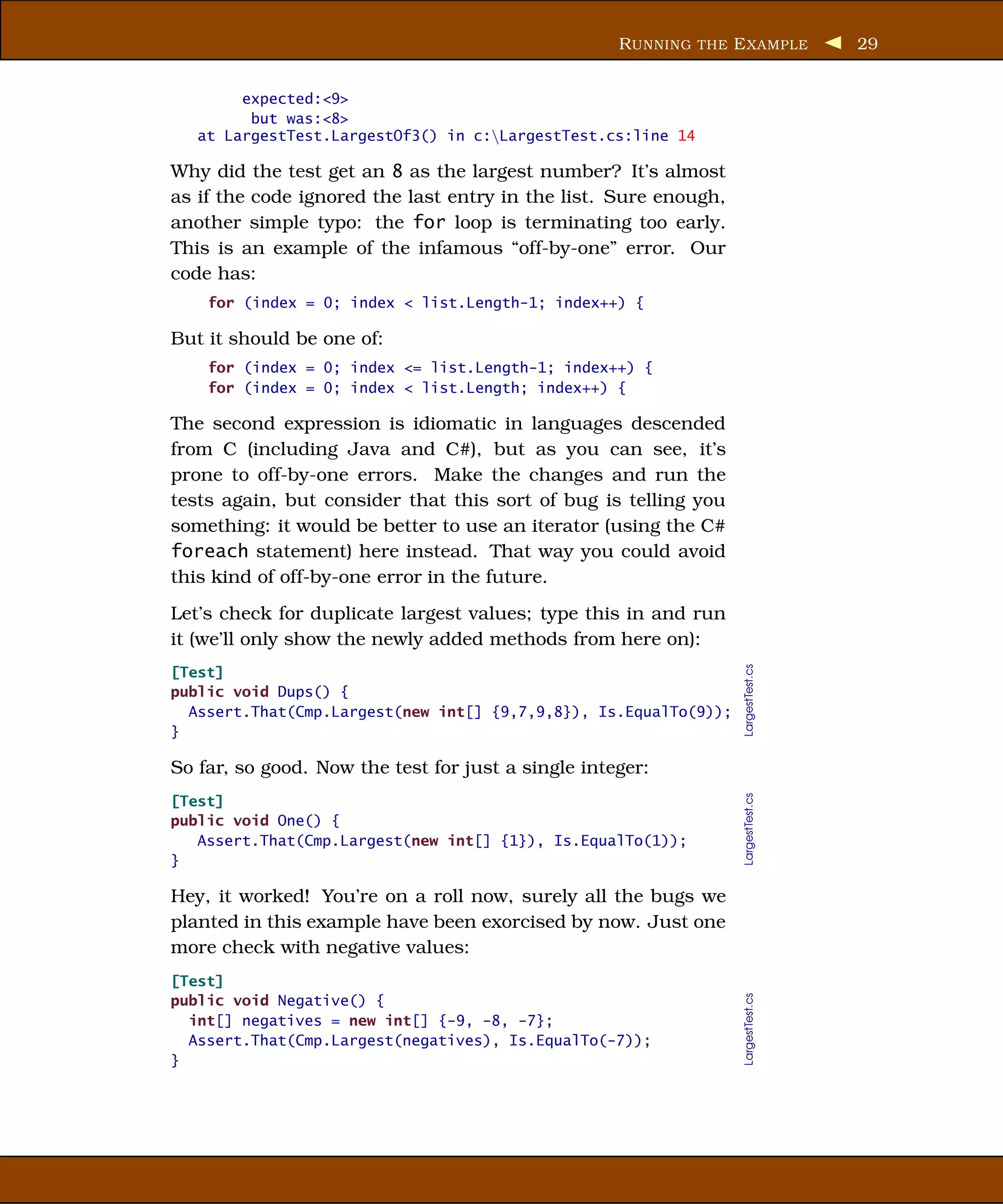 R UNNING THE E XAMPLE          29


        expected:<9>
         but was:<8>
   at LargestTest.LargestOf3() in c:LargestTest.cs:line 14

Why did the test get an 8 as the largest number? It’s almost
as if the code ignored the last entry in the list. Sure enough,
another simple typo: the for loop is terminating too early.
This is an example of the infamous “off-by-one” error. Our
code has:
    for (index = 0; index < list.Length-1; index++) {

But it should be one of:
    for (index = 0; index <= list.Length-1; index++) {
    for (index = 0; index < list.Length; index++) {

The second expression is idiomatic in languages descended
from C (including Java and C#), but as you can see, it’s
prone to off-by-one errors. Make the changes and run the
tests again, but consider that this sort of bug is telling you
something: it would be better to use an iterator (using the C#
foreach statement) here instead. That way you could avoid
this kind of off-by-one error in the future.
Let’s check for duplicate largest values; type this in and run
it (we’ll only show the newly added methods from here on):




                                                                  LargestTest.cs
[Test]
public void Dups() {
  Assert.That(Cmp.Largest(new int[] {9,7,9,8}), Is.EqualTo(9));
}

So far, so good. Now the test for just a single integer:
                                                                  LargestTest.cs



[Test]
public void One() {
   Assert.That(Cmp.Largest(new int[] {1}), Is.EqualTo(1));
}

Hey, it worked! You’re on a roll now, surely all the bugs we
planted in this example have been exorcised by now. Just one
more check with negative values:
[Test]
                                                                  LargestTest.cs




public void Negative() {
  int[] negatives = new int[] {-9, -8, -7};
  Assert.That(Cmp.Largest(negatives), Is.EqualTo(-7));
}
 