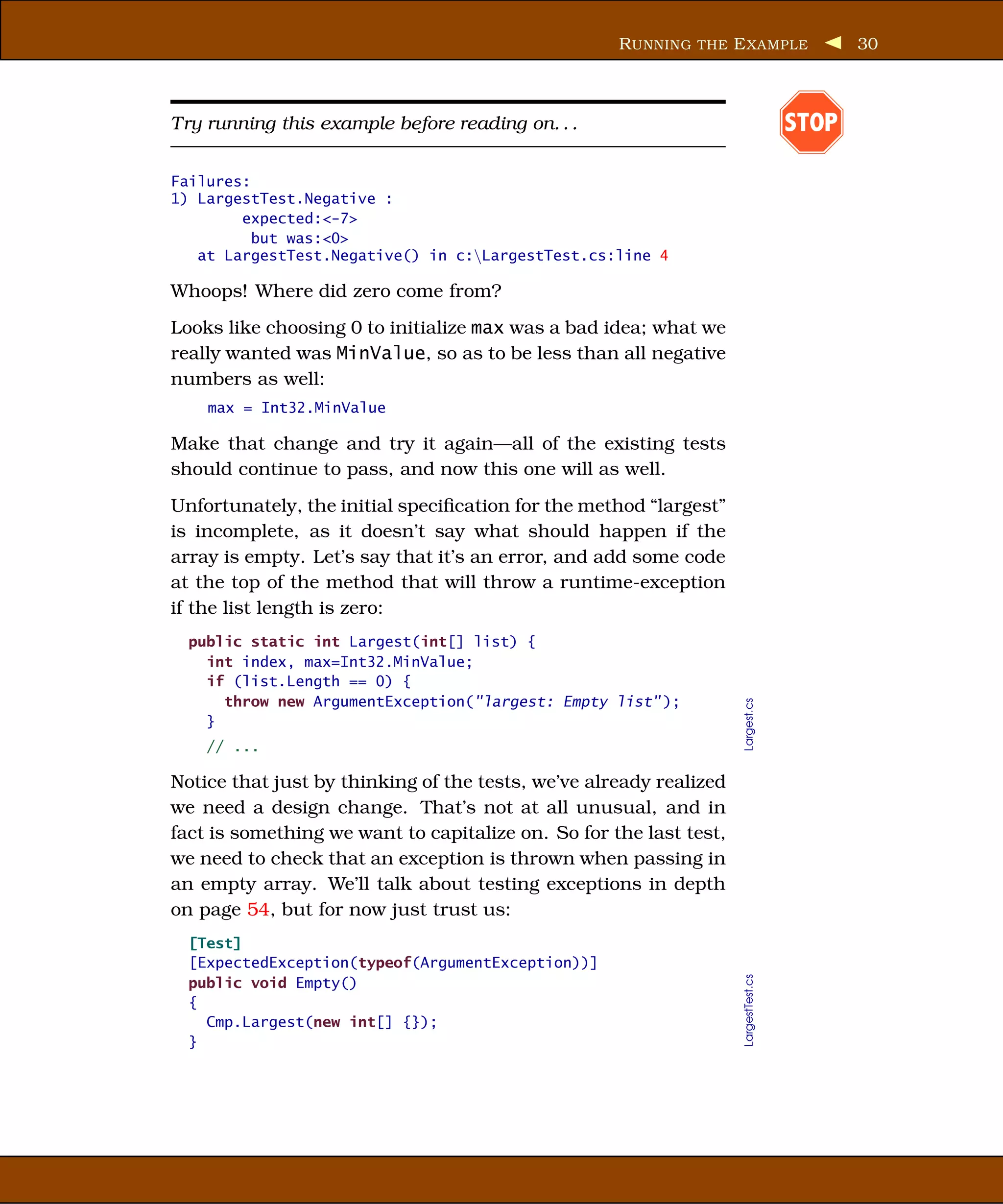 R UNNING THE E XAMPLE                   30



Try running this example before reading on. . .                                      STOP

Failures:
1) LargestTest.Negative :
        expected:<-7>
          but was:<0>
   at LargestTest.Negative() in c:LargestTest.cs:line 4

Whoops! Where did zero come from?
Looks like choosing 0 to initialize max was a bad idea; what we
really wanted was MinValue, so as to be less than all negative
numbers as well:
    max = Int32.MinValue

Make that change and try it again—all of the existing tests
should continue to pass, and now this one will as well.
Unfortunately, the initial speciﬁcation for the method “largest”
is incomplete, as it doesn’t say what should happen if the
array is empty. Let’s say that it’s an error, and add some code
at the top of the method that will throw a runtime-exception
if the list length is zero:
  public static int Largest(int[] list) {
    int index, max=Int32.MinValue;
    if (list.Length == 0) {
      throw new ArgumentException("largest: Empty list" );


                                                                    Largest.cs
    }
    // ...

Notice that just by thinking of the tests, we’ve already realized
we need a design change. That’s not at all unusual, and in
fact is something we want to capitalize on. So for the last test,
we need to check that an exception is thrown when passing in
an empty array. We’ll talk about testing exceptions in depth
on page 54, but for now just trust us:
  [Test]
  [ExpectedException(typeof(ArgumentException))]
                                                                    LargestTest.cs




  public void Empty()
  {
    Cmp.Largest(new int[] {});
  }
 