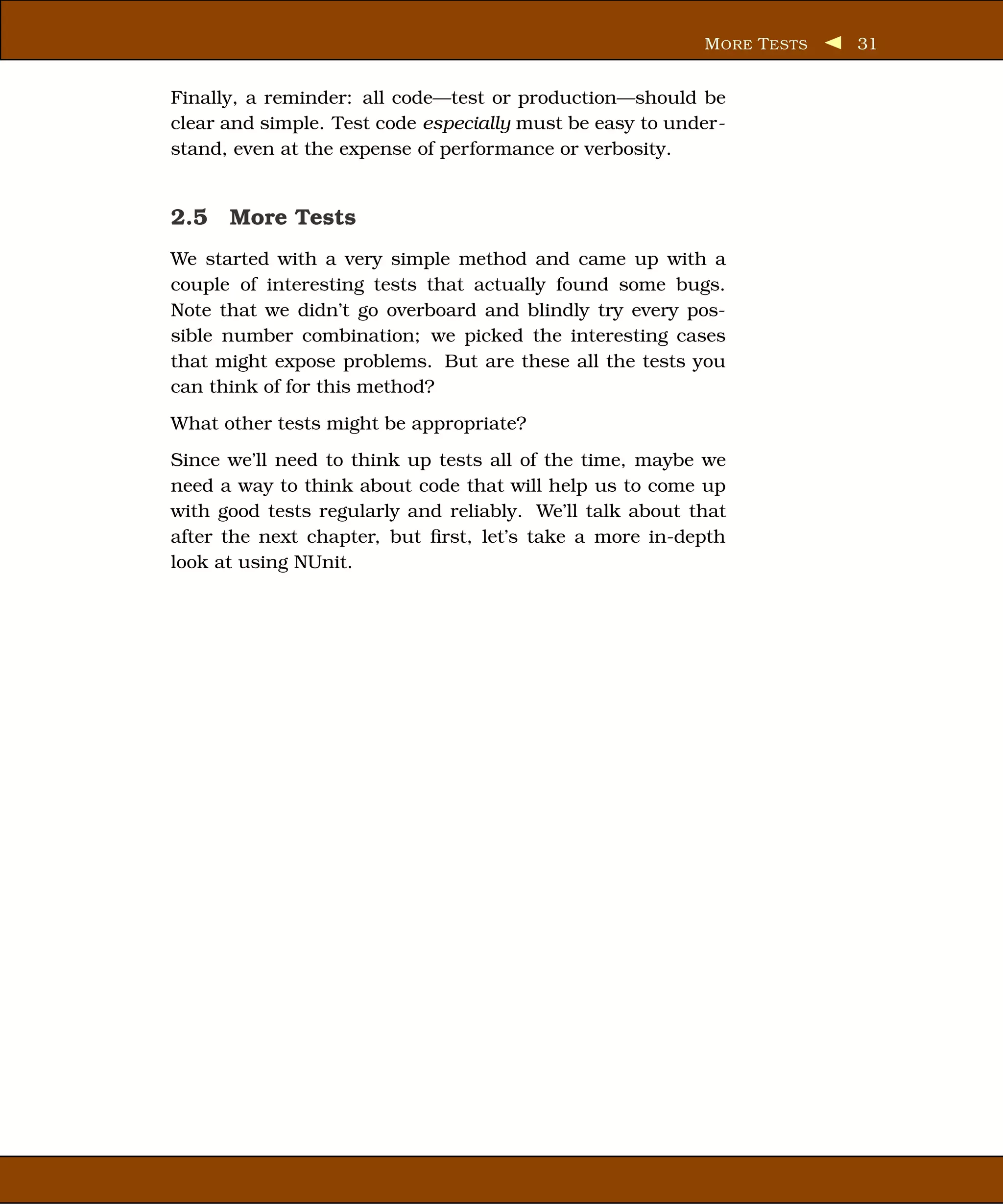 M ORE T ESTS   31


Finally, a reminder: all code—test or production—should be
clear and simple. Test code especially must be easy to under-
stand, even at the expense of performance or verbosity.


2.5 More Tests
We started with a very simple method and came up with a
couple of interesting tests that actually found some bugs.
Note that we didn’t go overboard and blindly try every pos-
sible number combination; we picked the interesting cases
that might expose problems. But are these all the tests you
can think of for this method?
What other tests might be appropriate?
Since we’ll need to think up tests all of the time, maybe we
need a way to think about code that will help us to come up
with good tests regularly and reliably. We’ll talk about that
after the next chapter, but ﬁrst, let’s take a more in-depth
look at using NUnit.
 