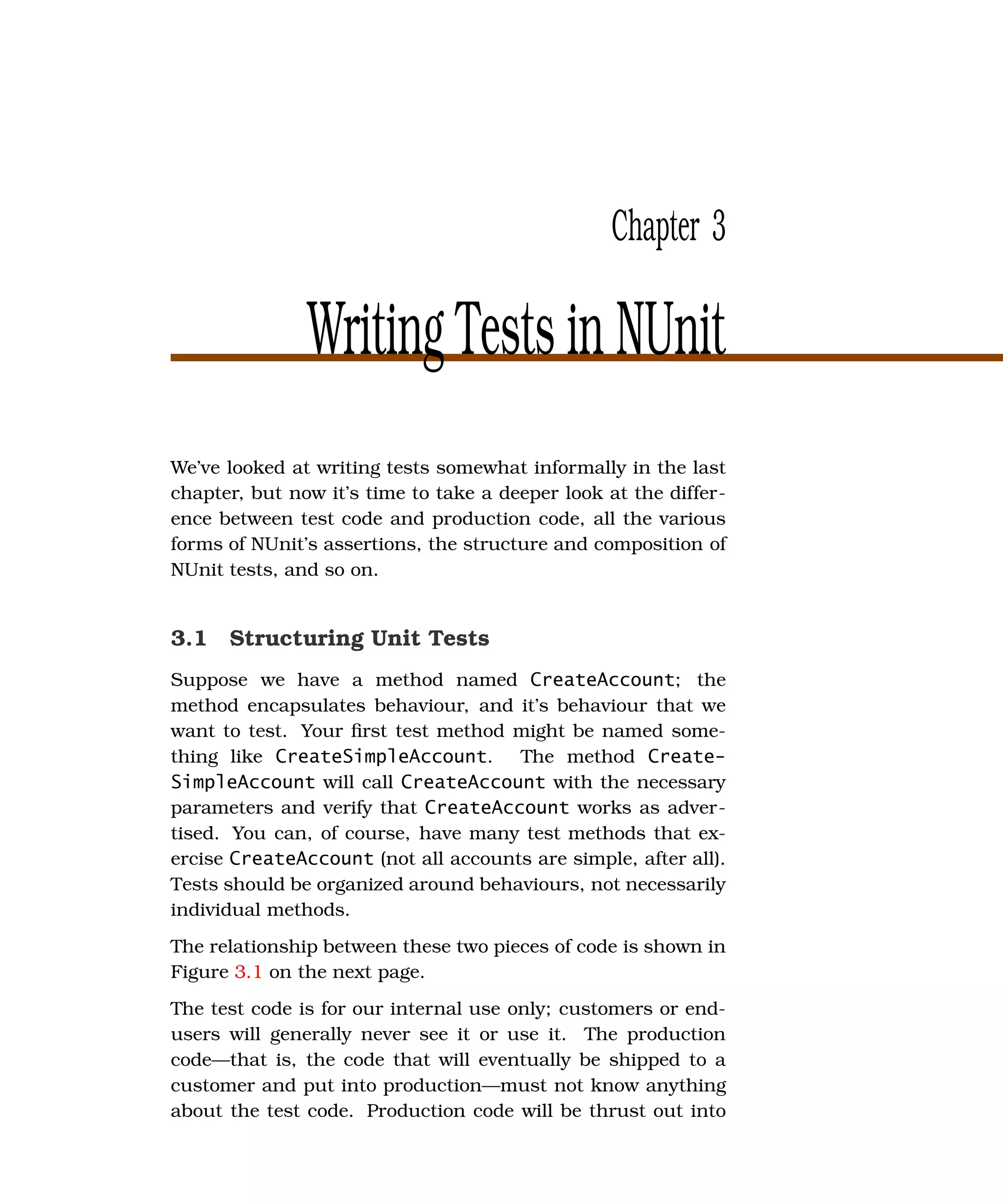 Chapter 3

               Writing Tests in NUnit
We’ve looked at writing tests somewhat informally in the last
chapter, but now it’s time to take a deeper look at the differ-
ence between test code and production code, all the various
forms of NUnit’s assertions, the structure and composition of
NUnit tests, and so on.


3.1 Structuring Unit Tests
Suppose we have a method named CreateAccount; the
method encapsulates behaviour, and it’s behaviour that we
want to test. Your ﬁrst test method might be named some-
thing like CreateSimpleAccount. The method Create-
SimpleAccount will call CreateAccount with the necessary
parameters and verify that CreateAccount works as adver-
tised. You can, of course, have many test methods that ex-
ercise CreateAccount (not all accounts are simple, after all).
Tests should be organized around behaviours, not necessarily
individual methods.
The relationship between these two pieces of code is shown in
Figure 3.1 on the next page.
The test code is for our internal use only; customers or end-
users will generally never see it or use it. The production
code—that is, the code that will eventually be shipped to a
customer and put into production—must not know anything
about the test code. Production code will be thrust out into
 