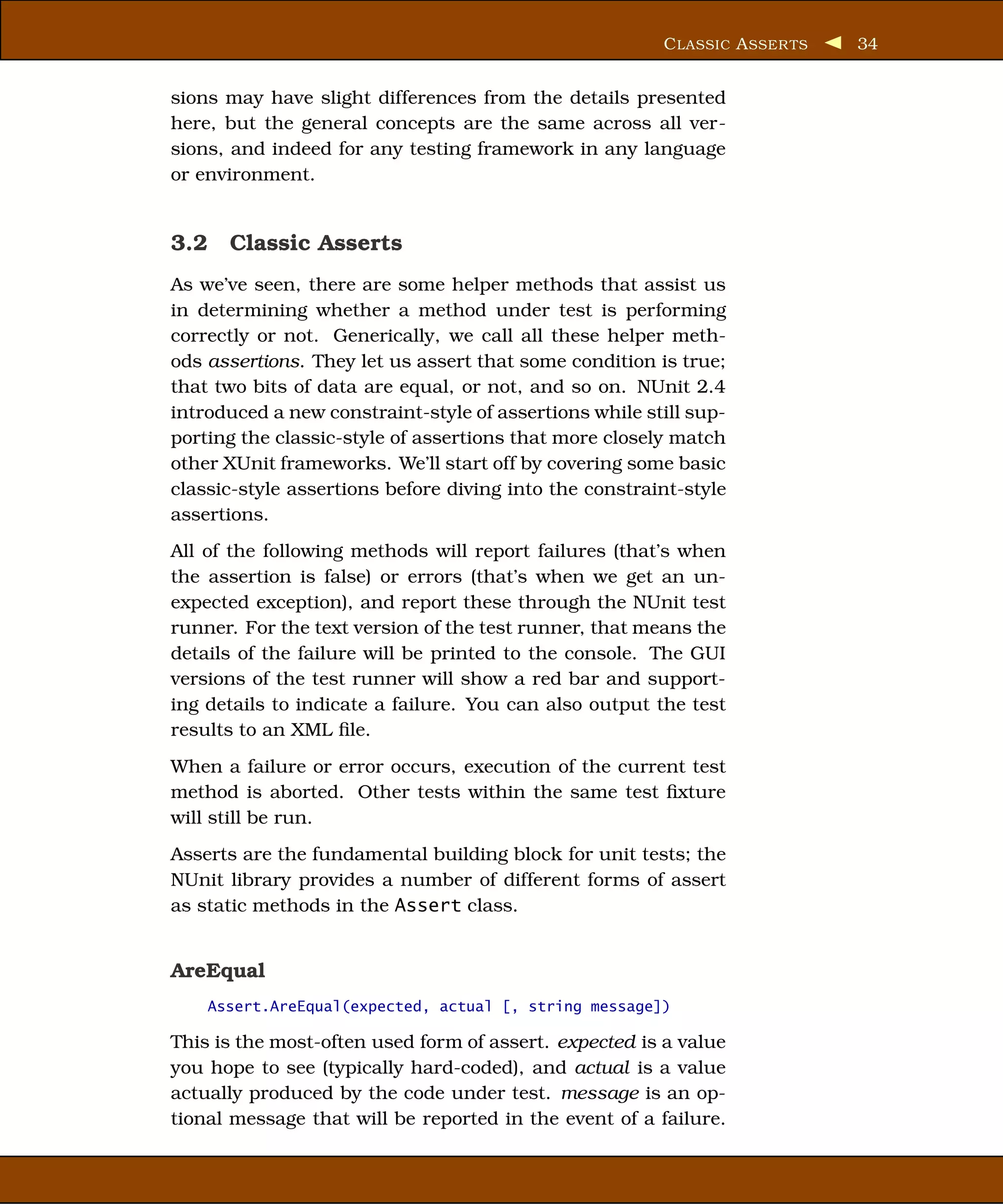 C LASSIC A SSER TS   34


sions may have slight differences from the details presented
here, but the general concepts are the same across all ver-
sions, and indeed for any testing framework in any language
or environment.


3.2 Classic Asserts
As we’ve seen, there are some helper methods that assist us
in determining whether a method under test is performing
correctly or not. Generically, we call all these helper meth-
ods assertions. They let us assert that some condition is true;
that two bits of data are equal, or not, and so on. NUnit 2.4
introduced a new constraint-style of assertions while still sup-
porting the classic-style of assertions that more closely match
other XUnit frameworks. We’ll start off by covering some basic
classic-style assertions before diving into the constraint-style
assertions.
All of the following methods will report failures (that’s when
the assertion is false) or errors (that’s when we get an un-
expected exception), and report these through the NUnit test
runner. For the text version of the test runner, that means the
details of the failure will be printed to the console. The GUI
versions of the test runner will show a red bar and support-
ing details to indicate a failure. You can also output the test
results to an XML ﬁle.
When a failure or error occurs, execution of the current test
method is aborted. Other tests within the same test ﬁxture
will still be run.
Asserts are the fundamental building block for unit tests; the
NUnit library provides a number of different forms of assert
as static methods in the Assert class.


AreEqual
    Assert.AreEqual(expected, actual [, string message])

This is the most-often used form of assert. expected is a value
you hope to see (typically hard-coded), and actual is a value
actually produced by the code under test. message is an op-
tional message that will be reported in the event of a failure.
 