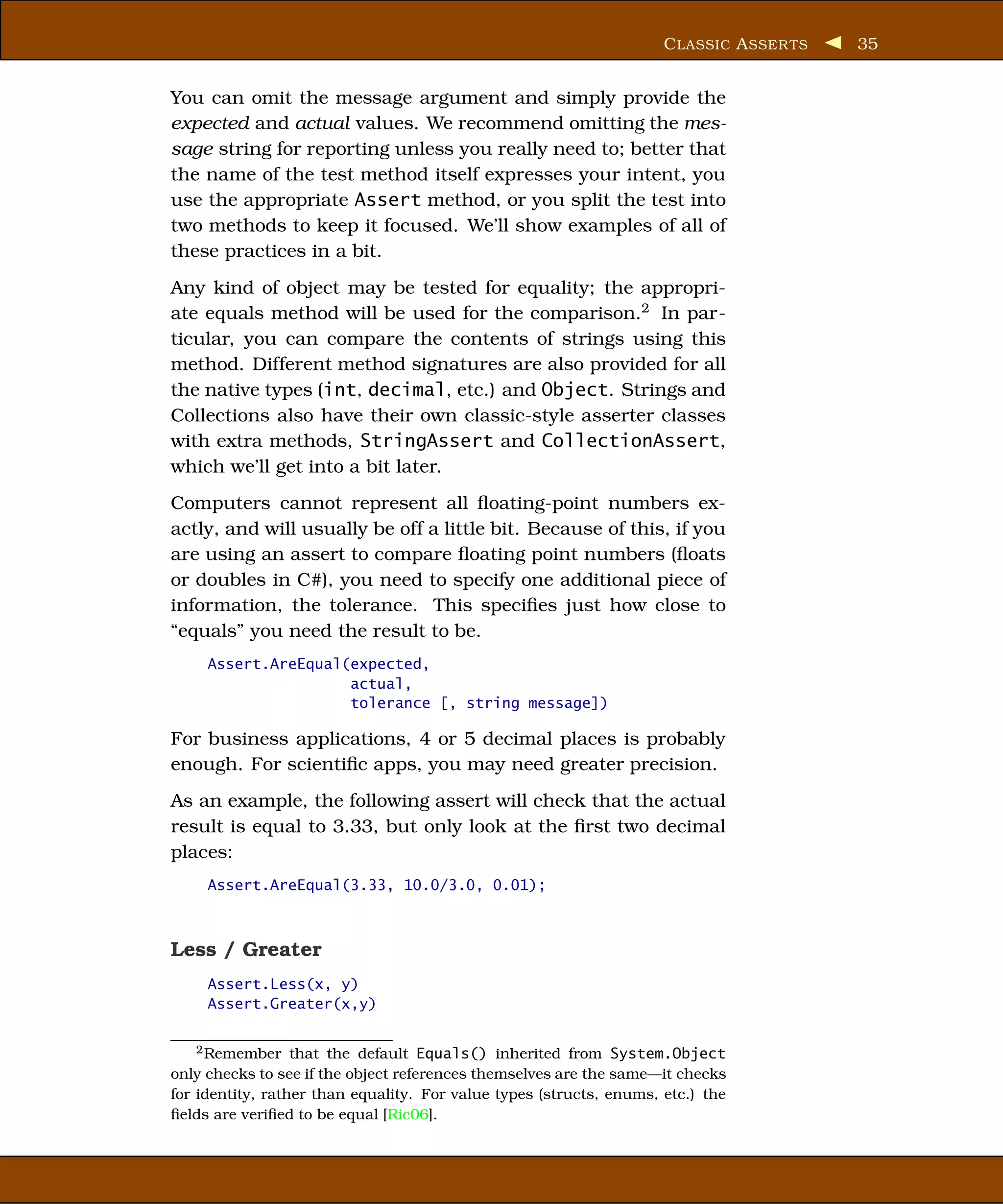 C LASSIC A SSER TS   35


You can omit the message argument and simply provide the
expected and actual values. We recommend omitting the mes-
sage string for reporting unless you really need to; better that
the name of the test method itself expresses your intent, you
use the appropriate Assert method, or you split the test into
two methods to keep it focused. We’ll show examples of all of
these practices in a bit.
Any kind of object may be tested for equality; the appropri-
ate equals method will be used for the comparison.2 In par-
ticular, you can compare the contents of strings using this
method. Different method signatures are also provided for all
the native types (int, decimal, etc.) and Object. Strings and
Collections also have their own classic-style asserter classes
with extra methods, StringAssert and CollectionAssert,
which we’ll get into a bit later.
Computers cannot represent all ﬂoating-point numbers ex-
actly, and will usually be off a little bit. Because of this, if you
are using an assert to compare ﬂoating point numbers (ﬂoats
or doubles in C#), you need to specify one additional piece of
information, the tolerance. This speciﬁes just how close to
“equals” you need the result to be.
     Assert.AreEqual(expected,
                     actual,
                     tolerance [, string message])

For business applications, 4 or 5 decimal places is probably
enough. For scientiﬁc apps, you may need greater precision.
As an example, the following assert will check that the actual
result is equal to 3.33, but only look at the ﬁrst two decimal
places:
     Assert.AreEqual(3.33, 10.0/3.0, 0.01);



Less / Greater
     Assert.Less(x, y)
     Assert.Greater(x,y)


   2 Remember     that the default Equals() inherited from System.Object
only checks to see if the object references themselves are the same—it checks
for identity, rather than equality. For value types (structs, enums, etc.) the
ﬁelds are veriﬁed to be equal [Ric06].
 
