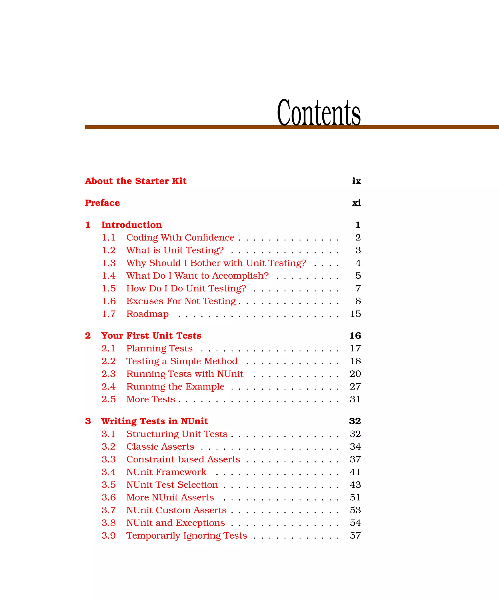 Contents
About the Starter Kit                                                                       ix

Preface                                                                                     xi

1   Introduction                                                                             1
    1.1 Coding With Conﬁdence . . . . . . . . . .                           .   .   .   .    2
    1.2 What is Unit Testing? . . . . . . . . . . .                         .   .   .   .    3
    1.3 Why Should I Bother with Unit Testing?                              .   .   .   .    4
    1.4 What Do I Want to Accomplish? . . . . .                             .   .   .   .    5
    1.5 How Do I Do Unit Testing? . . . . . . . .                           .   .   .   .    7
    1.6 Excuses For Not Testing . . . . . . . . . .                         .   .   .   .    8
    1.7 Roadmap . . . . . . . . . . . . . . . . . .                         .   .   .   .   15

2   Your   First Unit Tests                                                                 16
    2.1    Planning Tests . . . . . . .     .   .   .   .   .   .   .   .   .   .   .   .   17
    2.2    Testing a Simple Method .        .   .   .   .   .   .   .   .   .   .   .   .   18
    2.3    Running Tests with NUnit         .   .   .   .   .   .   .   .   .   .   .   .   20
    2.4    Running the Example . . .        .   .   .   .   .   .   .   .   .   .   .   .   27
    2.5    More Tests . . . . . . . . . .   .   .   .   .   .   .   .   .   .   .   .   .   31

3   Writing Tests in NUnit                                                                  32
    3.1 Structuring Unit Tests . . .        .   .   .   .   .   .   .   .   .   .   .   .   32
    3.2 Classic Asserts . . . . . . .       .   .   .   .   .   .   .   .   .   .   .   .   34
    3.3 Constraint-based Asserts .          .   .   .   .   .   .   .   .   .   .   .   .   37
    3.4 NUnit Framework . . . . .           .   .   .   .   .   .   .   .   .   .   .   .   41
    3.5 NUnit Test Selection . . . .        .   .   .   .   .   .   .   .   .   .   .   .   43
    3.6 More NUnit Asserts . . . .          .   .   .   .   .   .   .   .   .   .   .   .   51
    3.7 NUnit Custom Asserts . . .          .   .   .   .   .   .   .   .   .   .   .   .   53
    3.8 NUnit and Exceptions . . .          .   .   .   .   .   .   .   .   .   .   .   .   54
    3.9 Temporarily Ignoring Tests          .   .   .   .   .   .   .   .   .   .   .   .   57
 