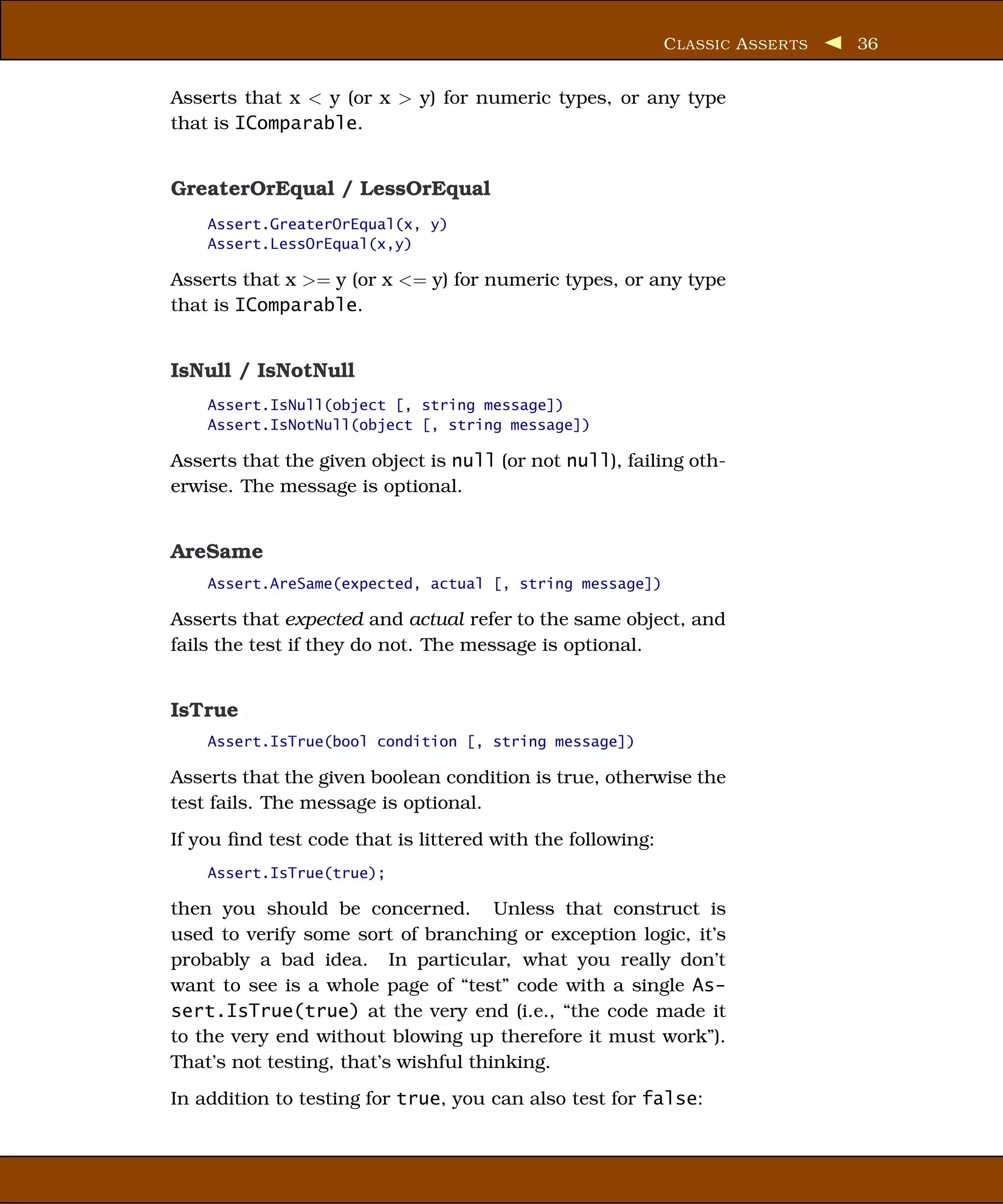 C LASSIC A SSER TS   36


Asserts that x < y (or x > y) for numeric types, or any type
that is IComparable.


GreaterOrEqual / LessOrEqual
    Assert.GreaterOrEqual(x, y)
    Assert.LessOrEqual(x,y)

Asserts that x >= y (or x <= y) for numeric types, or any type
that is IComparable.


IsNull / IsNotNull
    Assert.IsNull(object [, string message])
    Assert.IsNotNull(object [, string message])

Asserts that the given object is null (or not null), failing oth-
erwise. The message is optional.


AreSame
    Assert.AreSame(expected, actual [, string message])

Asserts that expected and actual refer to the same object, and
fails the test if they do not. The message is optional.


IsTrue
    Assert.IsTrue(bool condition [, string message])

Asserts that the given boolean condition is true, otherwise the
test fails. The message is optional.
If you ﬁnd test code that is littered with the following:
    Assert.IsTrue(true);

then you should be concerned. Unless that construct is
used to verify some sort of branching or exception logic, it’s
probably a bad idea. In particular, what you really don’t
want to see is a whole page of “test” code with a single As-
sert.IsTrue(true) at the very end (i.e., “the code made it
to the very end without blowing up therefore it must work”).
That’s not testing, that’s wishful thinking.
In addition to testing for true, you can also test for false:
 