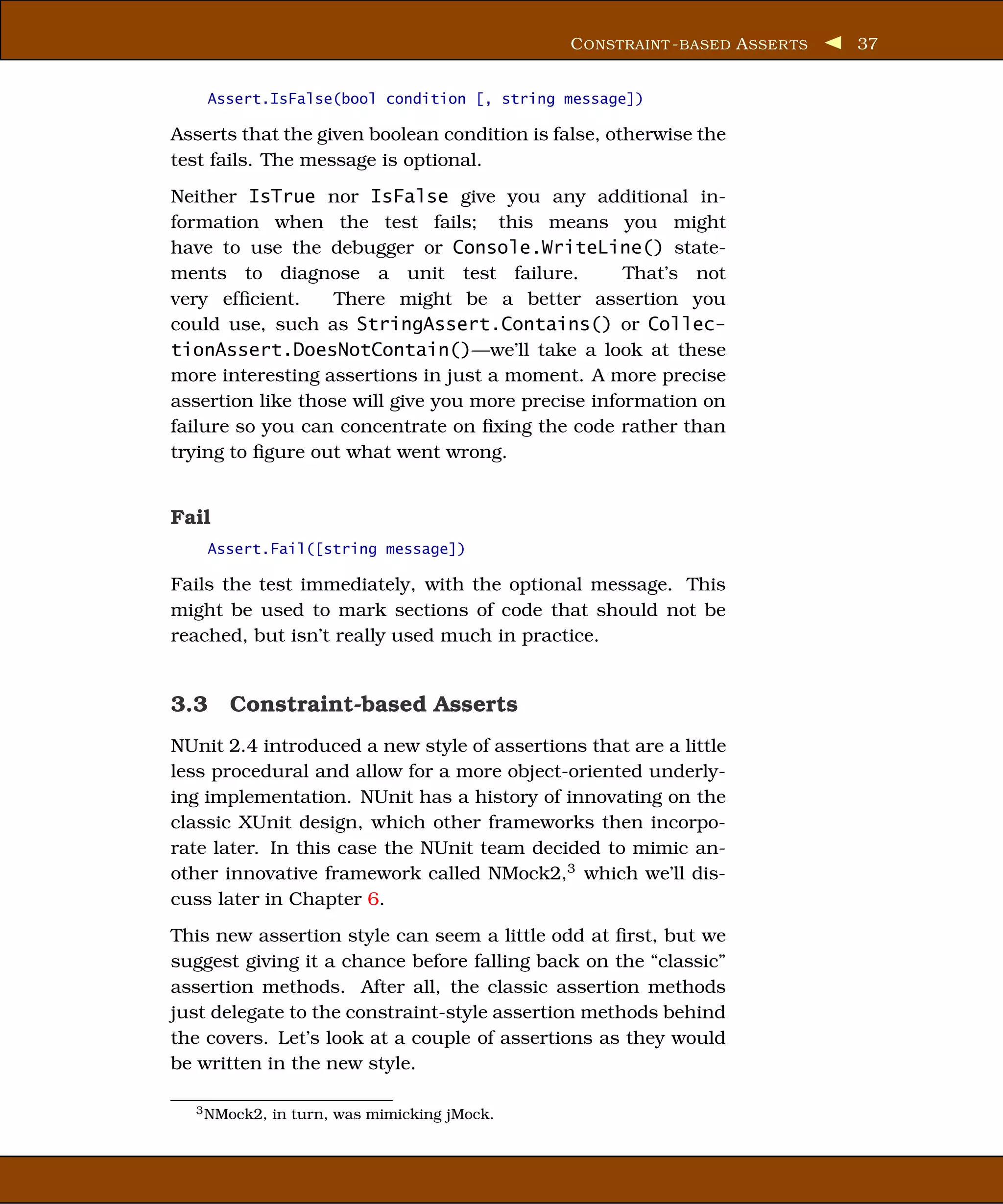 C ONSTRAINT - BASED A SSER TS   37


    Assert.IsFalse(bool condition [, string message])

Asserts that the given boolean condition is false, otherwise the
test fails. The message is optional.
Neither IsTrue nor IsFalse give you any additional in-
formation when the test fails; this means you might
have to use the debugger or Console.WriteLine() state-
ments to diagnose a unit test failure.              That’s not
very efﬁcient.     There might be a better assertion you
could use, such as StringAssert.Contains() or Collec-
tionAssert.DoesNotContain()—we’ll take a look at these
more interesting assertions in just a moment. A more precise
assertion like those will give you more precise information on
failure so you can concentrate on ﬁxing the code rather than
trying to ﬁgure out what went wrong.


Fail
    Assert.Fail([string message])

Fails the test immediately, with the optional message. This
might be used to mark sections of code that should not be
reached, but isn’t really used much in practice.


3.3 Constraint-based Asserts
NUnit 2.4 introduced a new style of assertions that are a little
less procedural and allow for a more object-oriented underly-
ing implementation. NUnit has a history of innovating on the
classic XUnit design, which other frameworks then incorpo-
rate later. In this case the NUnit team decided to mimic an-
other innovative framework called NMock2,3 which we’ll dis-
cuss later in Chapter 6.
This new assertion style can seem a little odd at ﬁrst, but we
suggest giving it a chance before falling back on the “classic”
assertion methods. After all, the classic assertion methods
just delegate to the constraint-style assertion methods behind
the covers. Let’s look at a couple of assertions as they would
be written in the new style.

  3 NMock2,   in turn, was mimicking jMock.
 