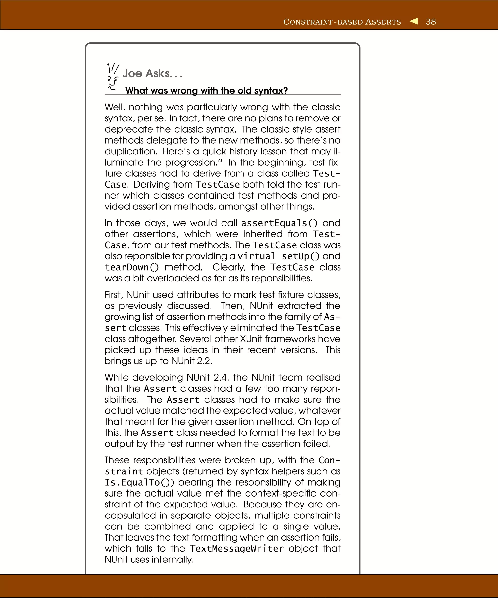 C ONSTRAINT - BASED A SSER TS   38




    Joe Asks. . .
     What was wrong with the old syntax?
Well, nothing was particularly wrong with the classic
syntax, per se. In fact, there are no plans to remove or
deprecate the classic syntax. The classic-style assert
methods delegate to the new methods, so there’s no
duplication. Here’s a quick history lesson that may il-
luminate the progression.a In the beginning, test ﬁx-
ture classes had to derive from a class called Test-
Case. Deriving from TestCase both told the test run-
ner which classes contained test methods and pro-
vided assertion methods, amongst other things.
In those days, we would call assertEquals() and
other assertions, which were inherited from Test-
Case, from our test methods. The TestCase class was
also reponsible for providing a virtual setUp() and
tearDown() method. Clearly, the TestCase class
was a bit overloaded as far as its reponsibilities.
First, NUnit used attributes to mark test ﬁxture classes,
as previously discussed. Then, NUnit extracted the
growing list of assertion methods into the family of As-
sert classes. This effectively eliminated the TestCase
class altogether. Several other XUnit frameworks have
picked up these ideas in their recent versions. This
brings us up to NUnit 2.2.
While developing NUnit 2.4, the NUnit team realised
that the Assert classes had a few too many repon-
sibilities. The Assert classes had to make sure the
actual value matched the expected value, whatever
that meant for the given assertion method. On top of
this, the Assert class needed to format the text to be
output by the test runner when the assertion failed.
These responsibilities were broken up, with the Con-
straint objects (returned by syntax helpers such as
Is.EqualTo()) bearing the responsibility of making
sure the actual value met the context-speciﬁc con-
straint of the expected value. Because they are en-
capsulated in separate objects, multiple constraints
can be combined and applied to a single value.
That leaves the text formatting when an assertion fails,
which falls to the TextMessageWriter object that
NUnit uses internally.
 