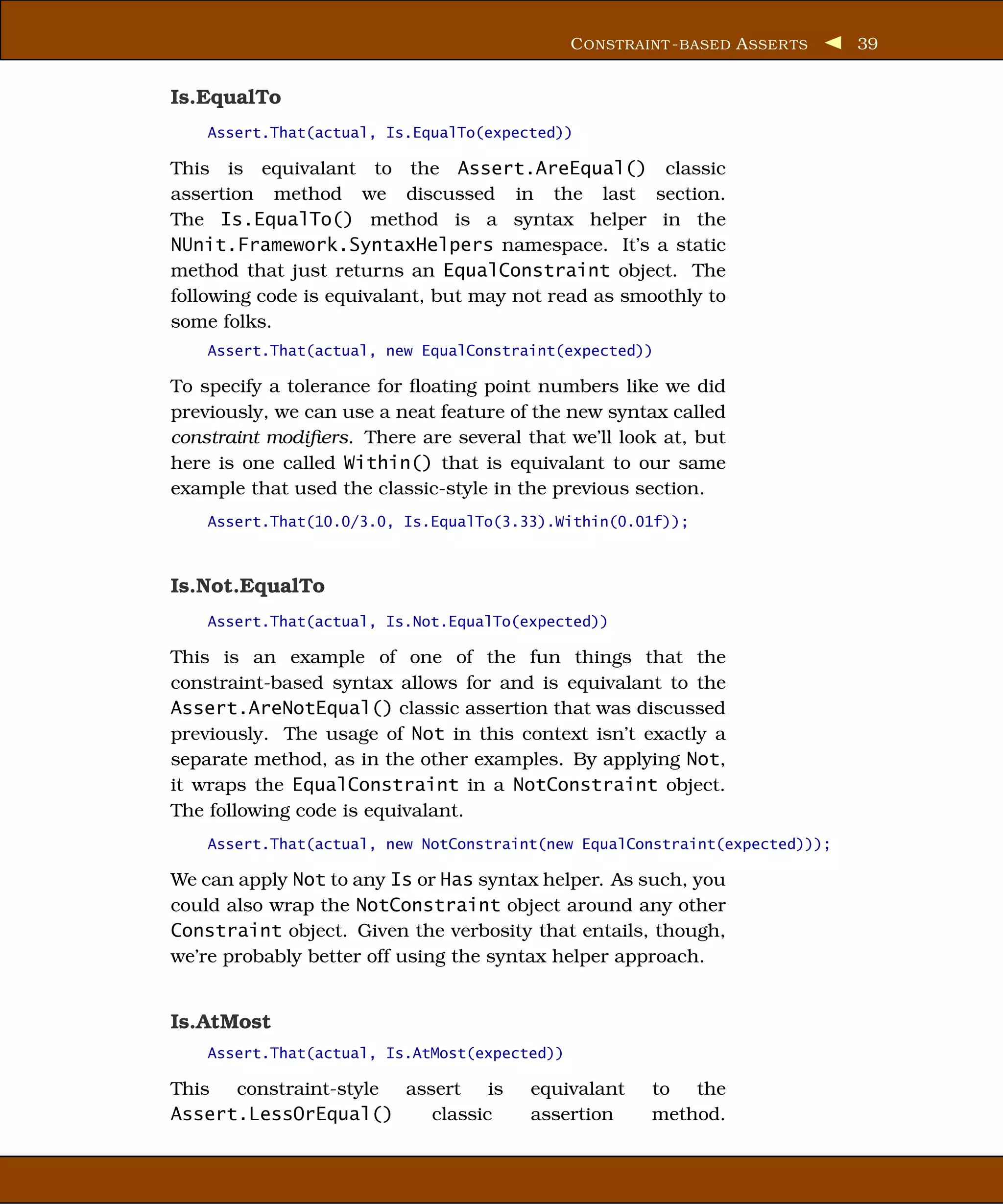 C ONSTRAINT - BASED A SSER TS   39


Is.EqualTo
    Assert.That(actual, Is.EqualTo(expected))

This is equivalant to the Assert.AreEqual() classic
assertion method we discussed in the last section.
The Is.EqualTo() method is a syntax helper in the
NUnit.Framework.SyntaxHelpers namespace. It’s a static
method that just returns an EqualConstraint object. The
following code is equivalant, but may not read as smoothly to
some folks.
    Assert.That(actual, new EqualConstraint(expected))

To specify a tolerance for ﬂoating point numbers like we did
previously, we can use a neat feature of the new syntax called
constraint modiﬁers. There are several that we’ll look at, but
here is one called Within() that is equivalant to our same
example that used the classic-style in the previous section.
    Assert.That(10.0/3.0, Is.EqualTo(3.33).Within(0.01f));



Is.Not.EqualTo
    Assert.That(actual, Is.Not.EqualTo(expected))

This is an example of one of the fun things that the
constraint-based syntax allows for and is equivalant to the
Assert.AreNotEqual() classic assertion that was discussed
previously. The usage of Not in this context isn’t exactly a
separate method, as in the other examples. By applying Not,
it wraps the EqualConstraint in a NotConstraint object.
The following code is equivalant.
    Assert.That(actual, new NotConstraint(new EqualConstraint(expected)));

We can apply Not to any Is or Has syntax helper. As such, you
could also wrap the NotConstraint object around any other
Constraint object. Given the verbosity that entails, though,
we’re probably better off using the syntax helper approach.


Is.AtMost
    Assert.That(actual, Is.AtMost(expected))

This constraint-style assert is         equivalant      to the
Assert.LessOrEqual()     classic        assertion       method.
 