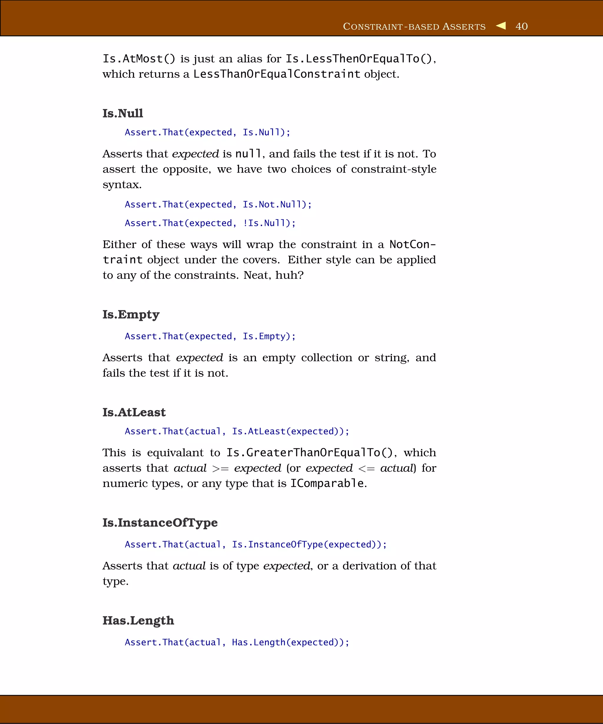 C ONSTRAINT - BASED A SSER TS   40


Is.AtMost() is just an alias for Is.LessThenOrEqualTo(),
which returns a LessThanOrEqualConstraint object.


Is.Null
    Assert.That(expected, Is.Null);

Asserts that expected is null, and fails the test if it is not. To
assert the opposite, we have two choices of constraint-style
syntax.
    Assert.That(expected, Is.Not.Null);

    Assert.That(expected, !Is.Null);

Either of these ways will wrap the constraint in a NotCon-
traint object under the covers. Either style can be applied
to any of the constraints. Neat, huh?


Is.Empty
    Assert.That(expected, Is.Empty);

Asserts that expected is an empty collection or string, and
fails the test if it is not.


Is.AtLeast
    Assert.That(actual, Is.AtLeast(expected));

This is equivalant to Is.GreaterThanOrEqualTo(), which
asserts that actual >= expected (or expected <= actual) for
numeric types, or any type that is IComparable.


Is.InstanceOfType
    Assert.That(actual, Is.InstanceOfType(expected));

Asserts that actual is of type expected, or a derivation of that
type.


Has.Length
    Assert.That(actual, Has.Length(expected));
 