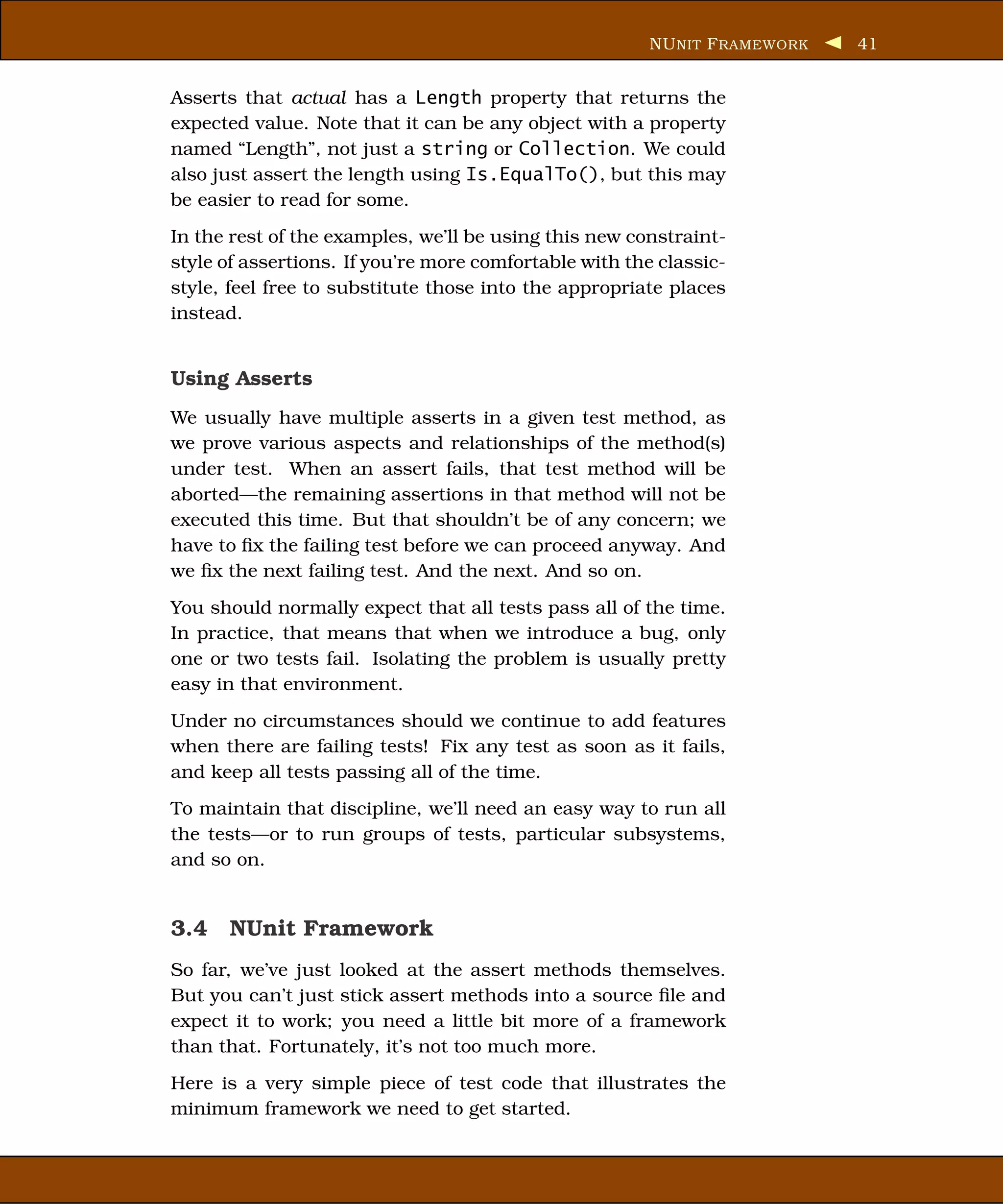 NU NIT F RAMEWORK   41


Asserts that actual has a Length property that returns the
expected value. Note that it can be any object with a property
named “Length”, not just a string or Collection. We could
also just assert the length using Is.EqualTo(), but this may
be easier to read for some.
In the rest of the examples, we’ll be using this new constraint-
style of assertions. If you’re more comfortable with the classic-
style, feel free to substitute those into the appropriate places
instead.


Using Asserts
We usually have multiple asserts in a given test method, as
we prove various aspects and relationships of the method(s)
under test. When an assert fails, that test method will be
aborted—the remaining assertions in that method will not be
executed this time. But that shouldn’t be of any concern; we
have to ﬁx the failing test before we can proceed anyway. And
we ﬁx the next failing test. And the next. And so on.
You should normally expect that all tests pass all of the time.
In practice, that means that when we introduce a bug, only
one or two tests fail. Isolating the problem is usually pretty
easy in that environment.
Under no circumstances should we continue to add features
when there are failing tests! Fix any test as soon as it fails,
and keep all tests passing all of the time.
To maintain that discipline, we’ll need an easy way to run all
the tests—or to run groups of tests, particular subsystems,
and so on.


3.4 NUnit Framework
So far, we’ve just looked at the assert methods themselves.
But you can’t just stick assert methods into a source ﬁle and
expect it to work; you need a little bit more of a framework
than that. Fortunately, it’s not too much more.
Here is a very simple piece of test code that illustrates the
minimum framework we need to get started.
 