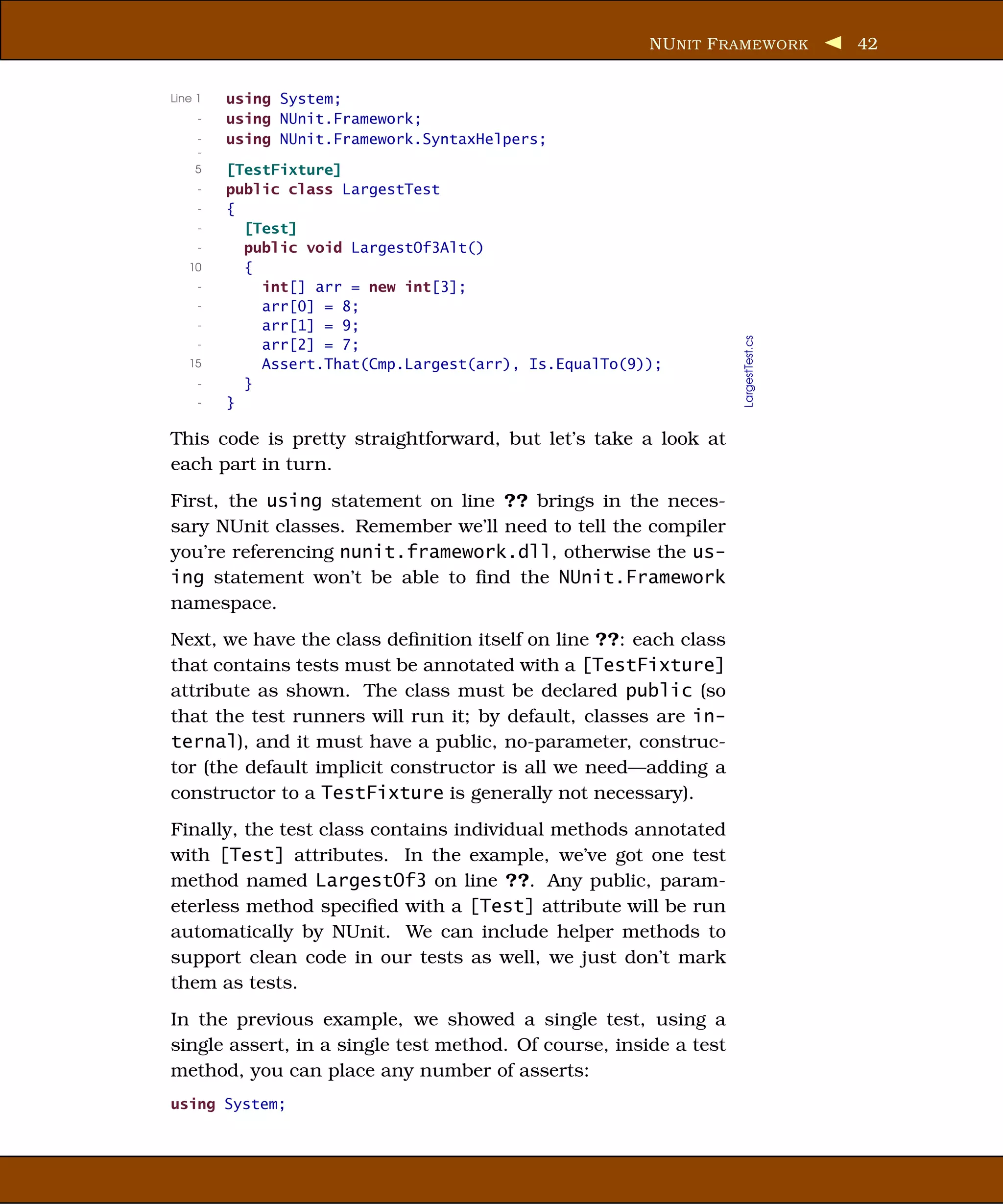 NU NIT F RAMEWORK           42


Line 1   using System;
     -   using NUnit.Framework;
     -   using NUnit.Framework.SyntaxHelpers;
     -
    5    [TestFixture]
     -   public class LargestTest
     -   {
     -     [Test]
     -     public void LargestOf3Alt()
   10      {
     -       int[] arr = new int[3];
     -       arr[0] = 8;
     -       arr[1] = 9;




                                                                   LargestTest.cs
     -       arr[2] = 7;
   15        Assert.That(Cmp.Largest(arr), Is.EqualTo(9));
     -     }
     -   }

This code is pretty straightforward, but let’s take a look at
each part in turn.
First, the using statement on line ?? brings in the neces-
sary NUnit classes. Remember we’ll need to tell the compiler
you’re referencing nunit.framework.dll, otherwise the us-
ing statement won’t be able to ﬁnd the NUnit.Framework
namespace.
Next, we have the class deﬁnition itself on line ??: each class
that contains tests must be annotated with a [TestFixture]
attribute as shown. The class must be declared public (so
that the test runners will run it; by default, classes are in-
ternal), and it must have a public, no-parameter, construc-
tor (the default implicit constructor is all we need—adding a
constructor to a TestFixture is generally not necessary).
Finally, the test class contains individual methods annotated
with [Test] attributes. In the example, we’ve got one test
method named LargestOf3 on line ??. Any public, param-
eterless method speciﬁed with a [Test] attribute will be run
automatically by NUnit. We can include helper methods to
support clean code in our tests as well, we just don’t mark
them as tests.
In the previous example, we showed a single test, using a
single assert, in a single test method. Of course, inside a test
method, you can place any number of asserts:
using System;
 