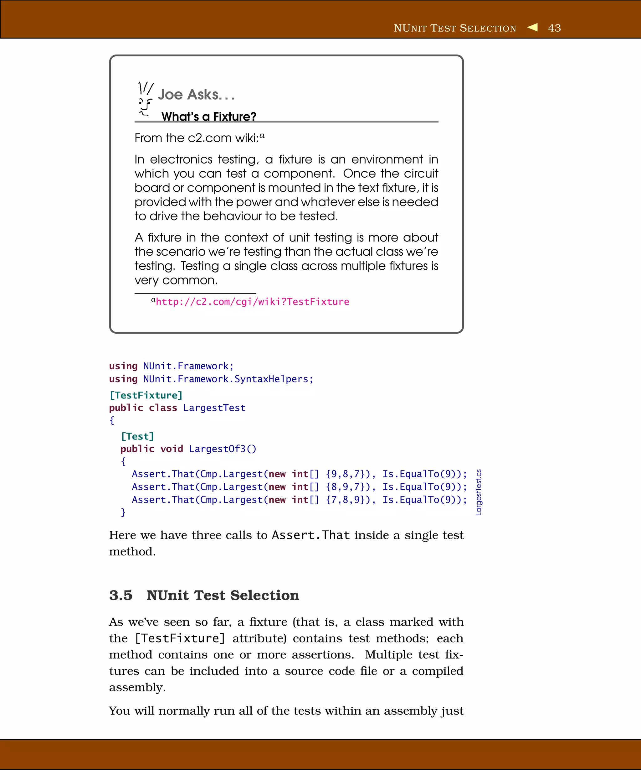 NU NIT T EST S ELECTION         43




        Joe Asks. . .
         What’s a Fixture?
    From the c2.com wiki:a
    In electronics testing, a ﬁxture is an environment in
    which you can test a component. Once the circuit
    board or component is mounted in the text ﬁxture, it is
    provided with the power and whatever else is needed
    to drive the behaviour to be tested.
    A ﬁxture in the context of unit testing is more about
    the scenario we’re testing than the actual class we’re
    testing. Testing a single class across multiple ﬁxtures is
    very common.
       a http://c2.com/cgi/wiki?TestFixture




using NUnit.Framework;
using NUnit.Framework.SyntaxHelpers;
[TestFixture]
public class LargestTest
{
  [Test]
  public void LargestOf3()
  {
                                                                    LargestTest.cs
    Assert.That(Cmp.Largest(new int[] {9,8,7}), Is.EqualTo(9));
    Assert.That(Cmp.Largest(new int[] {8,9,7}), Is.EqualTo(9));
    Assert.That(Cmp.Largest(new int[] {7,8,9}), Is.EqualTo(9));
  }

Here we have three calls to Assert.That inside a single test
method.


3.5 NUnit Test Selection
As we’ve seen so far, a ﬁxture (that is, a class marked with
the [TestFixture] attribute) contains test methods; each
method contains one or more assertions. Multiple test ﬁx-
tures can be included into a source code ﬁle or a compiled
assembly.
You will normally run all of the tests within an assembly just
 
