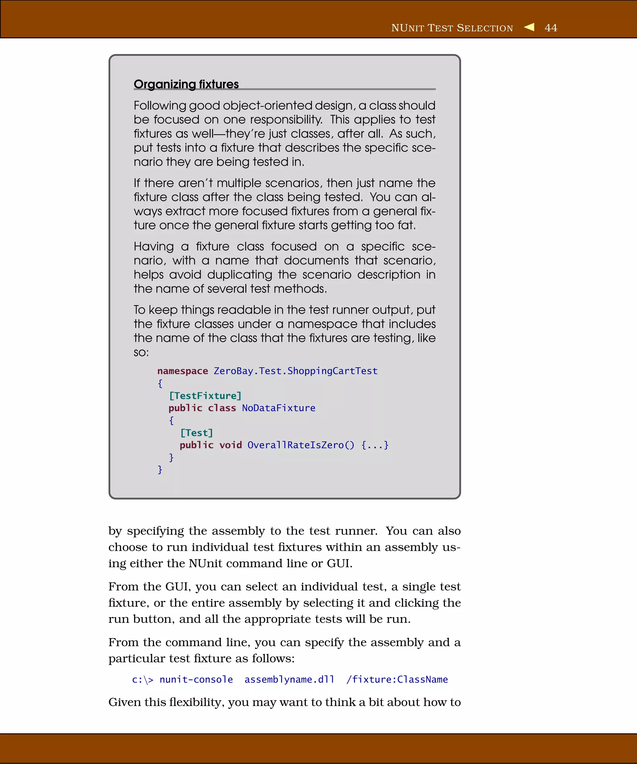 NU NIT T EST S ELECTION   44




    Organizing ﬁxtures
    Following good object-oriented design, a class should
    be focused on one responsibility. This applies to test
    ﬁxtures as well—they’re just classes, after all. As such,
    put tests into a ﬁxture that describes the speciﬁc sce-
    nario they are being tested in.
    If there aren’t multiple scenarios, then just name the
    ﬁxture class after the class being tested. You can al-
    ways extract more focused ﬁxtures from a general ﬁx-
    ture once the general ﬁxture starts getting too fat.
    Having a ﬁxture class focused on a speciﬁc sce-
    nario, with a name that documents that scenario,
    helps avoid duplicating the scenario description in
    the name of several test methods.
    To keep things readable in the test runner output, put
    the ﬁxture classes under a namespace that includes
    the name of the class that the ﬁxtures are testing, like
    so:
        namespace ZeroBay.Test.ShoppingCartTest
        {
          [TestFixture]
          public class NoDataFixture
          {
            [Test]
            public void OverallRateIsZero() {...}
          }
        }




by specifying the assembly to the test runner. You can also
choose to run individual test ﬁxtures within an assembly us-
ing either the NUnit command line or GUI.
From the GUI, you can select an individual test, a single test
ﬁxture, or the entire assembly by selecting it and clicking the
run button, and all the appropriate tests will be run.
From the command line, you can specify the assembly and a
particular test ﬁxture as follows:
    c:> nunit-console   assemblyname.dll   /fixture:ClassName

Given this ﬂexibility, you may want to think a bit about how to
 