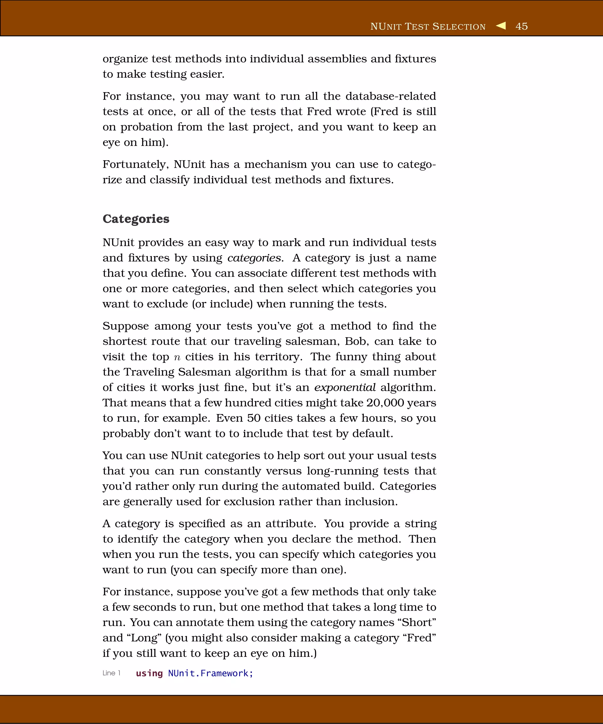 NU NIT T EST S ELECTION   45


organize test methods into individual assemblies and ﬁxtures
to make testing easier.
For instance, you may want to run all the database-related
tests at once, or all of the tests that Fred wrote (Fred is still
on probation from the last project, and you want to keep an
eye on him).
Fortunately, NUnit has a mechanism you can use to catego-
rize and classify individual test methods and ﬁxtures.


Categories
NUnit provides an easy way to mark and run individual tests
and ﬁxtures by using categories. A category is just a name
that you deﬁne. You can associate different test methods with
one or more categories, and then select which categories you
want to exclude (or include) when running the tests.
Suppose among your tests you’ve got a method to ﬁnd the
shortest route that our traveling salesman, Bob, can take to
visit the top n cities in his territory. The funny thing about
the Traveling Salesman algorithm is that for a small number
of cities it works just ﬁne, but it’s an exponential algorithm.
That means that a few hundred cities might take 20,000 years
to run, for example. Even 50 cities takes a few hours, so you
probably don’t want to to include that test by default.
You can use NUnit categories to help sort out your usual tests
that you can run constantly versus long-running tests that
you’d rather only run during the automated build. Categories
are generally used for exclusion rather than inclusion.
A category is speciﬁed as an attribute. You provide a string
to identify the category when you declare the method. Then
when you run the tests, you can specify which categories you
want to run (you can specify more than one).
For instance, suppose you’ve got a few methods that only take
a few seconds to run, but one method that takes a long time to
run. You can annotate them using the category names “Short”
and “Long” (you might also consider making a category “Fred”
if you still want to keep an eye on him.)
Line 1   using NUnit.Framework;
 