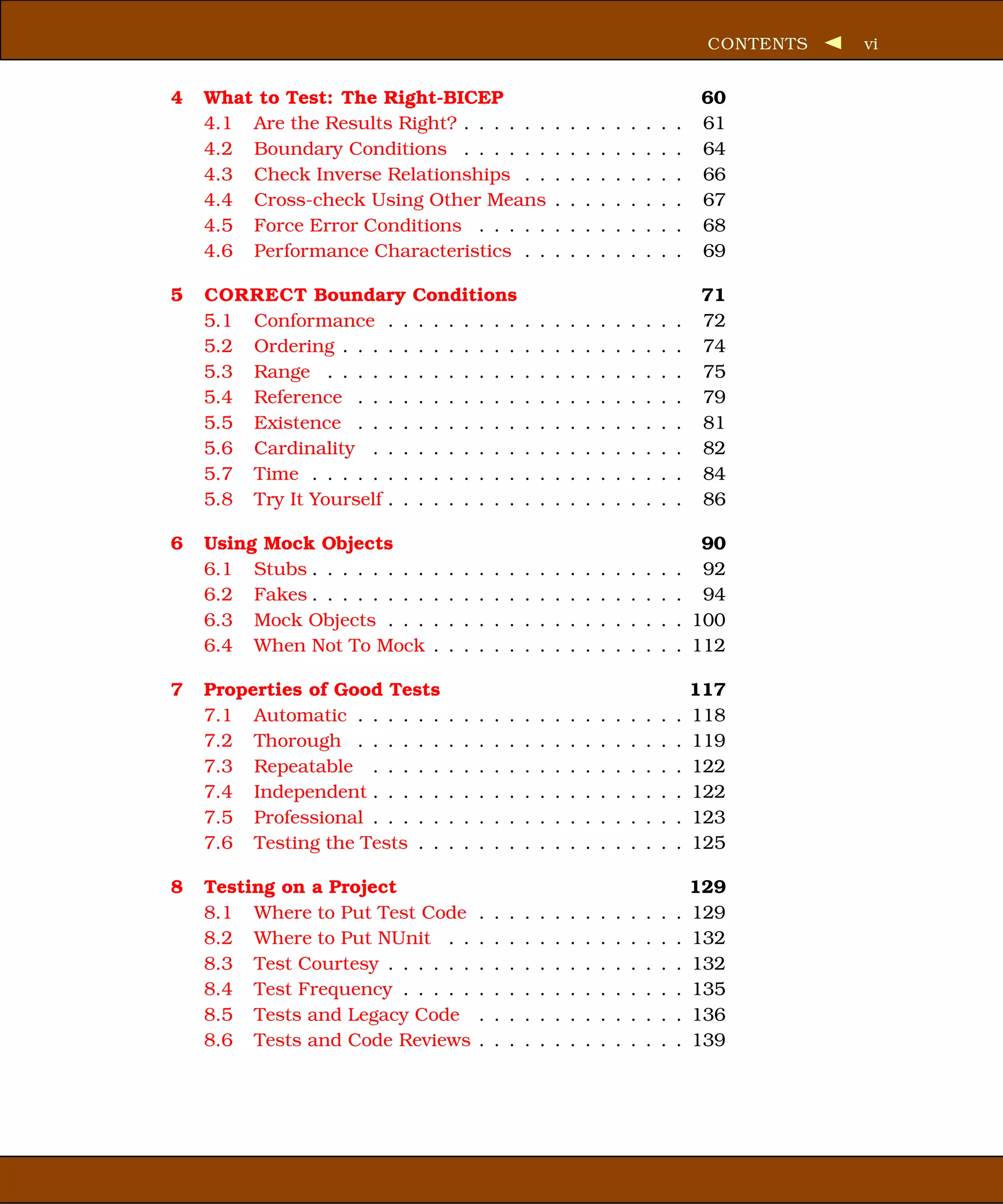 CONTENTS   vi


4   What to Test: The Right-BICEP                                                                    60
    4.1 Are the Results Right? . . . . . .                      .   .   .   .   .   .   .   .   .    61
    4.2 Boundary Conditions . . . . . .                         .   .   .   .   .   .   .   .   .    64
    4.3 Check Inverse Relationships . .                         .   .   .   .   .   .   .   .   .    66
    4.4 Cross-check Using Other Means                           .   .   .   .   .   .   .   .   .    67
    4.5 Force Error Conditions . . . . .                        .   .   .   .   .   .   .   .   .    68
    4.6 Performance Characteristics . .                         .   .   .   .   .   .   .   .   .    69

5   CORRECT Boundary Conditions                                                                      71
    5.1 Conformance . . . . . . . . .                   .   .   .   .   .   .   .   .   .   .   .    72
    5.2 Ordering . . . . . . . . . . . .                .   .   .   .   .   .   .   .   .   .   .    74
    5.3 Range . . . . . . . . . . . . .                 .   .   .   .   .   .   .   .   .   .   .    75
    5.4 Reference . . . . . . . . . . .                 .   .   .   .   .   .   .   .   .   .   .    79
    5.5 Existence . . . . . . . . . . .                 .   .   .   .   .   .   .   .   .   .   .    81
    5.6 Cardinality . . . . . . . . . .                 .   .   .   .   .   .   .   .   .   .   .    82
    5.7 Time . . . . . . . . . . . . . .                .   .   .   .   .   .   .   .   .   .   .    84
    5.8 Try It Yourself . . . . . . . . .               .   .   .   .   .   .   .   .   .   .   .    86

6   Using Mock Objects                                                                               90
    6.1 Stubs . . . . . . . .   .   .   .   .   .   .   .   .   .   .   .   .   .   .   .   .   .    92
    6.2 Fakes . . . . . . . .   .   .   .   .   .   .   .   .   .   .   .   .   .   .   .   .   .    94
    6.3 Mock Objects . . .      .   .   .   .   .   .   .   .   .   .   .   .   .   .   .   .   .   100
    6.4 When Not To Mock        .   .   .   .   .   .   .   .   .   .   .   .   .   .   .   .   .   112

7   Properties of Good Tests                                                                        117
    7.1 Automatic . . . . . .       .   .   .   .   .   .   .   .   .   .   .   .   .   .   .   .   118
    7.2 Thorough . . . . . .        .   .   .   .   .   .   .   .   .   .   .   .   .   .   .   .   119
    7.3 Repeatable . . . . .        .   .   .   .   .   .   .   .   .   .   .   .   .   .   .   .   122
    7.4 Independent . . . . .       .   .   .   .   .   .   .   .   .   .   .   .   .   .   .   .   122
    7.5 Professional . . . . .      .   .   .   .   .   .   .   .   .   .   .   .   .   .   .   .   123
    7.6 Testing the Tests . .       .   .   .   .   .   .   .   .   .   .   .   .   .   .   .   .   125

8   Testing on a Project                                                                            129
    8.1 Where to Put Test Code              .   .   .   .   .   .   .   .   .   .   .   .   .   .   129
    8.2 Where to Put NUnit . .              .   .   .   .   .   .   .   .   .   .   .   .   .   .   132
    8.3 Test Courtesy . . . . . .           .   .   .   .   .   .   .   .   .   .   .   .   .   .   132
    8.4 Test Frequency . . . . .            .   .   .   .   .   .   .   .   .   .   .   .   .   .   135
    8.5 Tests and Legacy Code               .   .   .   .   .   .   .   .   .   .   .   .   .   .   136
    8.6 Tests and Code Reviews              .   .   .   .   .   .   .   .   .   .   .   .   .   .   139
 