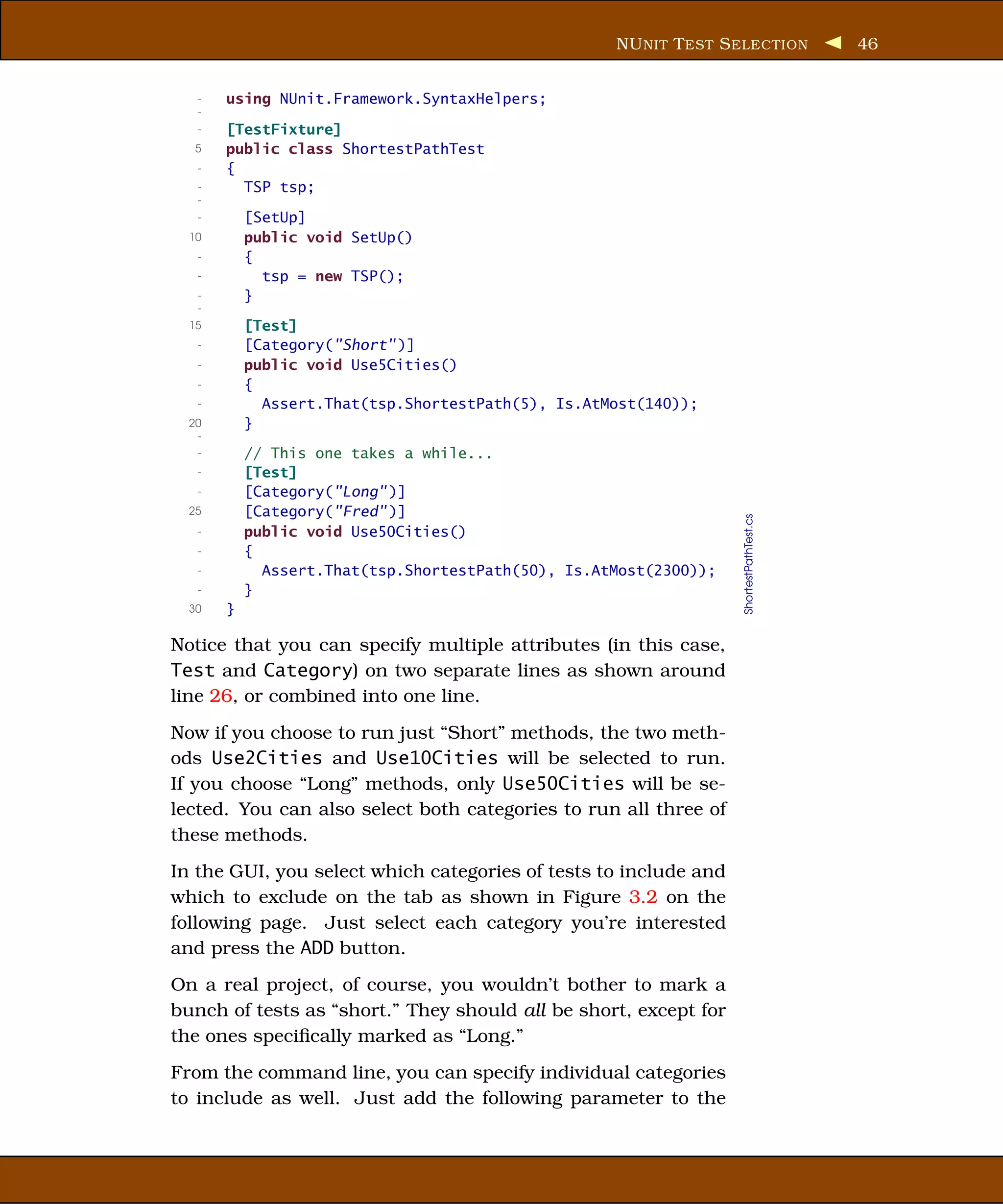 NU NIT T EST S ELECTION              46


   -   using NUnit.Framework.SyntaxHelpers;
   -
   -   [TestFixture]
   5   public class ShortestPathTest
   -   {
   -     TSP tsp;
   -
   -       [SetUp]
  10       public void SetUp()
   -       {
   -         tsp = new TSP();
   -       }
   -
  15       [Test]
   -       [Category("Short" )]
   -       public void Use5Cities()
   -       {
   -         Assert.That(tsp.ShortestPath(5), Is.AtMost(140));
  20       }
   -
   -       // This one takes a while...
   -       [Test]
   -       [Category("Long" )]
  25       [Category("Fred" )]




                                                                   ShortestPathTest.cs
   -       public void Use50Cities()
   -       {
   -         Assert.That(tsp.ShortestPath(50), Is.AtMost(2300));
   -       }
  30   }

Notice that you can specify multiple attributes (in this case,
Test and Category) on two separate lines as shown around
line 26, or combined into one line.
Now if you choose to run just “Short” methods, the two meth-
ods Use2Cities and Use10Cities will be selected to run.
If you choose “Long” methods, only Use50Cities will be se-
lected. You can also select both categories to run all three of
these methods.
In the GUI, you select which categories of tests to include and
which to exclude on the tab as shown in Figure 3.2 on the
following page. Just select each category you’re interested
and press the ADD button.
On a real project, of course, you wouldn’t bother to mark a
bunch of tests as “short.” They should all be short, except for
the ones speciﬁcally marked as “Long.”
From the command line, you can specify individual categories
to include as well. Just add the following parameter to the
 