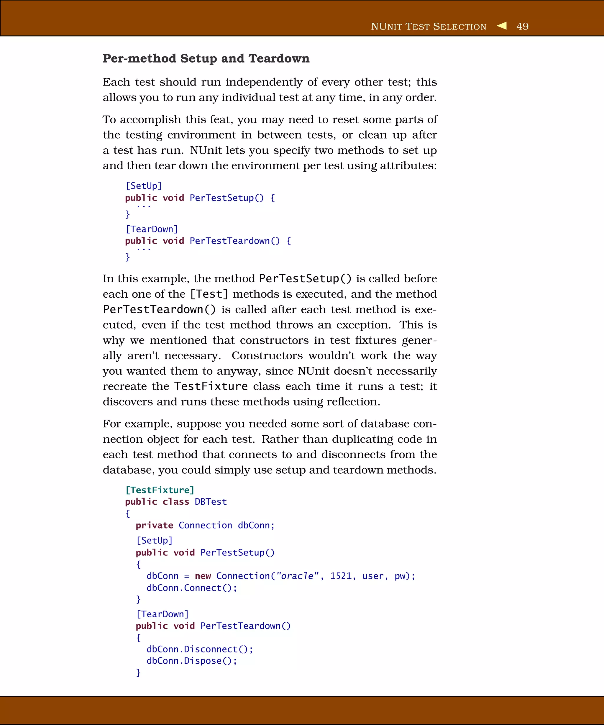 NU NIT T EST S ELECTION   49


Per-method Setup and Teardown
Each test should run independently of every other test; this
allows you to run any individual test at any time, in any order.
To accomplish this feat, you may need to reset some parts of
the testing environment in between tests, or clean up after
a test has run. NUnit lets you specify two methods to set up
and then tear down the environment per test using attributes:
    [SetUp]
    public void PerTestSetup() {
      ...
    }
    [TearDown]
    public void PerTestTeardown() {
      ...
    }

In this example, the method PerTestSetup() is called before
each one of the [Test] methods is executed, and the method
PerTestTeardown() is called after each test method is exe-
cuted, even if the test method throws an exception. This is
why we mentioned that constructors in test ﬁxtures gener-
ally aren’t necessary. Constructors wouldn’t work the way
you wanted them to anyway, since NUnit doesn’t necessarily
recreate the TestFixture class each time it runs a test; it
discovers and runs these methods using reﬂection.
For example, suppose you needed some sort of database con-
nection object for each test. Rather than duplicating code in
each test method that connects to and disconnects from the
database, you could simply use setup and teardown methods.
    [TestFixture]
    public class DBTest
    {
      private Connection dbConn;
      [SetUp]
      public void PerTestSetup()
      {
        dbConn = new Connection("oracle" , 1521, user, pw);
        dbConn.Connect();
      }
      [TearDown]
      public void PerTestTeardown()
      {
        dbConn.Disconnect();
        dbConn.Dispose();
      }
 