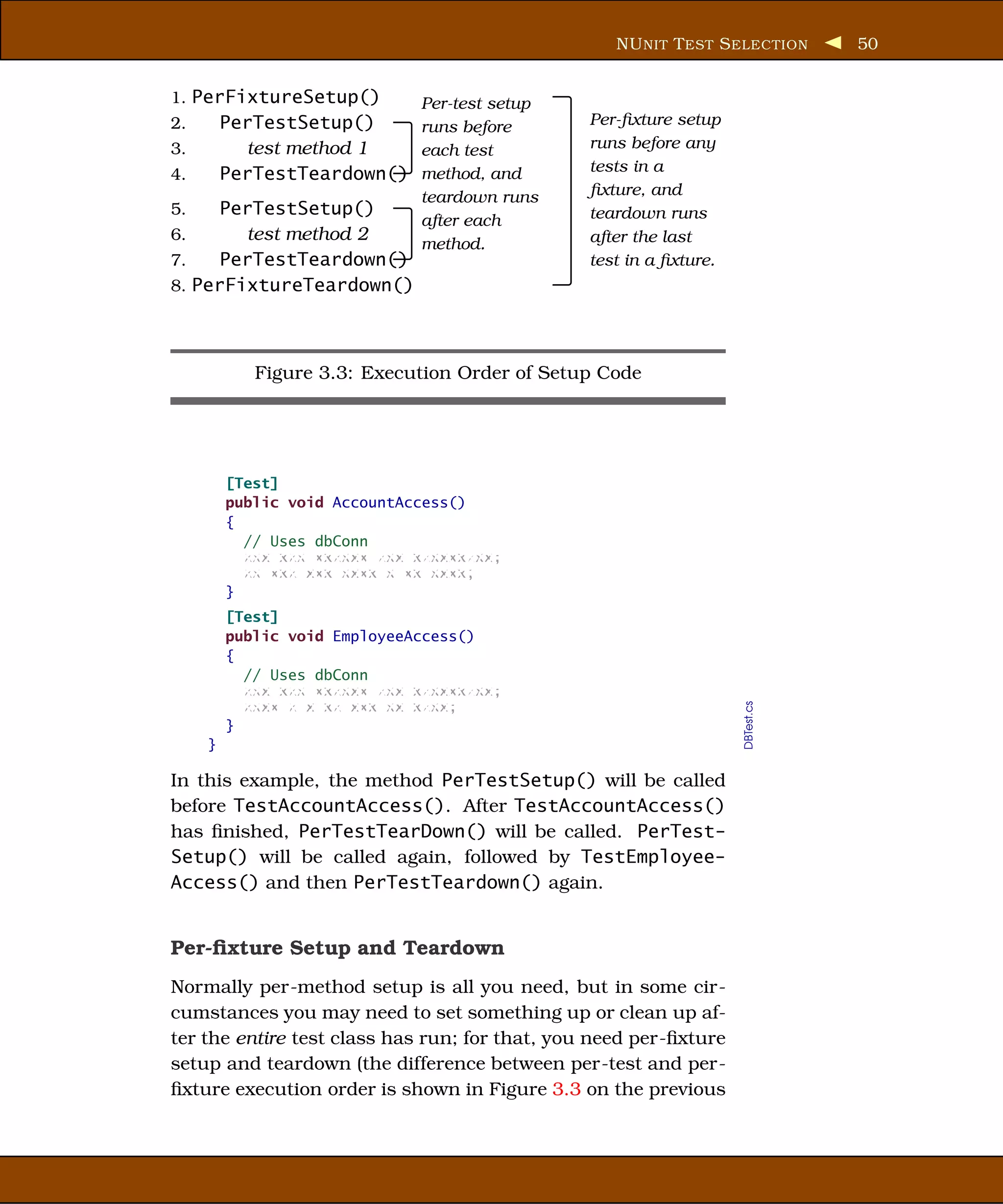 NU NIT T EST S ELECTION      50


1. PerFixtureSetup()          Per-test setup
2.       PerTestSetup()    runs before          Per-ﬁxture setup
3.         test method 1   each test            runs before any
4.       PerTestTeardown() method, and          tests in a
                              teardown runs     ﬁxture, and
5.    PerTestSetup()                            teardown runs
                        after each
6.      test method 2                           after the last
                        method.
7.    PerTestTeardown()                         test in a ﬁxture.
8. PerFixtureTeardown()




            Figure 3.3: Execution Order of Setup Code




         [Test]
         public void AccountAccess()
         {
           // Uses dbConn
           xxx xxx xxxxxx xxx xxxxxxxxx;
           xx xxx xxx xxxx x xx xxxx;
         }
         [Test]
         public void EmployeeAccess()
         {
           // Uses dbConn
           xxx xxx xxxxxx xxx xxxxxxxxx;
           xxxx x x xx xxx xx xxxx;

                                                                    DBTest.cs
         }
     }

In this example, the method PerTestSetup() will be called
before TestAccountAccess(). After TestAccountAccess()
has ﬁnished, PerTestTearDown() will be called. PerTest-
Setup() will be called again, followed by TestEmployee-
Access() and then PerTestTeardown() again.


Per-ﬁxture Setup and Teardown
Normally per-method setup is all you need, but in some cir-
cumstances you may need to set something up or clean up af-
ter the entire test class has run; for that, you need per-ﬁxture
setup and teardown (the difference between per-test and per-
ﬁxture execution order is shown in Figure 3.3 on the previous
 