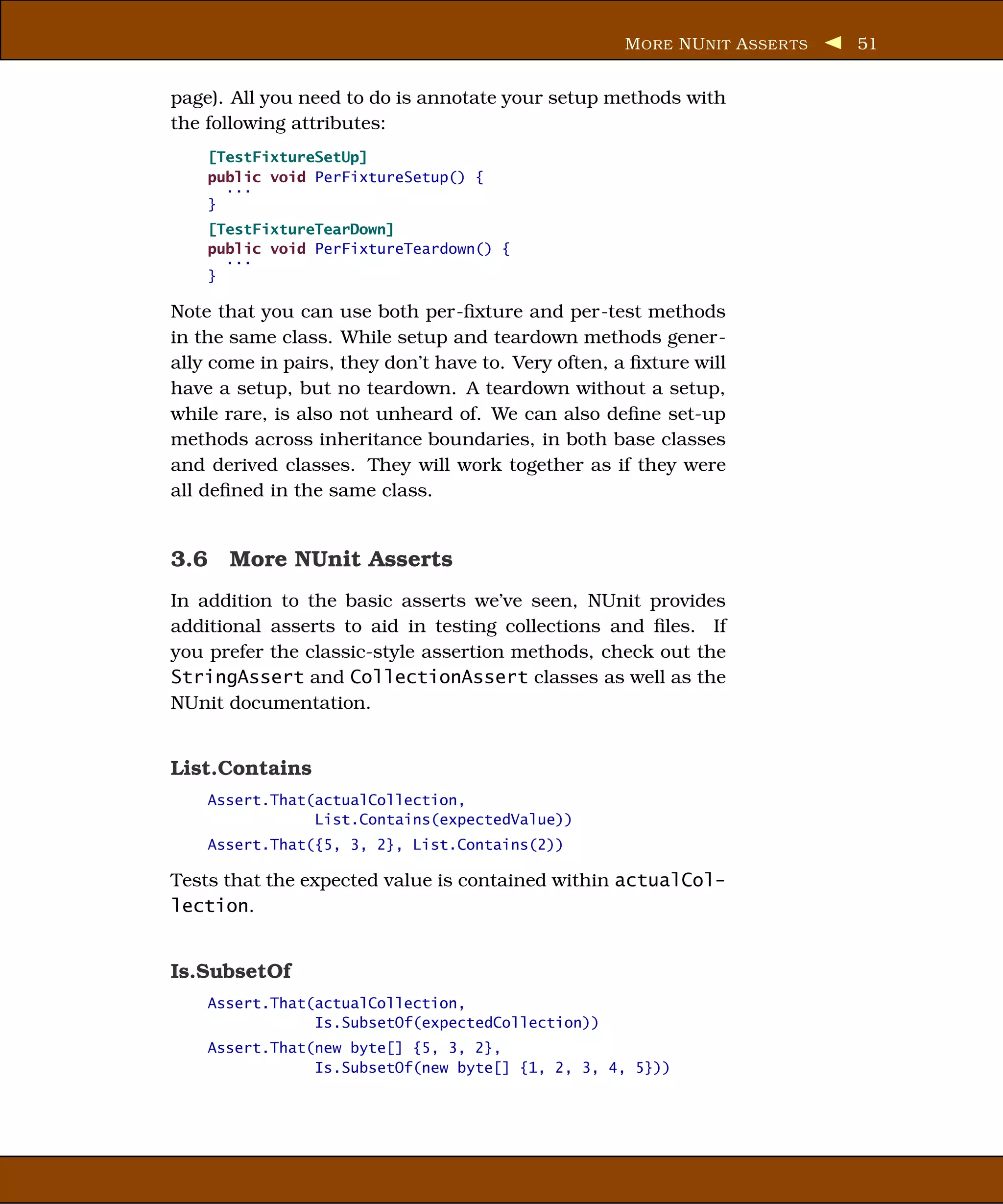 M ORE NU NIT A SSER TS   51


page). All you need to do is annotate your setup methods with
the following attributes:
    [TestFixtureSetUp]
    public void PerFixtureSetup() {
      ...
    }
    [TestFixtureTearDown]
    public void PerFixtureTeardown() {
      ...
    }

Note that you can use both per-ﬁxture and per-test methods
in the same class. While setup and teardown methods gener-
ally come in pairs, they don’t have to. Very often, a ﬁxture will
have a setup, but no teardown. A teardown without a setup,
while rare, is also not unheard of. We can also deﬁne set-up
methods across inheritance boundaries, in both base classes
and derived classes. They will work together as if they were
all deﬁned in the same class.


3.6 More NUnit Asserts
In addition to the basic asserts we’ve seen, NUnit provides
additional asserts to aid in testing collections and ﬁles. If
you prefer the classic-style assertion methods, check out the
StringAssert and CollectionAssert classes as well as the
NUnit documentation.


List.Contains
    Assert.That(actualCollection,
                List.Contains(expectedValue))
    Assert.That({5, 3, 2}, List.Contains(2))

Tests that the expected value is contained within actualCol-
lection.


Is.SubsetOf
    Assert.That(actualCollection,
                Is.SubsetOf(expectedCollection))
    Assert.That(new byte[] {5, 3, 2},
                Is.SubsetOf(new byte[] {1, 2, 3, 4, 5}))
 