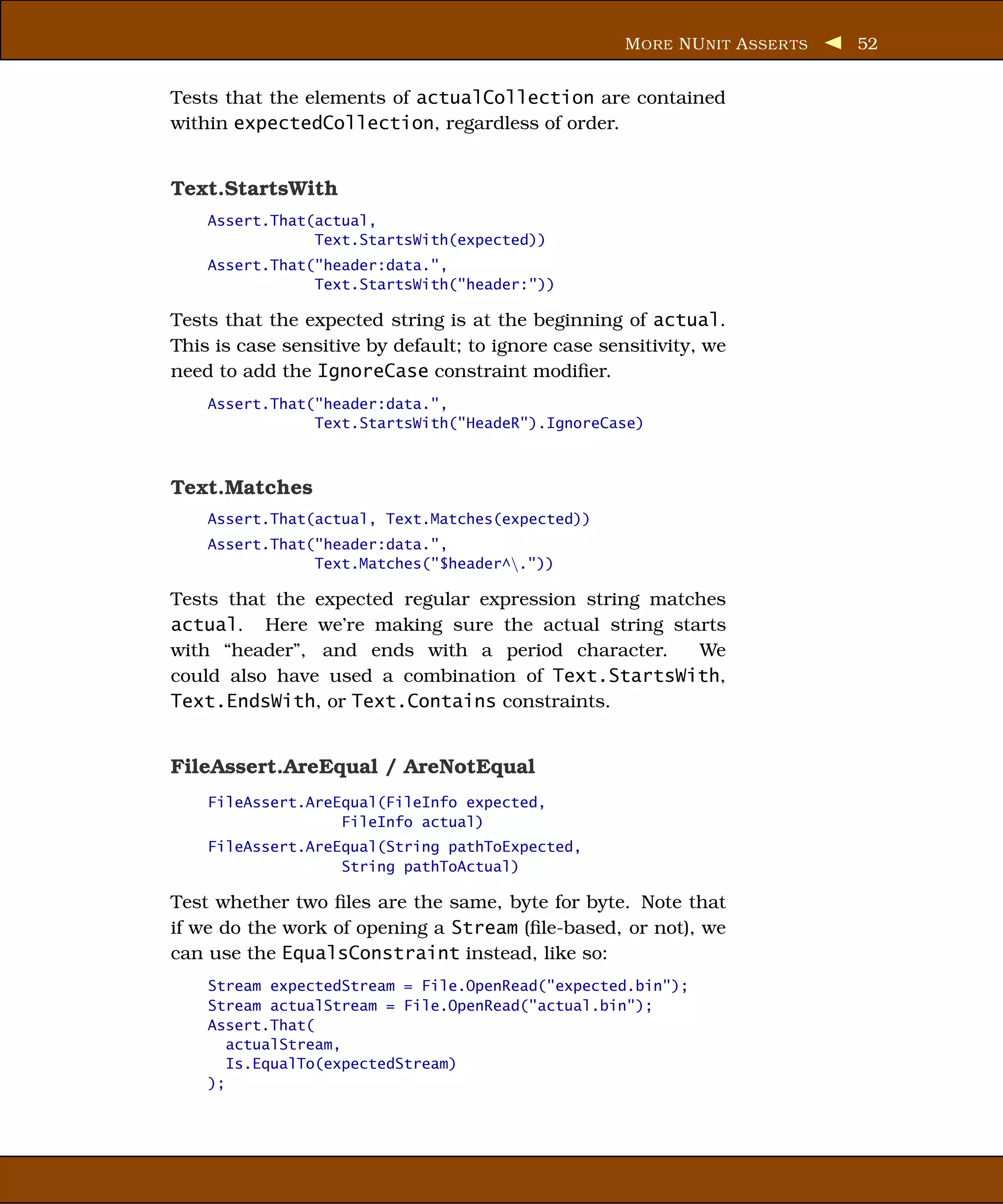 M ORE NU NIT A SSER TS   52


Tests that the elements of actualCollection are contained
within expectedCollection, regardless of order.


Text.StartsWith
    Assert.That(actual,
                Text.StartsWith(expected))
    Assert.That("header:data.",
                Text.StartsWith("header:"))

Tests that the expected string is at the beginning of actual.
This is case sensitive by default; to ignore case sensitivity, we
need to add the IgnoreCase constraint modiﬁer.
    Assert.That("header:data.",
                Text.StartsWith("HeadeR").IgnoreCase)



Text.Matches
    Assert.That(actual, Text.Matches(expected))
    Assert.That("header:data.",
                Text.Matches("$header^."))

Tests that the expected regular expression string matches
actual. Here we’re making sure the actual string starts
with “header”, and ends with a period character.      We
could also have used a combination of Text.StartsWith,
Text.EndsWith, or Text.Contains constraints.


FileAssert.AreEqual / AreNotEqual
    FileAssert.AreEqual(FileInfo expected,
                   FileInfo actual)
    FileAssert.AreEqual(String pathToExpected,
                   String pathToActual)

Test whether two ﬁles are the same, byte for byte. Note that
if we do the work of opening a Stream (ﬁle-based, or not), we
can use the EqualsConstraint instead, like so:
    Stream expectedStream = File.OpenRead("expected.bin");
    Stream actualStream = File.OpenRead("actual.bin");
    Assert.That(
       actualStream,
       Is.EqualTo(expectedStream)
    );
 