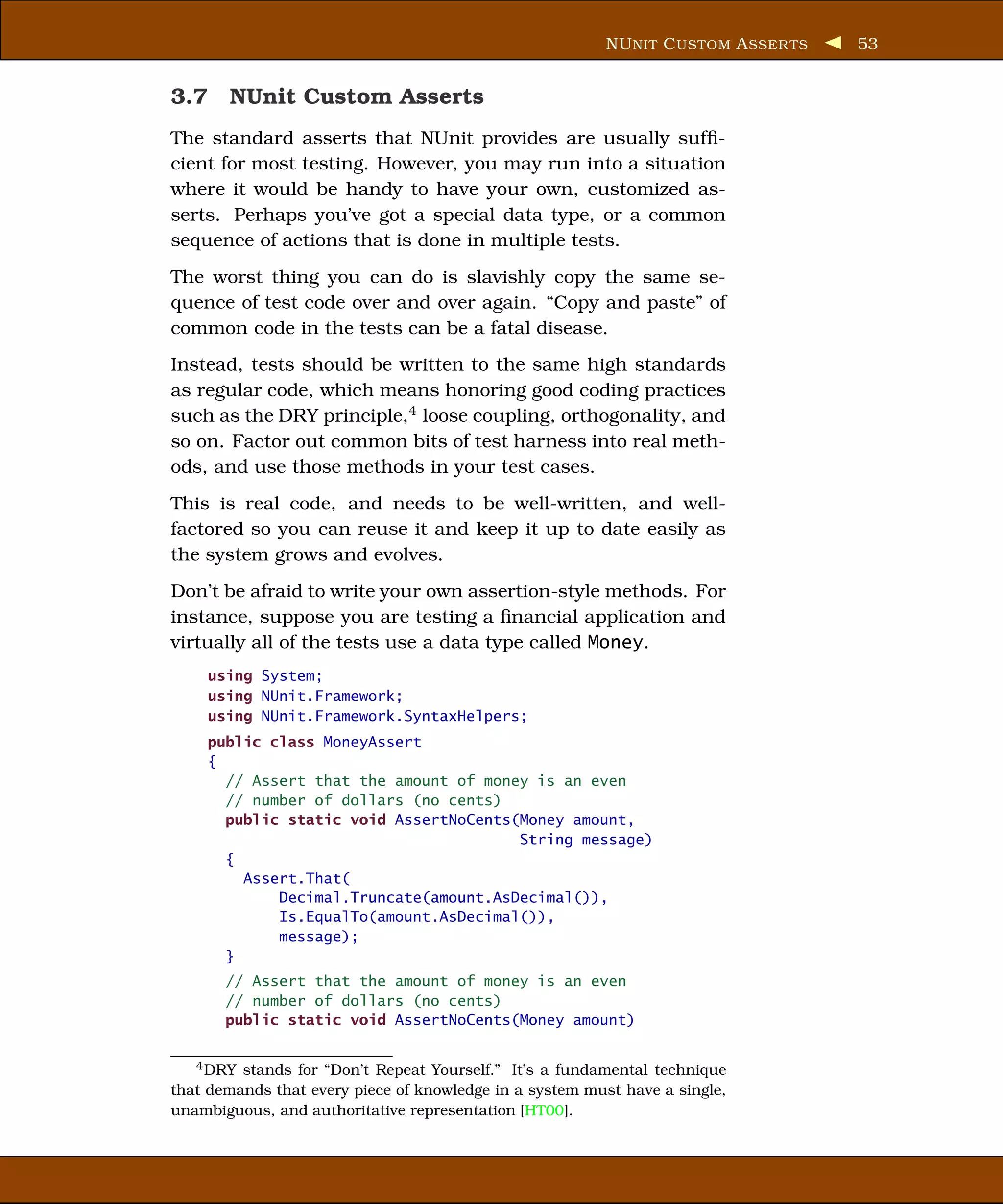 NU NIT C USTOM A SSER TS   53


3.7 NUnit Custom Asserts
The standard asserts that NUnit provides are usually sufﬁ-
cient for most testing. However, you may run into a situation
where it would be handy to have your own, customized as-
serts. Perhaps you’ve got a special data type, or a common
sequence of actions that is done in multiple tests.
The worst thing you can do is slavishly copy the same se-
quence of test code over and over again. “Copy and paste” of
common code in the tests can be a fatal disease.
Instead, tests should be written to the same high standards
as regular code, which means honoring good coding practices
such as the DRY principle,4 loose coupling, orthogonality, and
so on. Factor out common bits of test harness into real meth-
ods, and use those methods in your test cases.
This is real code, and needs to be well-written, and well-
factored so you can reuse it and keep it up to date easily as
the system grows and evolves.
Don’t be afraid to write your own assertion-style methods. For
instance, suppose you are testing a ﬁnancial application and
virtually all of the tests use a data type called Money.
    using System;
    using NUnit.Framework;
    using NUnit.Framework.SyntaxHelpers;
    public class MoneyAssert
    {
      // Assert that the amount of money is an even
      // number of dollars (no cents)
      public static void AssertNoCents(Money amount,
                                       String message)
      {
        Assert.That(
            Decimal.Truncate(amount.AsDecimal()),
            Is.EqualTo(amount.AsDecimal()),
            message);
      }
       // Assert that the amount of money is an even
       // number of dollars (no cents)
       public static void AssertNoCents(Money amount)


   4 DRY stands for “Don’t Repeat Yourself.” It’s a fundamental technique
that demands that every piece of knowledge in a system must have a single,
unambiguous, and authoritative representation [HT00].
 