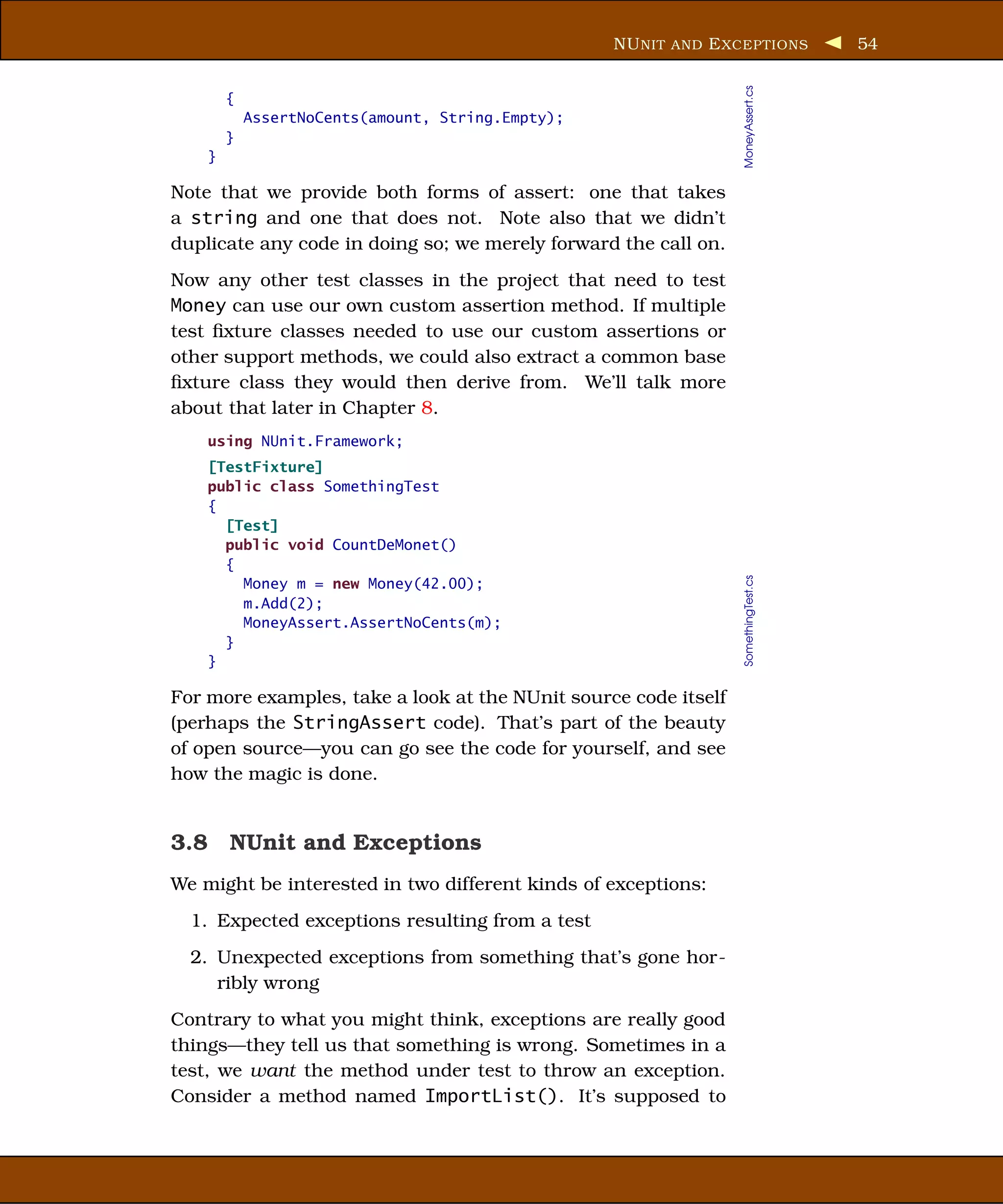 NU NIT AND E XCEPTIONS           54




                                                                 MoneyAssert.cs
        {
            AssertNoCents(amount, String.Empty);
        }
    }

Note that we provide both forms of assert: one that takes
a string and one that does not. Note also that we didn’t
duplicate any code in doing so; we merely forward the call on.
Now any other test classes in the project that need to test
Money can use our own custom assertion method. If multiple
test ﬁxture classes needed to use our custom assertions or
other support methods, we could also extract a common base
ﬁxture class they would then derive from. We’ll talk more
about that later in Chapter 8.
    using NUnit.Framework;
    [TestFixture]
    public class SomethingTest
    {
      [Test]
      public void CountDeMonet()
      {




                                                                 SomethingTest.cs
        Money m = new Money(42.00);
        m.Add(2);
        MoneyAssert.AssertNoCents(m);
      }
    }

For more examples, take a look at the NUnit source code itself
(perhaps the StringAssert code). That’s part of the beauty
of open source—you can go see the code for yourself, and see
how the magic is done.


3.8 NUnit and Exceptions
We might be interested in two different kinds of exceptions:
  1. Expected exceptions resulting from a test
  2. Unexpected exceptions from something that’s gone hor-
     ribly wrong
Contrary to what you might think, exceptions are really good
things—they tell us that something is wrong. Sometimes in a
test, we want the method under test to throw an exception.
Consider a method named ImportList(). It’s supposed to
 