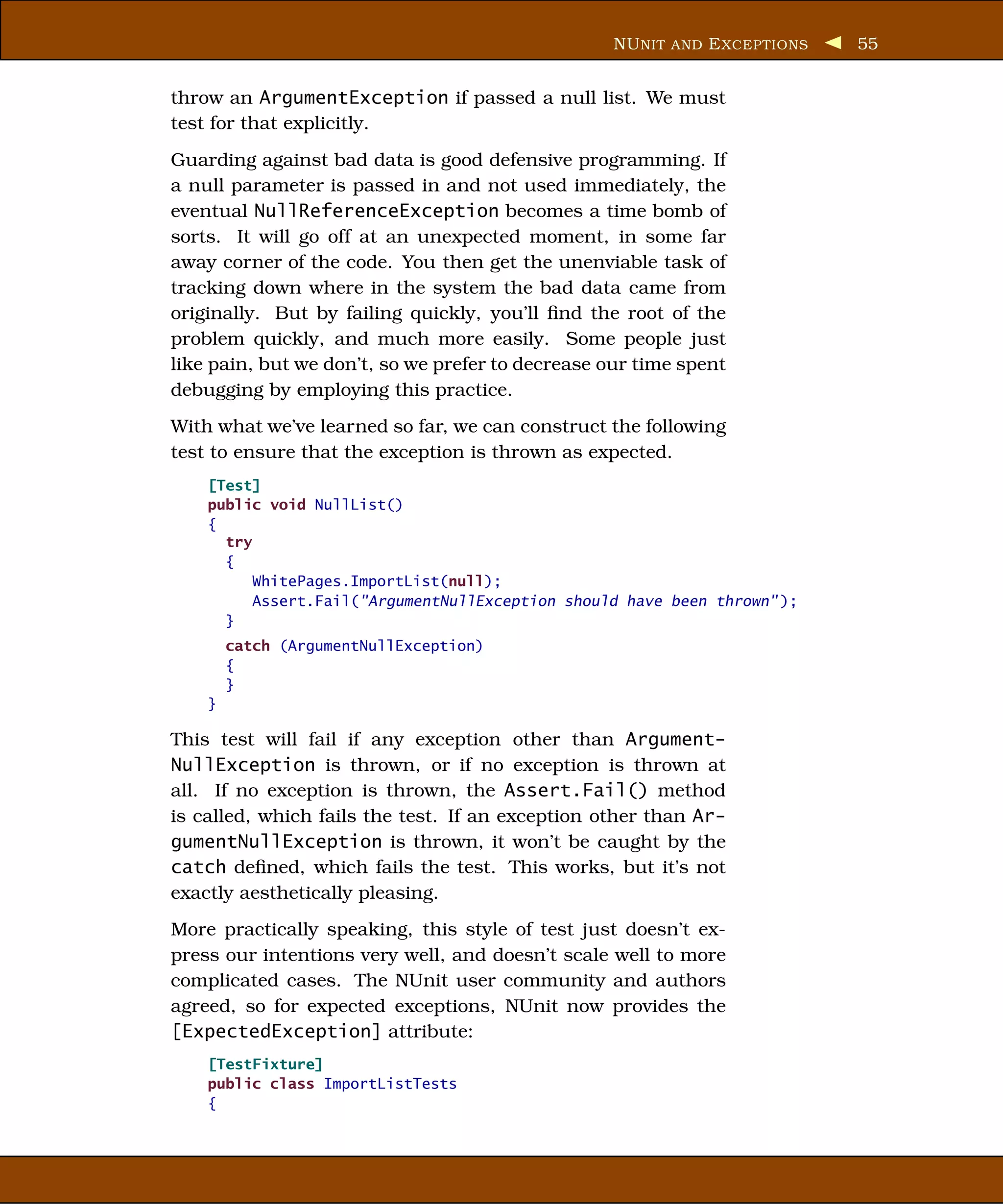 NU NIT AND E XCEPTIONS   55


throw an ArgumentException if passed a null list. We must
test for that explicitly.
Guarding against bad data is good defensive programming. If
a null parameter is passed in and not used immediately, the
eventual NullReferenceException becomes a time bomb of
sorts. It will go off at an unexpected moment, in some far
away corner of the code. You then get the unenviable task of
tracking down where in the system the bad data came from
originally. But by failing quickly, you’ll ﬁnd the root of the
problem quickly, and much more easily. Some people just
like pain, but we don’t, so we prefer to decrease our time spent
debugging by employing this practice.
With what we’ve learned so far, we can construct the following
test to ensure that the exception is thrown as expected.
    [Test]
    public void NullList()
    {
      try
      {
          WhitePages.ImportList(null);
          Assert.Fail("ArgumentNullException should have been thrown" );
      }
        catch (ArgumentNullException)
        {
        }
    }

This test will fail if any exception other than Argument-
NullException is thrown, or if no exception is thrown at
all. If no exception is thrown, the Assert.Fail() method
is called, which fails the test. If an exception other than Ar-
gumentNullException is thrown, it won’t be caught by the
catch deﬁned, which fails the test. This works, but it’s not
exactly aesthetically pleasing.
More practically speaking, this style of test just doesn’t ex-
press our intentions very well, and doesn’t scale well to more
complicated cases. The NUnit user community and authors
agreed, so for expected exceptions, NUnit now provides the
[ExpectedException] attribute:
    [TestFixture]
    public class ImportListTests
    {
 