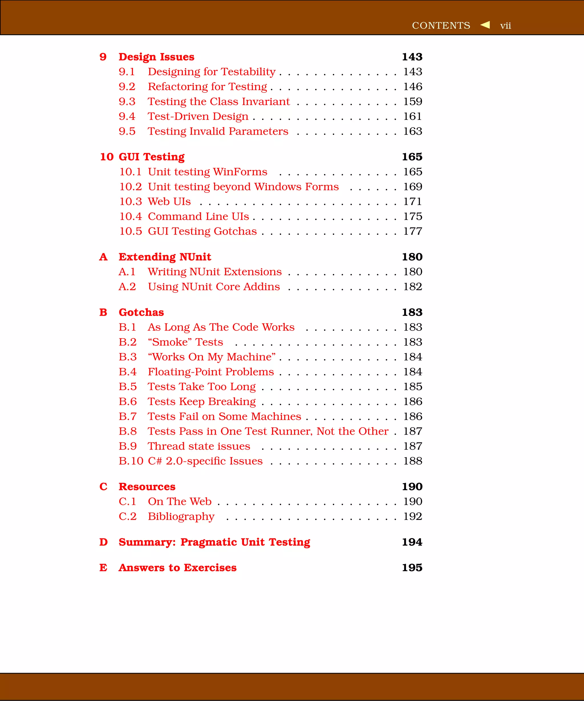 CONTENTS   vii


9   Design Issues                                                                       143
    9.1 Designing for Testability . .   .   .   .   .   .   .   .   .   .   .   .   .   143
    9.2 Refactoring for Testing . . .   .   .   .   .   .   .   .   .   .   .   .   .   146
    9.3 Testing the Class Invariant     .   .   .   .   .   .   .   .   .   .   .   .   159
    9.4 Test-Driven Design . . . . .    .   .   .   .   .   .   .   .   .   .   .   .   161
    9.5 Testing Invalid Parameters      .   .   .   .   .   .   .   .   .   .   .   .   163

10 GUI Testing                                                                          165
   10.1 Unit testing WinForms . . .         . . . . .           .   .   .   .   .   .   165
   10.2 Unit testing beyond Windows         Forms               .   .   .   .   .   .   169
   10.3 Web UIs . . . . . . . . . . . .     . . . . .           .   .   .   .   .   .   171
   10.4 Command Line UIs . . . . . .        . . . . .           .   .   .   .   .   .   175
   10.5 GUI Testing Gotchas . . . . .       . . . . .           .   .   .   .   .   .   177

A   Extending NUnit                                        180
    A.1 Writing NUnit Extensions . . . . . . . . . . . . . 180
    A.2 Using NUnit Core Addins . . . . . . . . . . . . . 182

B   Gotchas                                                                             183
    B.1 As Long As The Code Works . . . . . .                       . . . .         .   183
    B.2 “Smoke” Tests . . . . . . . . . . . . . .                   . . . .         .   183
    B.3 “Works On My Machine” . . . . . . . . .                     . . . .         .   184
    B.4 Floating-Point Problems . . . . . . . . .                   . . . .         .   184
    B.5 Tests Take Too Long . . . . . . . . . . .                   . . . .         .   185
    B.6 Tests Keep Breaking . . . . . . . . . . .                   . . . .         .   186
    B.7 Tests Fail on Some Machines . . . . . .                     . . . .         .   186
    B.8 Tests Pass in One Test Runner, Not the                      Other           .   187
    B.9 Thread state issues . . . . . . . . . . .                   . . . .         .   187
    B.10 C# 2.0-speciﬁc Issues . . . . . . . . . .                  . . . .         .   188

C   Resources                                                190
    C.1 On The Web . . . . . . . . . . . . . . . . . . . . . 190
    C.2 Bibliography . . . . . . . . . . . . . . . . . . . . 192

D   Summary: Pragmatic Unit Testing                                                     194

E   Answers to Exercises                                                                195
 