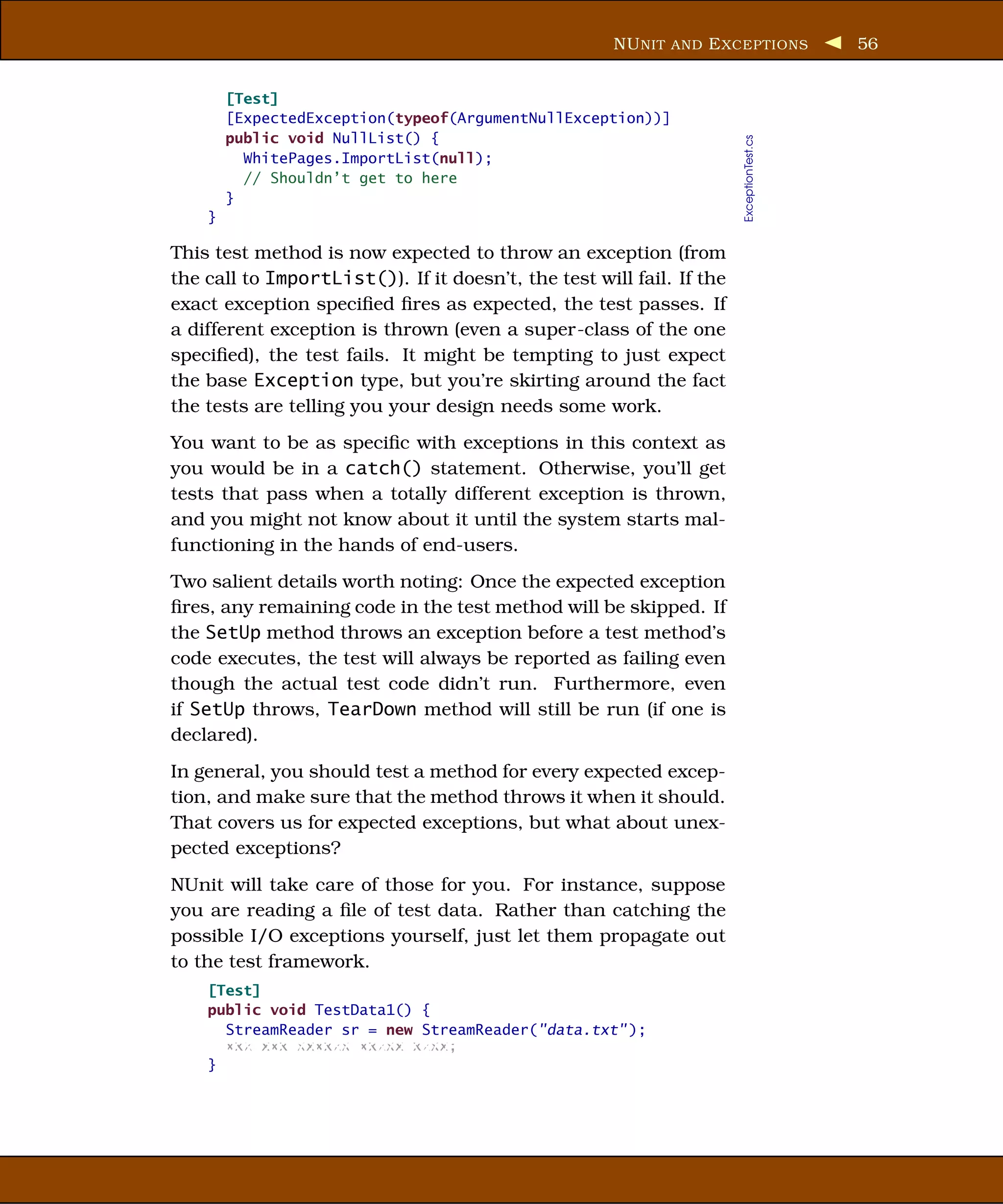 NU NIT AND E XCEPTIONS              56


        [Test]
        [ExpectedException(typeof(ArgumentNullException))]
        public void NullList() {




                                                                       ExceptionTest.cs
          WhitePages.ImportList(null);
          // Shouldn’t get to here
        }
    }

This test method is now expected to throw an exception (from
the call to ImportList()). If it doesn’t, the test will fail. If the
exact exception speciﬁed ﬁres as expected, the test passes. If
a different exception is thrown (even a super-class of the one
speciﬁed), the test fails. It might be tempting to just expect
the base Exception type, but you’re skirting around the fact
the tests are telling you your design needs some work.
You want to be as speciﬁc with exceptions in this context as
you would be in a catch() statement. Otherwise, you’ll get
tests that pass when a totally different exception is thrown,
and you might not know about it until the system starts mal-
functioning in the hands of end-users.
Two salient details worth noting: Once the expected exception
ﬁres, any remaining code in the test method will be skipped. If
the SetUp method throws an exception before a test method’s
code executes, the test will always be reported as failing even
though the actual test code didn’t run. Furthermore, even
if SetUp throws, TearDown method will still be run (if one is
declared).
In general, you should test a method for every expected excep-
tion, and make sure that the method throws it when it should.
That covers us for expected exceptions, but what about unex-
pected exceptions?
NUnit will take care of those for you. For instance, suppose
you are reading a ﬁle of test data. Rather than catching the
possible I/O exceptions yourself, just let them propagate out
to the test framework.
    [Test]
    public void TestData1() {
      StreamReader sr = new StreamReader("data.txt" );
      xxx xxx xxxxxx xxxxx xxxx;
    }
 
