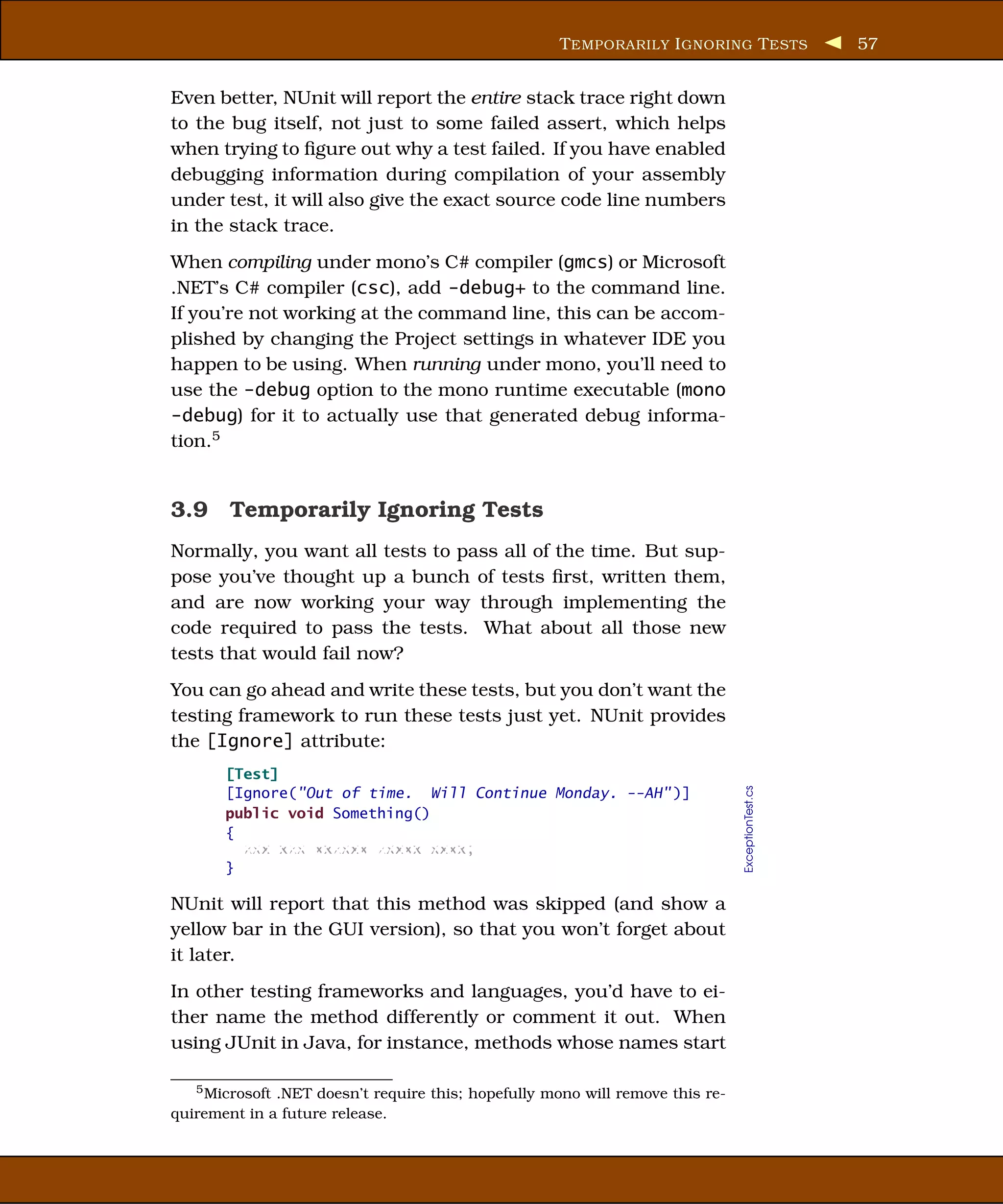 T EMPORARILY I GNORING T ESTS                 57


Even better, NUnit will report the entire stack trace right down
to the bug itself, not just to some failed assert, which helps
when trying to ﬁgure out why a test failed. If you have enabled
debugging information during compilation of your assembly
under test, it will also give the exact source code line numbers
in the stack trace.
When compiling under mono’s C# compiler (gmcs) or Microsoft
.NET’s C# compiler (csc), add -debug+ to the command line.
If you’re not working at the command line, this can be accom-
plished by changing the Project settings in whatever IDE you
happen to be using. When running under mono, you’ll need to
use the -debug option to the mono runtime executable (mono
-debug) for it to actually use that generated debug informa-
tion.5


3.9 Temporarily Ignoring Tests
Normally, you want all tests to pass all of the time. But sup-
pose you’ve thought up a bunch of tests ﬁrst, written them,
and are now working your way through implementing the
code required to pass the tests. What about all those new
tests that would fail now?
You can go ahead and write these tests, but you don’t want the
testing framework to run these tests just yet. NUnit provides
the [Ignore] attribute:
       [Test]
                                                                                ExceptionTest.cs



       [Ignore("Out of time. Will Continue Monday. --AH" )]
       public void Something()
       {
         xxx xxx xxxxxx xxxxx xxxx;
       }

NUnit will report that this method was skipped (and show a
yellow bar in the GUI version), so that you won’t forget about
it later.
In other testing frameworks and languages, you’d have to ei-
ther name the method differently or comment it out. When
using JUnit in Java, for instance, methods whose names start

   5 Microsoft .NET doesn’t require this; hopefully mono will remove this re-

quirement in a future release.
 