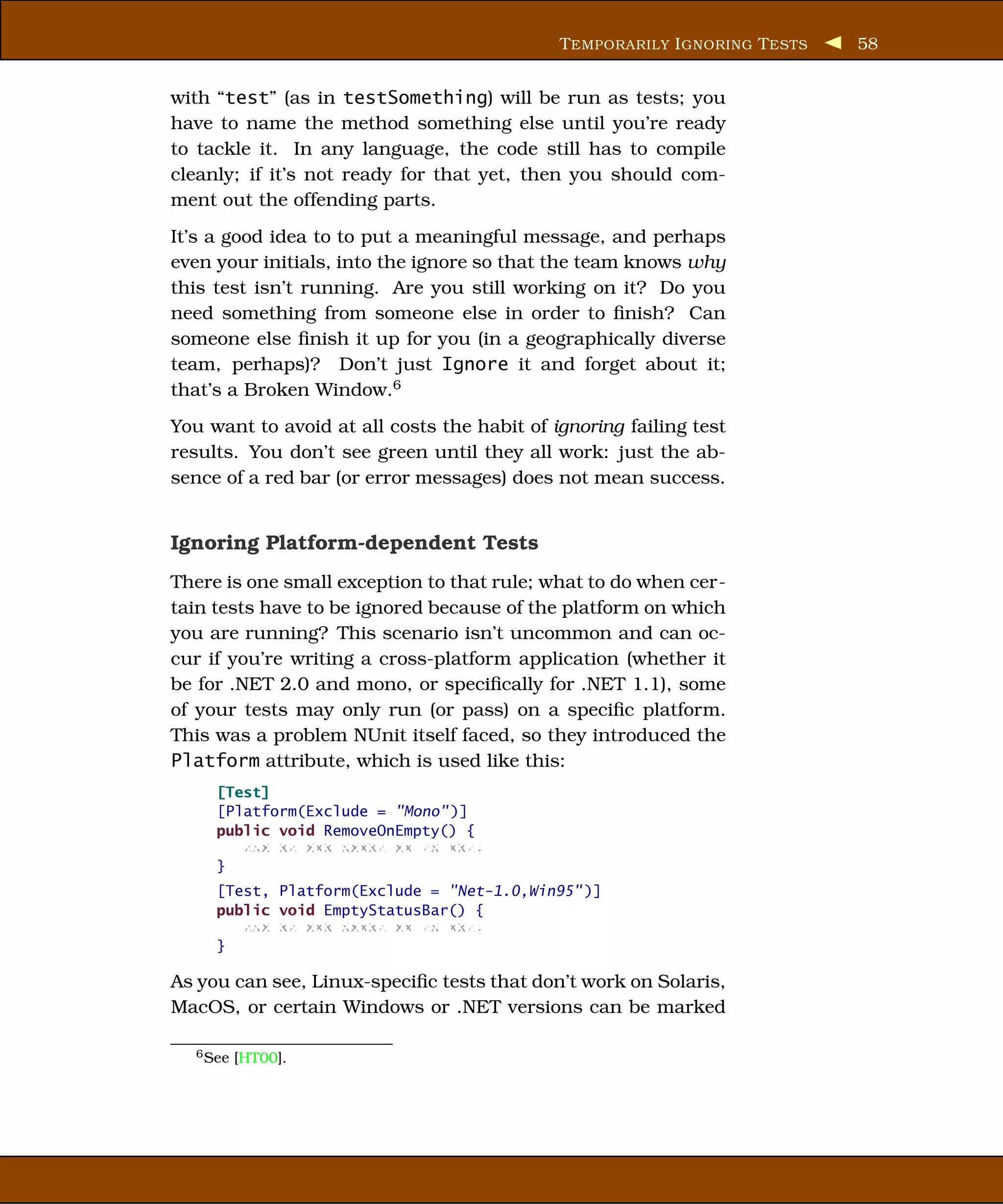 T EMPORARILY I GNORING T ESTS   58


with “test” (as in testSomething) will be run as tests; you
have to name the method something else until you’re ready
to tackle it. In any language, the code still has to compile
cleanly; if it’s not ready for that yet, then you should com-
ment out the offending parts.
It’s a good idea to to put a meaningful message, and perhaps
even your initials, into the ignore so that the team knows why
this test isn’t running. Are you still working on it? Do you
need something from someone else in order to ﬁnish? Can
someone else ﬁnish it up for you (in a geographically diverse
team, perhaps)? Don’t just Ignore it and forget about it;
that’s a Broken Window.6
You want to avoid at all costs the habit of ignoring failing test
results. You don’t see green until they all work: just the ab-
sence of a red bar (or error messages) does not mean success.


Ignoring Platform-dependent Tests
There is one small exception to that rule; what to do when cer-
tain tests have to be ignored because of the platform on which
you are running? This scenario isn’t uncommon and can oc-
cur if you’re writing a cross-platform application (whether it
be for .NET 2.0 and mono, or speciﬁcally for .NET 1.1), some
of your tests may only run (or pass) on a speciﬁc platform.
This was a problem NUnit itself faced, so they introduced the
Platform attribute, which is used like this:
     [Test]
     [Platform(Exclude = "Mono" )]
     public void RemoveOnEmpty() {
        xxx xx xxx xxxxx xx xx xxx;
     }
     [Test, Platform(Exclude = "Net-1.0,Win95" )]
     public void EmptyStatusBar() {
        xxx xx xxx xxxxx xx xx xxx;
     }

As you can see, Linux-speciﬁc tests that don’t work on Solaris,
MacOS, or certain Windows or .NET versions can be marked

  6 See   [HT00].
 