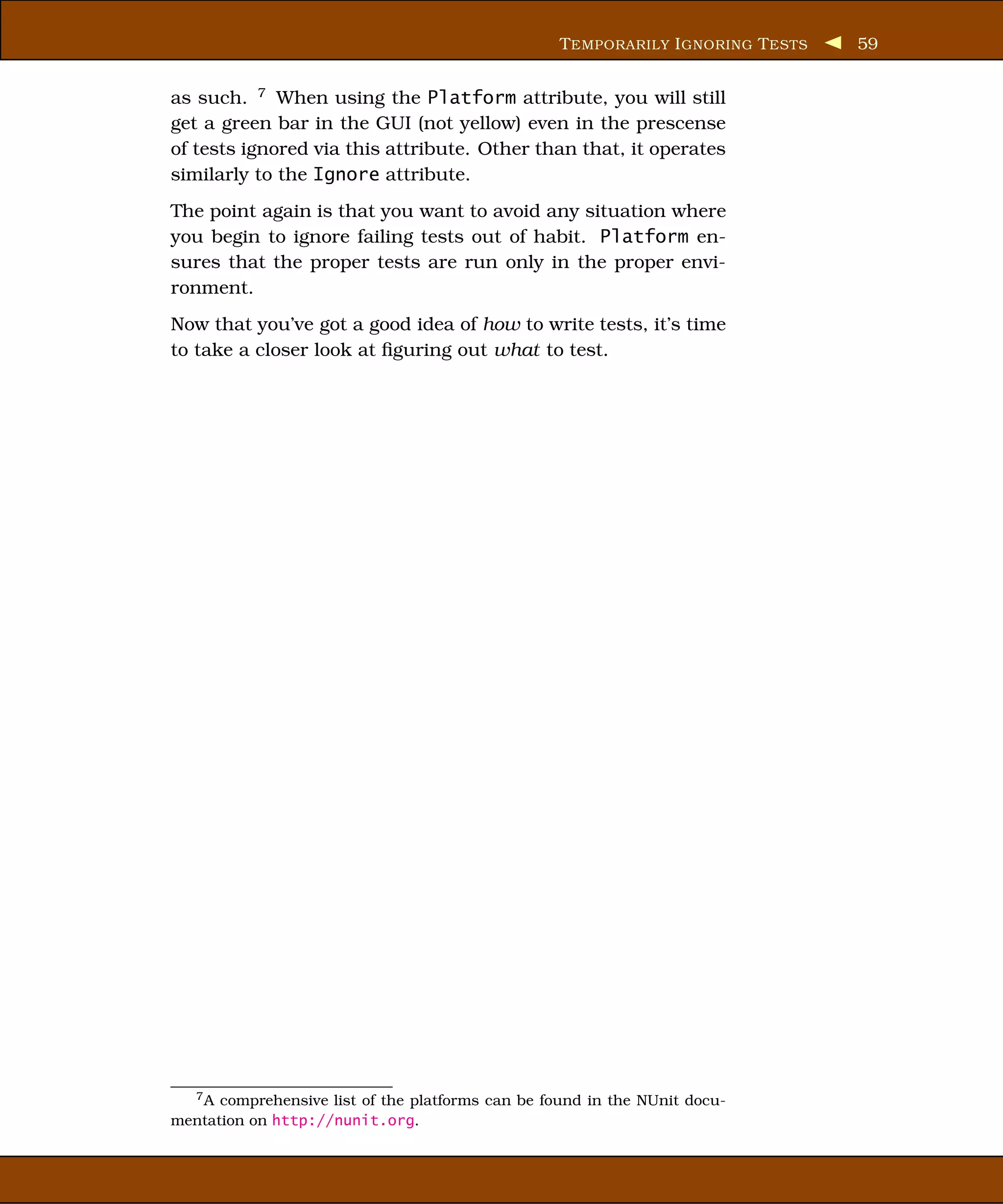 T EMPORARILY I GNORING T ESTS   59


as such. 7 When using the Platform attribute, you will still
get a green bar in the GUI (not yellow) even in the prescense
of tests ignored via this attribute. Other than that, it operates
similarly to the Ignore attribute.
The point again is that you want to avoid any situation where
you begin to ignore failing tests out of habit. Platform en-
sures that the proper tests are run only in the proper envi-
ronment.
Now that you’ve got a good idea of how to write tests, it’s time
to take a closer look at ﬁguring out what to test.




   7A comprehensive list of the platforms can be found in the NUnit docu-
mentation on http://nunit.org.
 