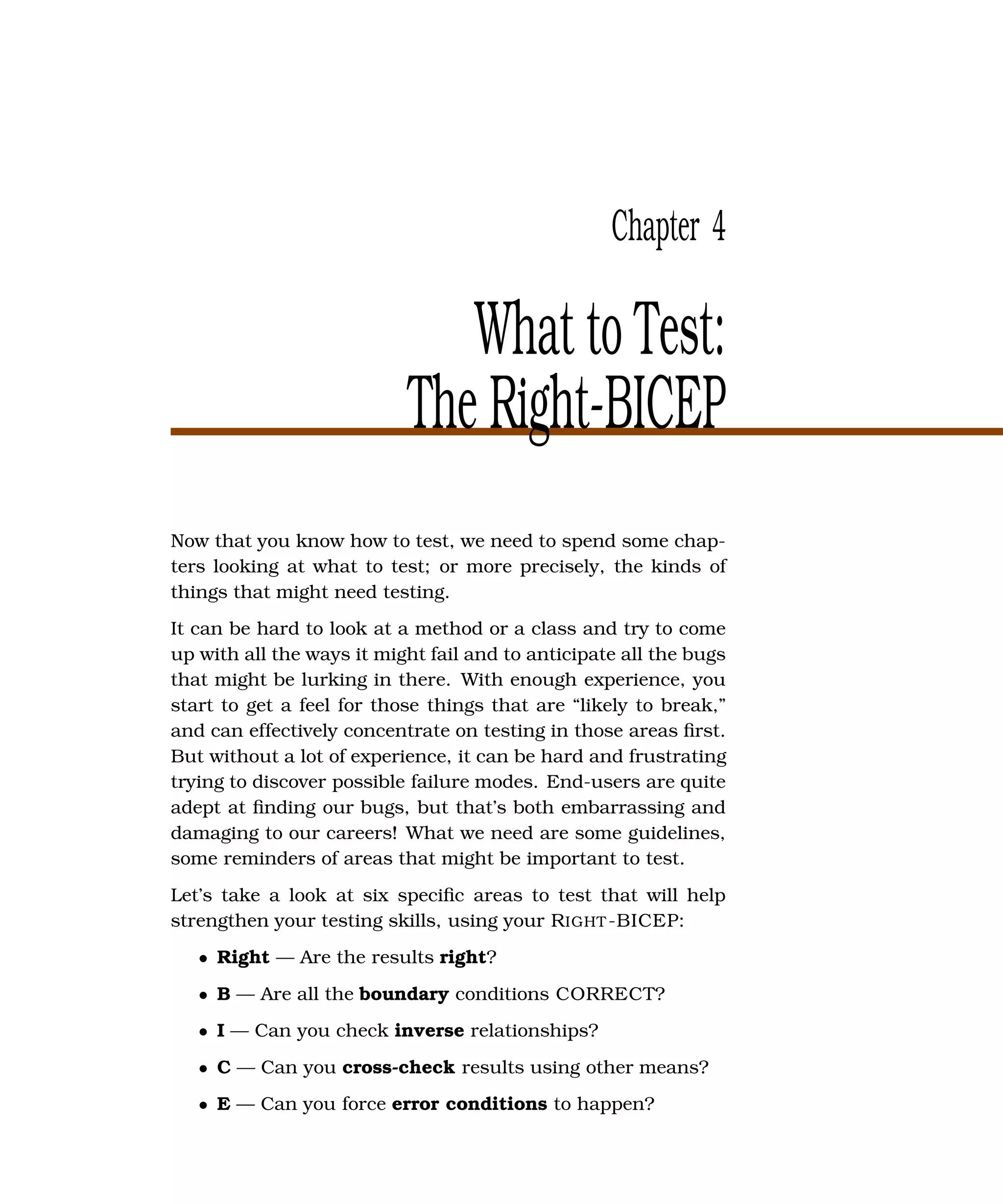 Chapter 4

                              What to Test:
                           The Right-BICEP
Now that you know how to test, we need to spend some chap-
ters looking at what to test; or more precisely, the kinds of
things that might need testing.
It can be hard to look at a method or a class and try to come
up with all the ways it might fail and to anticipate all the bugs
that might be lurking in there. With enough experience, you
start to get a feel for those things that are “likely to break,”
and can effectively concentrate on testing in those areas ﬁrst.
But without a lot of experience, it can be hard and frustrating
trying to discover possible failure modes. End-users are quite
adept at ﬁnding our bugs, but that’s both embarrassing and
damaging to our careers! What we need are some guidelines,
some reminders of areas that might be important to test.
Let’s take a look at six speciﬁc areas to test that will help
strengthen your testing skills, using your R IGHT -BICEP:
   • Right — Are the results right?
   • B — Are all the boundary conditions CORRECT?
   • I — Can you check inverse relationships?
   • C — Can you cross-check results using other means?
   • E — Can you force error conditions to happen?
 