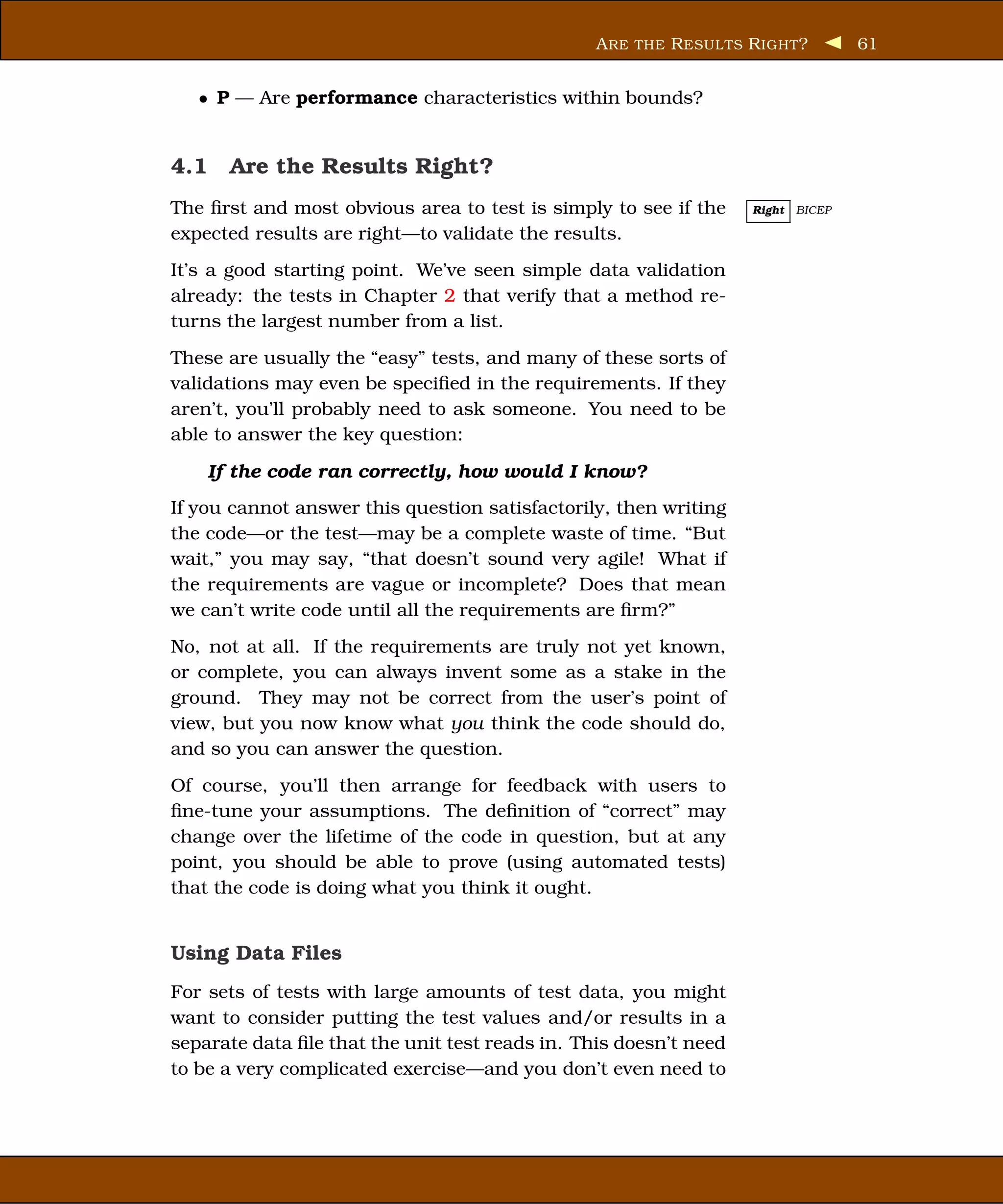A RE THE R ESUL TS R IGHT ?        61


   • P — Are performance characteristics within bounds?


4.1 Are the Results Right?
The ﬁrst and most obvious area to test is simply to see if the      Right   BICEP

expected results are right—to validate the results.
It’s a good starting point. We’ve seen simple data validation
already: the tests in Chapter 2 that verify that a method re-
turns the largest number from a list.
These are usually the “easy” tests, and many of these sorts of
validations may even be speciﬁed in the requirements. If they
aren’t, you’ll probably need to ask someone. You need to be
able to answer the key question:

    If the code ran correctly, how would I know?
If you cannot answer this question satisfactorily, then writing
the code—or the test—may be a complete waste of time. “But
wait,” you may say, “that doesn’t sound very agile! What if
the requirements are vague or incomplete? Does that mean
we can’t write code until all the requirements are ﬁrm?”
No, not at all. If the requirements are truly not yet known,
or complete, you can always invent some as a stake in the
ground. They may not be correct from the user’s point of
view, but you now know what you think the code should do,
and so you can answer the question.
Of course, you’ll then arrange for feedback with users to
ﬁne-tune your assumptions. The deﬁnition of “correct” may
change over the lifetime of the code in question, but at any
point, you should be able to prove (using automated tests)
that the code is doing what you think it ought.


Using Data Files
For sets of tests with large amounts of test data, you might
want to consider putting the test values and/or results in a
separate data ﬁle that the unit test reads in. This doesn’t need
to be a very complicated exercise—and you don’t even need to
 
