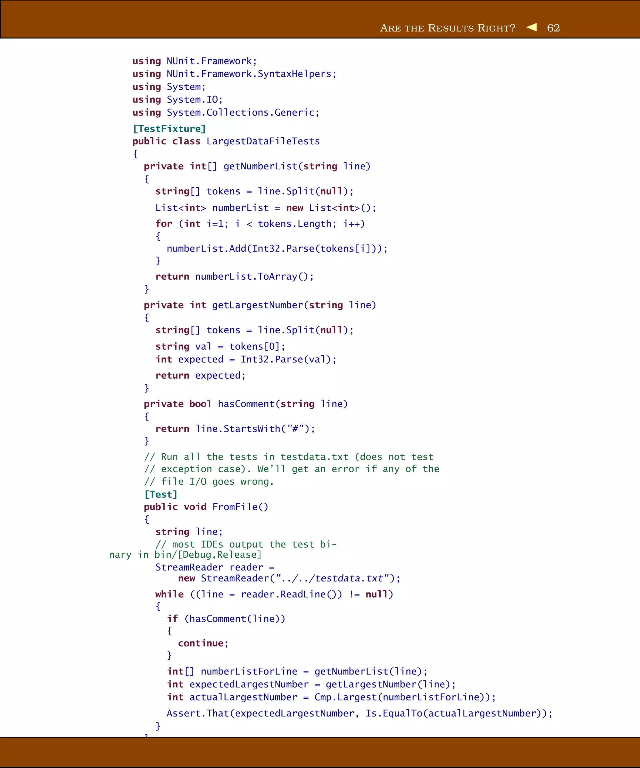A RE THE R ESUL TS R IGHT ?   62


    using     NUnit.Framework;
    using     NUnit.Framework.SyntaxHelpers;
    using     System;
    using     System.IO;
    using     System.Collections.Generic;
    [TestFixture]
    public class LargestDataFileTests
    {
      private int[] getNumberList(string line)
      {
        string[] tokens = line.Split(null);
          List<int> numberList = new List<int>();
          for (int i=1; i < tokens.Length; i++)
          {
            numberList.Add(Int32.Parse(tokens[i]));
          }
          return numberList.ToArray();
      }
      private int getLargestNumber(string line)
      {
        string[] tokens = line.Split(null);
          string val = tokens[0];
          int expected = Int32.Parse(val);
          return expected;
      }
      private bool hasComment(string line)
      {
        return line.StartsWith("#" );
      }
      // Run all the tests in testdata.txt (does not test
      // exception case). We’ll get an error if any of the
      // file I/O goes wrong.
      [Test]
      public void FromFile()
      {
        string line;
        // most IDEs output the test bi-
nary in bin/[Debug,Release]
        StreamReader reader =
             new StreamReader("../../testdata.txt" );
          while ((line = reader.ReadLine()) != null)
          {
            if (hasComment(line))
            {
              continue;
            }
              int[] numberListForLine = getNumberList(line);
              int expectedLargestNumber = getLargestNumber(line);
              int actualLargestNumber = Cmp.Largest(numberListForLine));
              Assert.That(expectedLargestNumber, Is.EqualTo(actualLargestNumber));
          }
      }
 