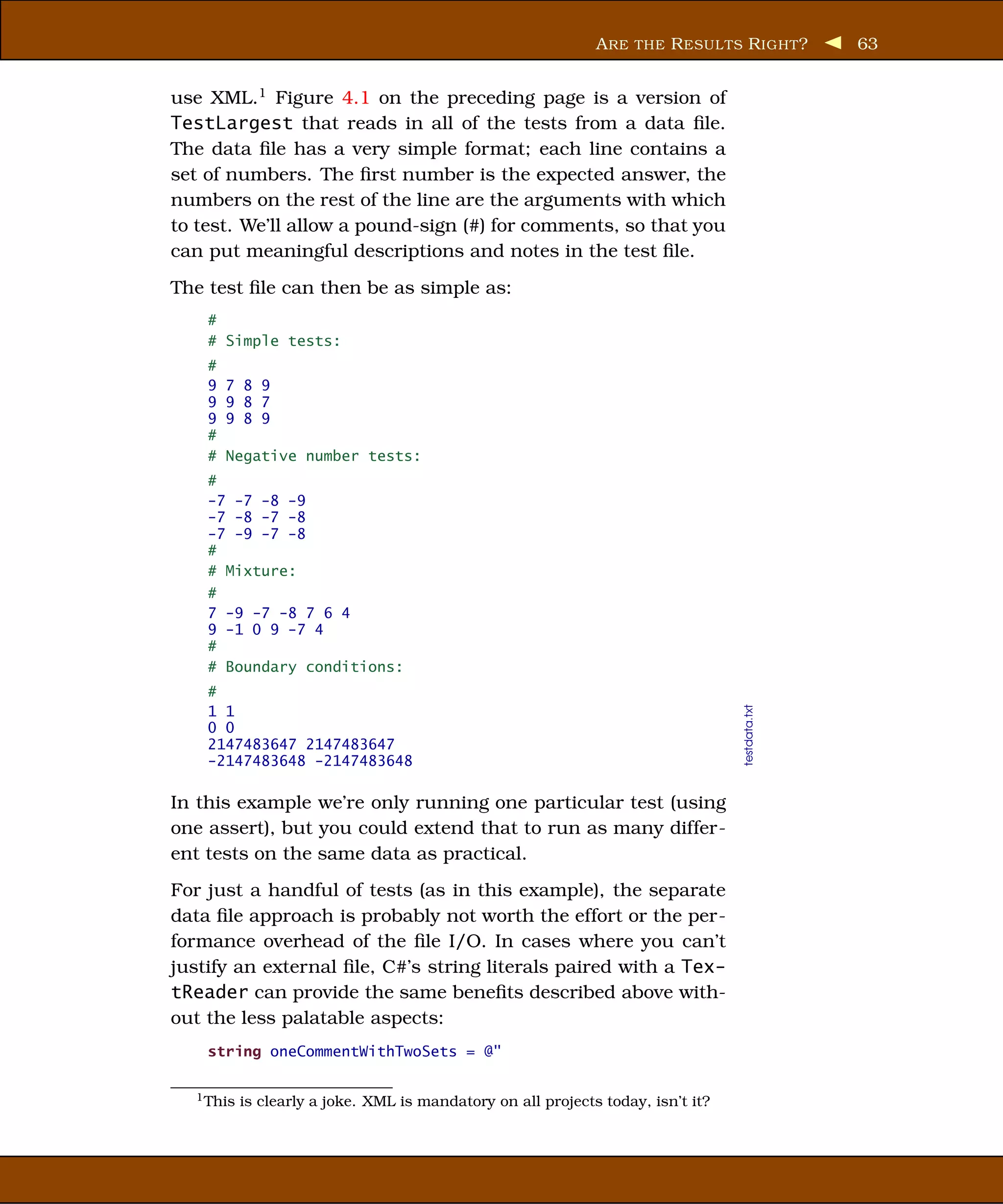 A RE THE R ESUL TS R IGHT ?        63


use XML.1 Figure 4.1 on the preceding page is a version of
TestLargest that reads in all of the tests from a data ﬁle.
The data ﬁle has a very simple format; each line contains a
set of numbers. The ﬁrst number is the expected answer, the
numbers on the rest of the line are the arguments with which
to test. We’ll allow a pound-sign (#) for comments, so that you
can put meaningful descriptions and notes in the test ﬁle.
The test ﬁle can then be as simple as:
    #
    # Simple tests:
    #
    9   7 8 9
    9   9 8 7
    9   9 8 9
    #
    #   Negative number tests:
    #
    -7 -7 -8 -9
    -7 -8 -7 -8
    -7 -9 -7 -8
    #
    # Mixture:
    #
    7 -9 -7 -8 7 6 4
    9 -1 0 9 -7 4
    #
    # Boundary conditions:
    #


                                                                                  testdata.txt
    1 1
    0 0
    2147483647 2147483647
    -2147483648 -2147483648

In this example we’re only running one particular test (using
one assert), but you could extend that to run as many differ-
ent tests on the same data as practical.
For just a handful of tests (as in this example), the separate
data ﬁle approach is probably not worth the effort or the per-
formance overhead of the ﬁle I/O. In cases where you can’t
justify an external ﬁle, C#’s string literals paired with a Tex-
tReader can provide the same beneﬁts described above with-
out the less palatable aspects:
    string oneCommentWithTwoSets = @"

  1 This   is clearly a joke. XML is mandatory on all projects today, isn’t it?
 