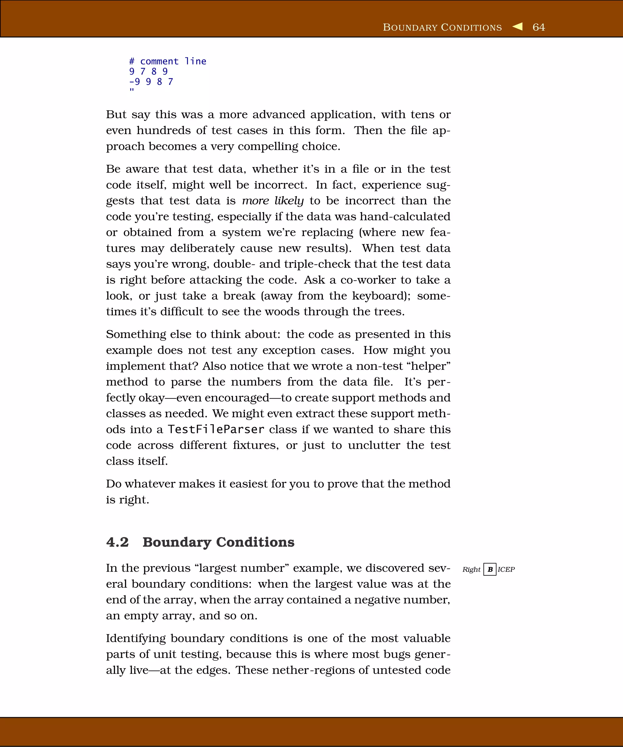 B OUNDARY C ONDITIONS            64


    # comment line
    9 7 8 9
    -9 9 8 7
    "

But say this was a more advanced application, with tens or
even hundreds of test cases in this form. Then the ﬁle ap-
proach becomes a very compelling choice.
Be aware that test data, whether it’s in a ﬁle or in the test
code itself, might well be incorrect. In fact, experience sug-
gests that test data is more likely to be incorrect than the
code you’re testing, especially if the data was hand-calculated
or obtained from a system we’re replacing (where new fea-
tures may deliberately cause new results). When test data
says you’re wrong, double- and triple-check that the test data
is right before attacking the code. Ask a co-worker to take a
look, or just take a break (away from the keyboard); some-
times it’s difﬁcult to see the woods through the trees.
Something else to think about: the code as presented in this
example does not test any exception cases. How might you
implement that? Also notice that we wrote a non-test “helper”
method to parse the numbers from the data ﬁle. It’s per-
fectly okay—even encouraged—to create support methods and
classes as needed. We might even extract these support meth-
ods into a TestFileParser class if we wanted to share this
code across different ﬁxtures, or just to unclutter the test
class itself.
Do whatever makes it easiest for you to prove that the method
is right.


4.2 Boundary Conditions
In the previous “largest number” example, we discovered sev-      Right   B ICEP

eral boundary conditions: when the largest value was at the
end of the array, when the array contained a negative number,
an empty array, and so on.
Identifying boundary conditions is one of the most valuable
parts of unit testing, because this is where most bugs gener-
ally live—at the edges. These nether-regions of untested code
 