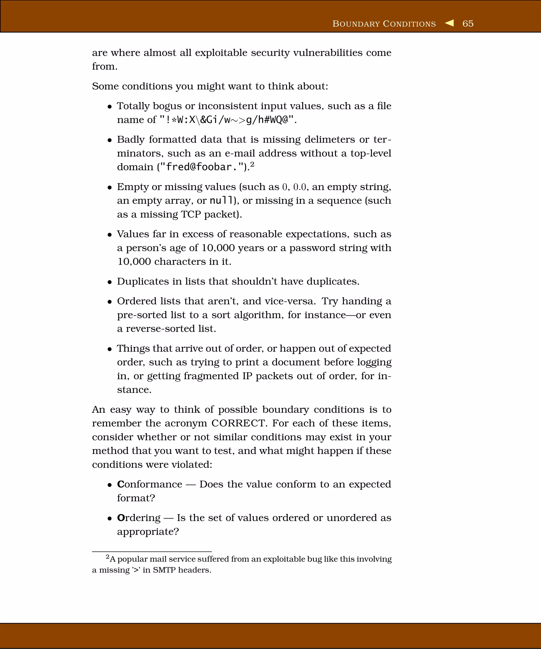 B OUNDARY C ONDITIONS   65


are where almost all exploitable security vulnerabilities come
from.
Some conditions you might want to think about:
    • Totally bogus or inconsistent input values, such as a ﬁle
      name of "!*W:X&Gi/w∼>g/h#WQ@".
    • Badly formatted data that is missing delimeters or ter-
      minators, such as an e-mail address without a top-level
      domain ("fred@foobar.").2
    • Empty or missing values (such as 0, 0.0, an empty string,
      an empty array, or null), or missing in a sequence (such
      as a missing TCP packet).
    • Values far in excess of reasonable expectations, such as
      a person’s age of 10,000 years or a password string with
      10,000 characters in it.
    • Duplicates in lists that shouldn’t have duplicates.
    • Ordered lists that aren’t, and vice-versa. Try handing a
      pre-sorted list to a sort algorithm, for instance—or even
      a reverse-sorted list.
    • Things that arrive out of order, or happen out of expected
      order, such as trying to print a document before logging
      in, or getting fragmented IP packets out of order, for in-
      stance.
An easy way to think of possible boundary conditions is to
remember the acronym CORRECT. For each of these items,
consider whether or not similar conditions may exist in your
method that you want to test, and what might happen if these
conditions were violated:
    • Conformance — Does the value conform to an expected
      format?
    • Ordering — Is the set of values ordered or unordered as
      appropriate?

   2 A popular mail service suffered from an exploitable bug like this involving

a missing ’>’ in SMTP headers.
 