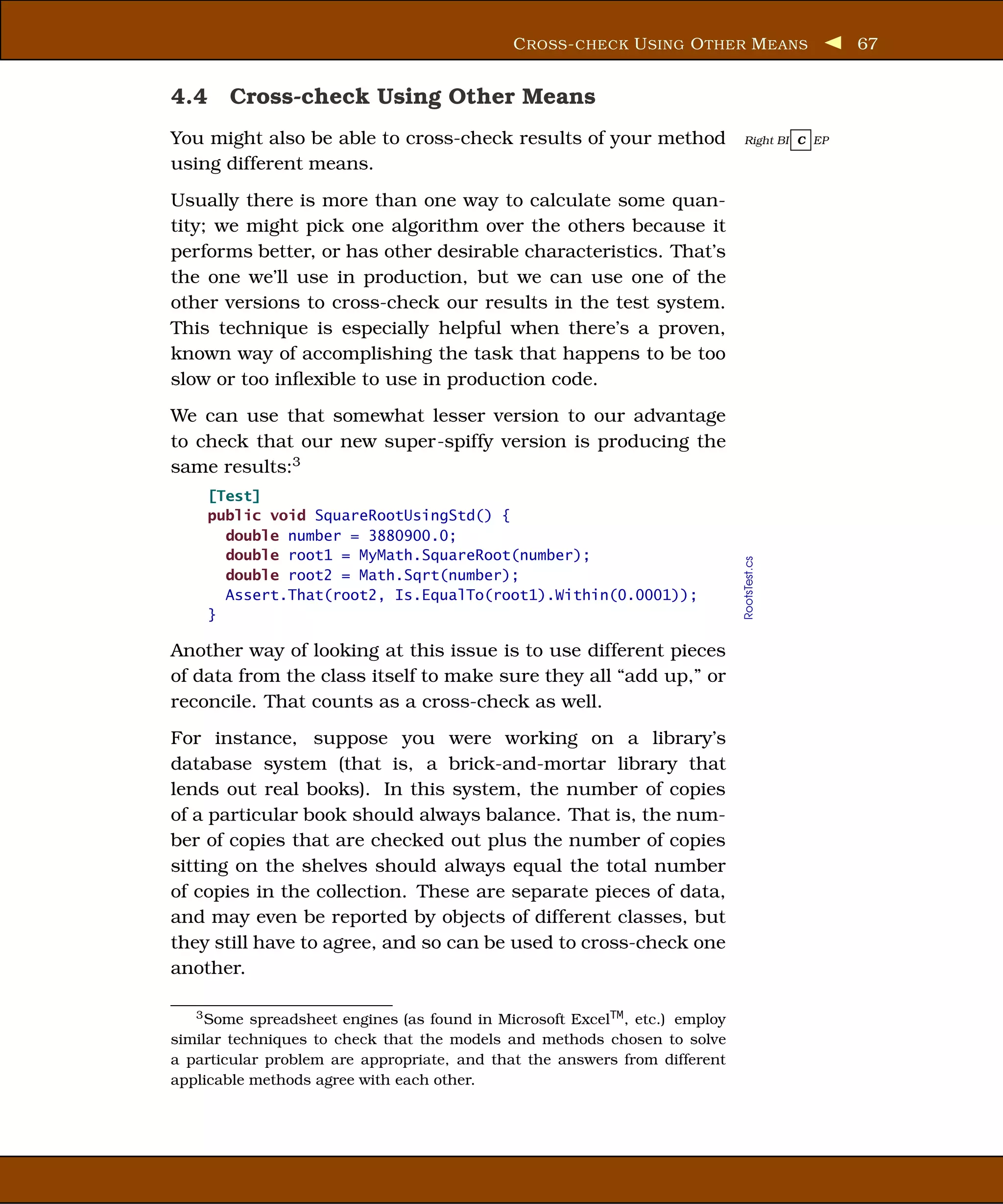 C ROSS - CHECK U SING O THER M EANS             67


4.4 Cross-check Using Other Means
You might also be able to cross-check results of your method                  Right BI C EP

using different means.
Usually there is more than one way to calculate some quan-
tity; we might pick one algorithm over the others because it
performs better, or has other desirable characteristics. That’s
the one we’ll use in production, but we can use one of the
other versions to cross-check our results in the test system.
This technique is especially helpful when there’s a proven,
known way of accomplishing the task that happens to be too
slow or too inﬂexible to use in production code.
We can use that somewhat lesser version to our advantage
to check that our new super-spiffy version is producing the
same results:3
    [Test]
    public void SquareRootUsingStd() {
      double number = 3880900.0;
      double root1 = MyMath.SquareRoot(number);




                                                                              RootsTest.cs
      double root2 = Math.Sqrt(number);
      Assert.That(root2, Is.EqualTo(root1).Within(0.0001));
    }

Another way of looking at this issue is to use different pieces
of data from the class itself to make sure they all “add up,” or
reconcile. That counts as a cross-check as well.
For instance, suppose you were working on a library’s
database system (that is, a brick-and-mortar library that
lends out real books). In this system, the number of copies
of a particular book should always balance. That is, the num-
ber of copies that are checked out plus the number of copies
sitting on the shelves should always equal the total number
of copies in the collection. These are separate pieces of data,
and may even be reported by objects of different classes, but
they still have to agree, and so can be used to cross-check one
another.

   3 Some spreadsheet engines (as found in Microsoft ExcelTM , etc.) employ

similar techniques to check that the models and methods chosen to solve
a particular problem are appropriate, and that the answers from different
applicable methods agree with each other.
 