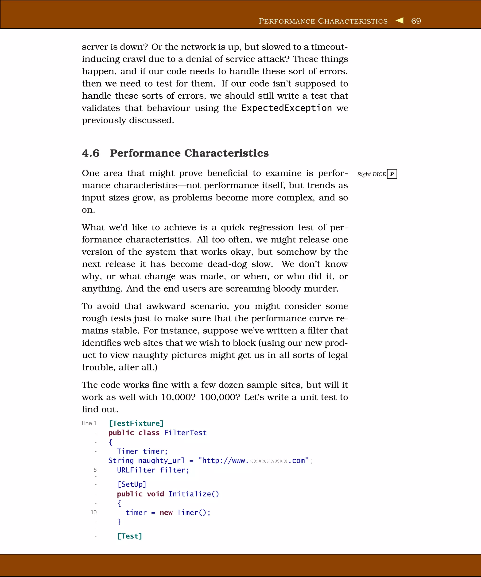 P ERFORMANCE C HARACTERISTICS        69


server is down? Or the network is up, but slowed to a timeout-
inducing crawl due to a denial of service attack? These things
happen, and if our code needs to handle these sort of errors,
then we need to test for them. If our code isn’t supposed to
handle these sorts of errors, we should still write a test that
validates that behaviour using the ExpectedException we
previously discussed.


4.6 Performance Characteristics
One area that might prove beneﬁcial to examine is perfor-         Right BICE P

mance characteristics—not performance itself, but trends as
input sizes grow, as problems become more complex, and so
on.
What we’d like to achieve is a quick regression test of per-
formance characteristics. All too often, we might release one
version of the system that works okay, but somehow by the
next release it has become dead-dog slow. We don’t know
why, or what change was made, or when, or who did it, or
anything. And the end users are screaming bloody murder.
To avoid that awkward scenario, you might consider some
rough tests just to make sure that the performance curve re-
mains stable. For instance, suppose we’ve written a ﬁlter that
identiﬁes web sites that we wish to block (using our new prod-
uct to view naughty pictures might get us in all sorts of legal
trouble, after all.)
The code works ﬁne with a few dozen sample sites, but will it
work as well with 10,000? 100,000? Let’s write a unit test to
ﬁnd out.
Line 1   [TestFixture]
     -   public class FilterTest
     -   {
     -     Timer timer;
         String naughty_url = "http://www.xxxxxxxxx.com";
    5      URLFilter filter;
    -
     -     [SetUp]
     -     public void Initialize()
     -     {
   10        timer = new Timer();
     -     }
     -
     -     [Test]
 