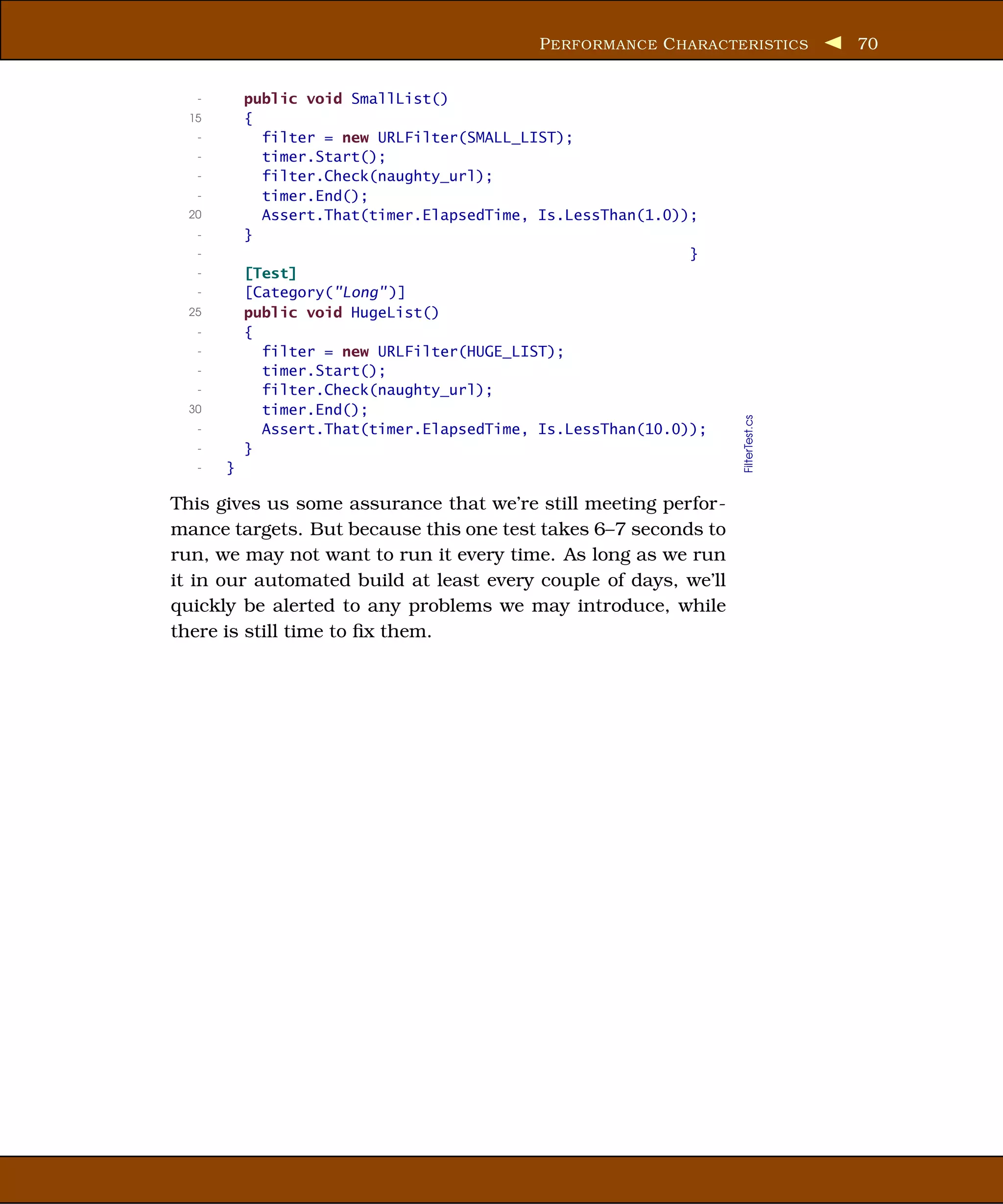 P ERFORMANCE C HARACTERISTICS         70


   -       public void SmallList()
  15       {
   -         filter = new URLFilter(SMALL_LIST);
   -         timer.Start();
   -         filter.Check(naughty_url);
   -         timer.End();
  20         Assert.That(timer.ElapsedTime, Is.LessThan(1.0));
   -       }
   -                                                         }
   -       [Test]
   -       [Category("Long" )]
  25       public void HugeList()
   -       {
   -         filter = new URLFilter(HUGE_LIST);
   -         timer.Start();
   -         filter.Check(naughty_url);
  30         timer.End();




                                                                  FilterTest.cs
   -         Assert.That(timer.ElapsedTime, Is.LessThan(10.0));
   -       }
   -   }

This gives us some assurance that we’re still meeting perfor-
mance targets. But because this one test takes 6–7 seconds to
run, we may not want to run it every time. As long as we run
it in our automated build at least every couple of days, we’ll
quickly be alerted to any problems we may introduce, while
there is still time to ﬁx them.
 