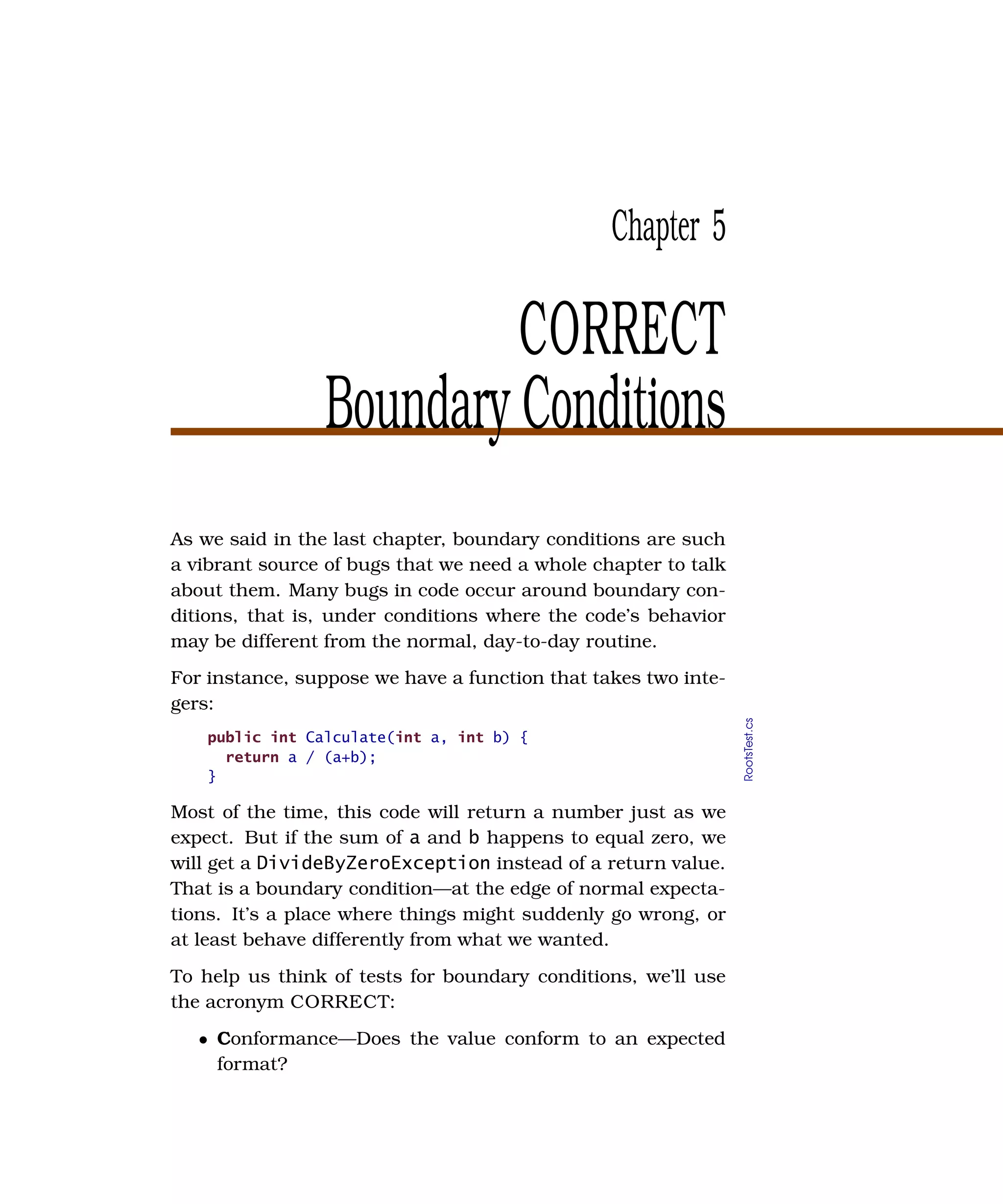 Chapter 5

                          CORRECT
                 Boundary Conditions
As we said in the last chapter, boundary conditions are such
a vibrant source of bugs that we need a whole chapter to talk
about them. Many bugs in code occur around boundary con-
ditions, that is, under conditions where the code’s behavior
may be different from the normal, day-to-day routine.
For instance, suppose we have a function that takes two inte-
gers:

                                                                RootsTest.cs
    public int Calculate(int a, int b) {
      return a / (a+b);
    }

Most of the time, this code will return a number just as we
expect. But if the sum of a and b happens to equal zero, we
will get a DivideByZeroException instead of a return value.
That is a boundary condition—at the edge of normal expecta-
tions. It’s a place where things might suddenly go wrong, or
at least behave differently from what we wanted.
To help us think of tests for boundary conditions, we’ll use
the acronym CORRECT:
   • Conformance—Does the value conform to an expected
     format?
 