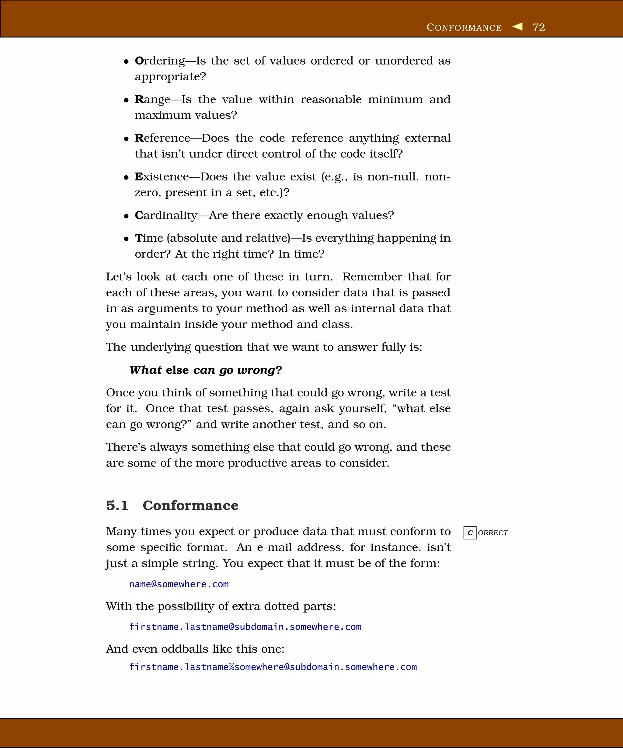 C ONFORMANCE     72


   • Ordering—Is the set of values ordered or unordered as
     appropriate?
   • Range—Is the value within reasonable minimum and
     maximum values?
   • Reference—Does the code reference anything external
     that isn’t under direct control of the code itself?
   • Existence—Does the value exist (e.g., is non-null, non-
     zero, present in a set, etc.)?
   • Cardinality—Are there exactly enough values?
   • Time (absolute and relative)—Is everything happening in
     order? At the right time? In time?
Let’s look at each one of these in turn. Remember that for
each of these areas, you want to consider data that is passed
in as arguments to your method as well as internal data that
you maintain inside your method and class.
The underlying question that we want to answer fully is:

    What else can go wrong?
Once you think of something that could go wrong, write a test
for it. Once that test passes, again ask yourself, “what else
can go wrong?” and write another test, and so on.
There’s always something else that could go wrong, and these
are some of the more productive areas to consider.


5.1 Conformance
Many times you expect or produce data that must conform to       C ORRECT

some speciﬁc format. An e-mail address, for instance, isn’t
just a simple string. You expect that it must be of the form:
    name@somewhere.com

With the possibility of extra dotted parts:
    firstname.lastname@subdomain.somewhere.com

And even oddballs like this one:
    firstname.lastname%somewhere@subdomain.somewhere.com
 