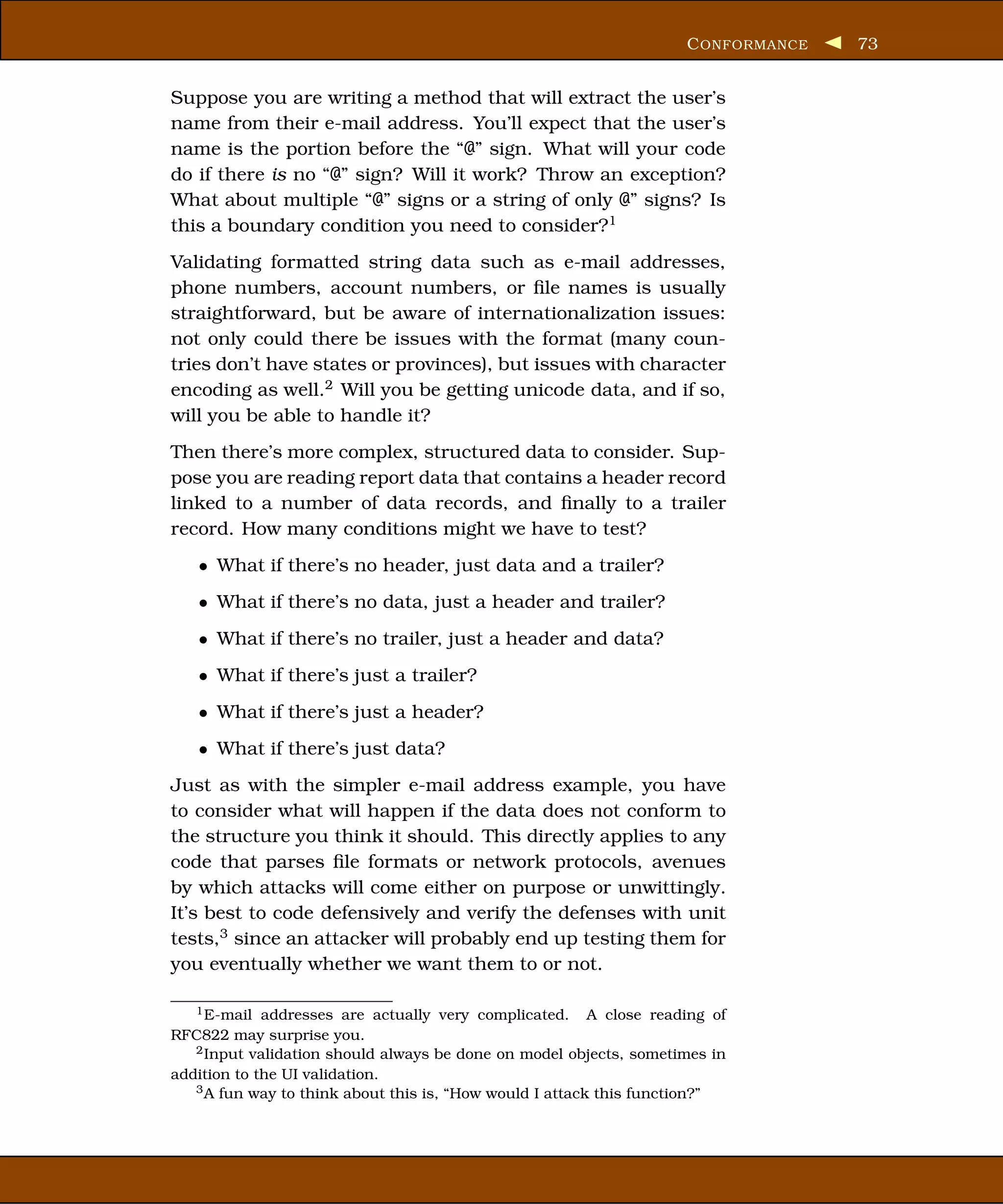 C ONFORMANCE   73


Suppose you are writing a method that will extract the user’s
name from their e-mail address. You’ll expect that the user’s
name is the portion before the “@” sign. What will your code
do if there is no “@” sign? Will it work? Throw an exception?
What about multiple “@” signs or a string of only @” signs? Is
this a boundary condition you need to consider?1
Validating formatted string data such as e-mail addresses,
phone numbers, account numbers, or ﬁle names is usually
straightforward, but be aware of internationalization issues:
not only could there be issues with the format (many coun-
tries don’t have states or provinces), but issues with character
encoding as well.2 Will you be getting unicode data, and if so,
will you be able to handle it?
Then there’s more complex, structured data to consider. Sup-
pose you are reading report data that contains a header record
linked to a number of data records, and ﬁnally to a trailer
record. How many conditions might we have to test?
   • What if there’s no header, just data and a trailer?
   • What if there’s no data, just a header and trailer?
   • What if there’s no trailer, just a header and data?
   • What if there’s just a trailer?
   • What if there’s just a header?
   • What if there’s just data?
Just as with the simpler e-mail address example, you have
to consider what will happen if the data does not conform to
the structure you think it should. This directly applies to any
code that parses ﬁle formats or network protocols, avenues
by which attacks will come either on purpose or unwittingly.
It’s best to code defensively and verify the defenses with unit
tests,3 since an attacker will probably end up testing them for
you eventually whether we want them to or not.

   1 E-mail addresses are actually very complicated.      A close reading of
RFC822 may surprise you.
   2 Input validation should always be done on model objects, sometimes in

addition to the UI validation.
   3 A fun way to think about this is, “How would I attack this function?”
 