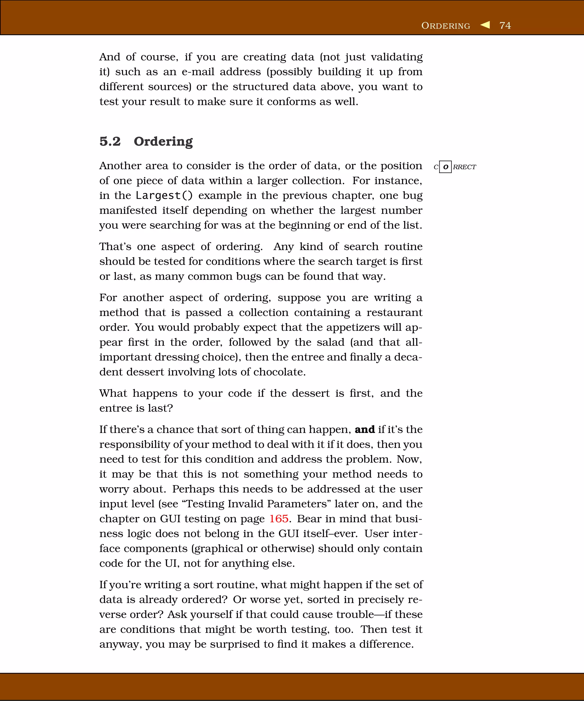 O RDERING       74


And of course, if you are creating data (not just validating
it) such as an e-mail address (possibly building it up from
different sources) or the structured data above, you want to
test your result to make sure it conforms as well.


5.2 Ordering
Another area to consider is the order of data, or the position       C O RRECT

of one piece of data within a larger collection. For instance,
in the Largest() example in the previous chapter, one bug
manifested itself depending on whether the largest number
you were searching for was at the beginning or end of the list.
That’s one aspect of ordering. Any kind of search routine
should be tested for conditions where the search target is ﬁrst
or last, as many common bugs can be found that way.
For another aspect of ordering, suppose you are writing a
method that is passed a collection containing a restaurant
order. You would probably expect that the appetizers will ap-
pear ﬁrst in the order, followed by the salad (and that all-
important dressing choice), then the entree and ﬁnally a deca-
dent dessert involving lots of chocolate.
What happens to your code if the dessert is ﬁrst, and the
entree is last?
If there’s a chance that sort of thing can happen, and if it’s the
responsibility of your method to deal with it if it does, then you
need to test for this condition and address the problem. Now,
it may be that this is not something your method needs to
worry about. Perhaps this needs to be addressed at the user
input level (see “Testing Invalid Parameters” later on, and the
chapter on GUI testing on page 165. Bear in mind that busi-
ness logic does not belong in the GUI itself–ever. User inter-
face components (graphical or otherwise) should only contain
code for the UI, not for anything else.
If you’re writing a sort routine, what might happen if the set of
data is already ordered? Or worse yet, sorted in precisely re-
verse order? Ask yourself if that could cause trouble—if these
are conditions that might be worth testing, too. Then test it
anyway, you may be surprised to ﬁnd it makes a difference.
 