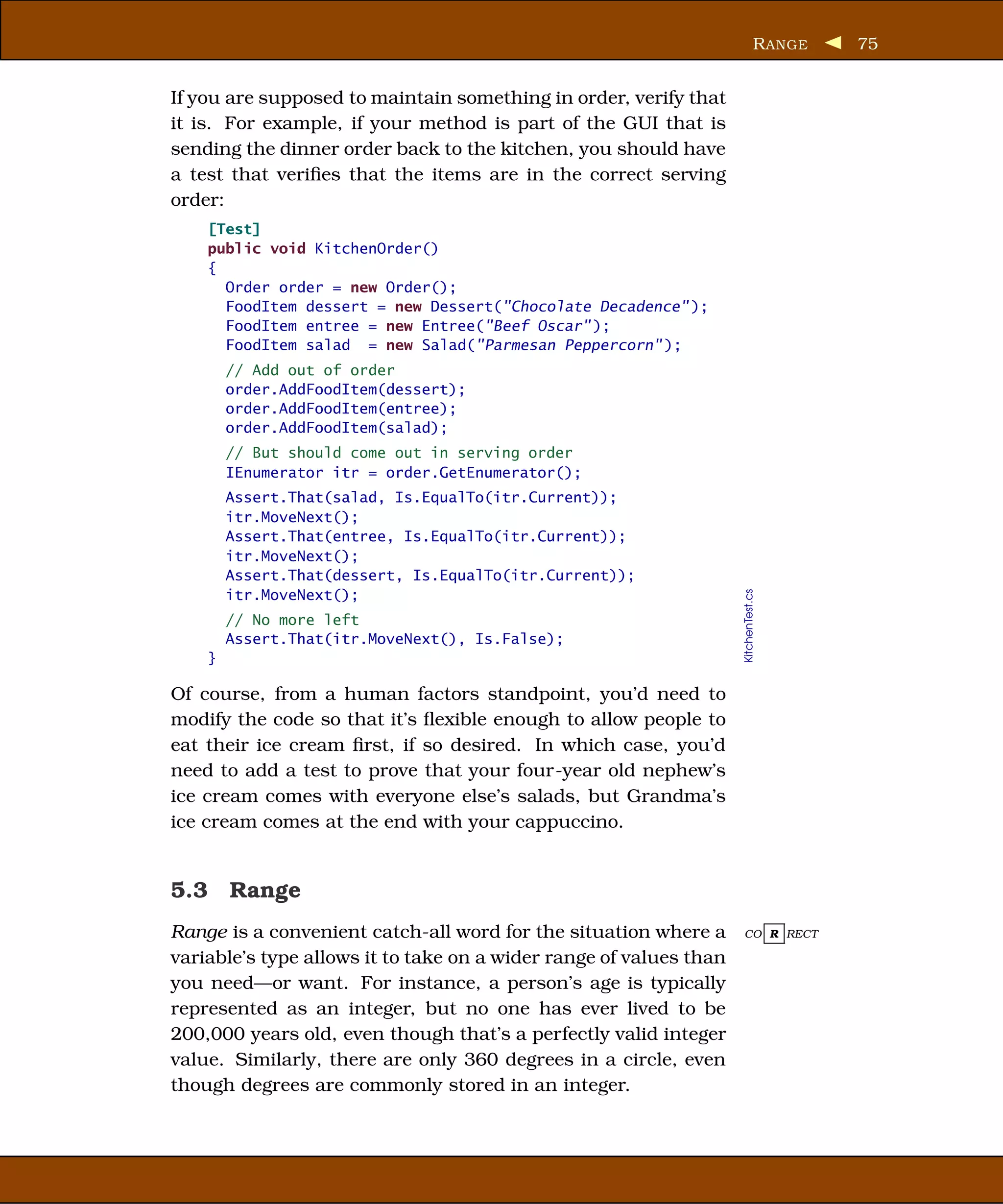 R ANGE   75


If you are supposed to maintain something in order, verify that
it is. For example, if your method is part of the GUI that is
sending the dinner order back to the kitchen, you should have
a test that veriﬁes that the items are in the correct serving
order:
    [Test]
    public void KitchenOrder()
    {
      Order order = new Order();
      FoodItem dessert = new Dessert("Chocolate Decadence" );
      FoodItem entree = new Entree("Beef Oscar" );
      FoodItem salad = new Salad("Parmesan Peppercorn" );
        // Add out of order
        order.AddFoodItem(dessert);
        order.AddFoodItem(entree);
        order.AddFoodItem(salad);
        // But should come out in serving order
        IEnumerator itr = order.GetEnumerator();
        Assert.That(salad, Is.EqualTo(itr.Current));
        itr.MoveNext();
        Assert.That(entree, Is.EqualTo(itr.Current));
        itr.MoveNext();
        Assert.That(dessert, Is.EqualTo(itr.Current));
        itr.MoveNext();




                                                                    KitchenTest.cs
        // No more left
        Assert.That(itr.MoveNext(), Is.False);
    }

Of course, from a human factors standpoint, you’d need to
modify the code so that it’s ﬂexible enough to allow people to
eat their ice cream ﬁrst, if so desired. In which case, you’d
need to add a test to prove that your four-year old nephew’s
ice cream comes with everyone else’s salads, but Grandma’s
ice cream comes at the end with your cappuccino.


5.3 Range
Range is a convenient catch-all word for the situation where a      CO R RECT

variable’s type allows it to take on a wider range of values than
you need—or want. For instance, a person’s age is typically
represented as an integer, but no one has ever lived to be
200,000 years old, even though that’s a perfectly valid integer
value. Similarly, there are only 360 degrees in a circle, even
though degrees are commonly stored in an integer.
 