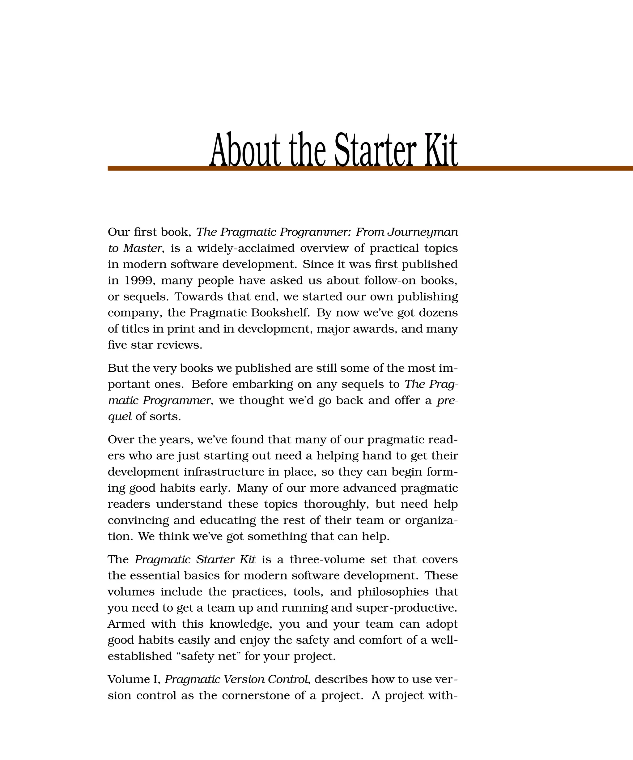 About the Starter Kit
Our ﬁrst book, The Pragmatic Programmer: From Journeyman
to Master, is a widely-acclaimed overview of practical topics
in modern software development. Since it was ﬁrst published
in 1999, many people have asked us about follow-on books,
or sequels. Towards that end, we started our own publishing
company, the Pragmatic Bookshelf. By now we’ve got dozens
of titles in print and in development, major awards, and many
ﬁve star reviews.
But the very books we published are still some of the most im-
portant ones. Before embarking on any sequels to The Prag-
matic Programmer, we thought we’d go back and offer a pre-
quel of sorts.
Over the years, we’ve found that many of our pragmatic read-
ers who are just starting out need a helping hand to get their
development infrastructure in place, so they can begin form-
ing good habits early. Many of our more advanced pragmatic
readers understand these topics thoroughly, but need help
convincing and educating the rest of their team or organiza-
tion. We think we’ve got something that can help.
The Pragmatic Starter Kit is a three-volume set that covers
the essential basics for modern software development. These
volumes include the practices, tools, and philosophies that
you need to get a team up and running and super-productive.
Armed with this knowledge, you and your team can adopt
good habits easily and enjoy the safety and comfort of a well-
established “safety net” for your project.
Volume I, Pragmatic Version Control, describes how to use ver-
sion control as the cornerstone of a project. A project with-
 