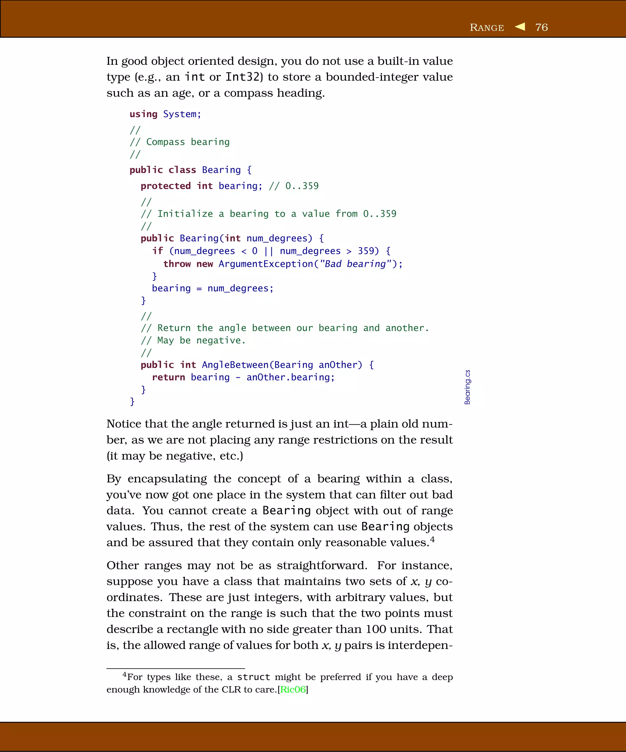 R ANGE   76


In good object oriented design, you do not use a built-in value
type (e.g., an int or Int32) to store a bounded-integer value
such as an age, or a compass heading.
    using System;
    //
    // Compass bearing
    //
    public class Bearing {
        protected int bearing; // 0..359
        //
        // Initialize a bearing to a value from 0..359
        //
        public Bearing(int num_degrees) {
           if (num_degrees < 0 || num_degrees > 359) {
             throw new ArgumentException("Bad bearing" );
           }
           bearing = num_degrees;
        }
        //
        // Return the angle between our bearing and another.
        // May be negative.
        //
        public int AngleBetween(Bearing anOther) {




                                                                           Bearing.cs
           return bearing - anOther.bearing;
        }
    }

Notice that the angle returned is just an int—a plain old num-
ber, as we are not placing any range restrictions on the result
(it may be negative, etc.)
By encapsulating the concept of a bearing within a class,
you’ve now got one place in the system that can ﬁlter out bad
data. You cannot create a Bearing object with out of range
values. Thus, the rest of the system can use Bearing objects
and be assured that they contain only reasonable values.4
Other ranges may not be as straightforward. For instance,
suppose you have a class that maintains two sets of x, y co-
ordinates. These are just integers, with arbitrary values, but
the constraint on the range is such that the two points must
describe a rectangle with no side greater than 100 units. That
is, the allowed range of values for both x, y pairs is interdepen-

   4 Fortypes like these, a struct might be preferred if you have a deep
enough knowledge of the CLR to care.[Ric06]
 