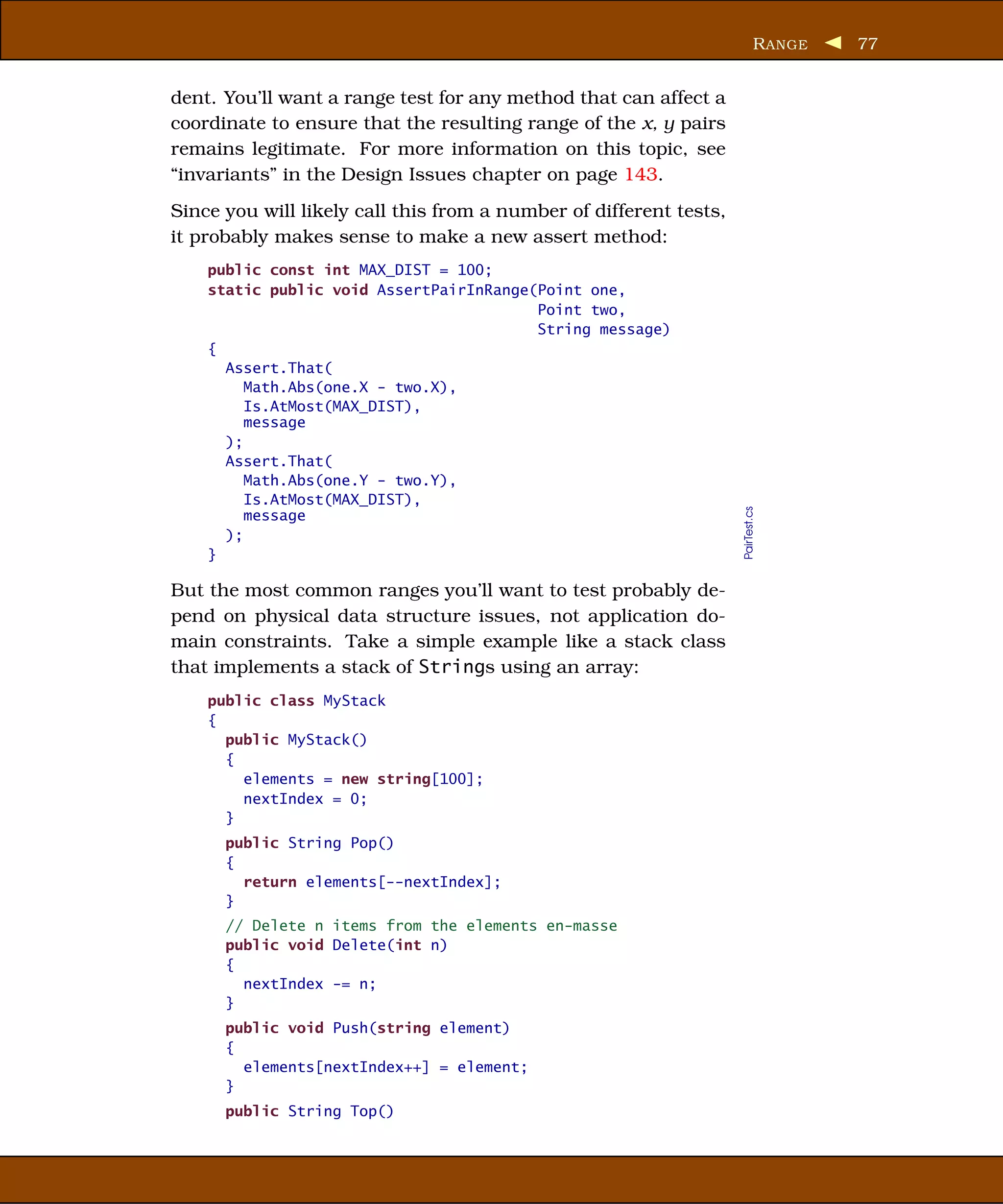 R ANGE   77


dent. You’ll want a range test for any method that can affect a
coordinate to ensure that the resulting range of the x, y pairs
remains legitimate. For more information on this topic, see
“invariants” in the Design Issues chapter on page 143.
Since you will likely call this from a number of different tests,
it probably makes sense to make a new assert method:
    public const int MAX_DIST = 100;
    static public void AssertPairInRange(Point one,
                                         Point two,
                                         String message)
    {
      Assert.That(
         Math.Abs(one.X - two.X),
         Is.AtMost(MAX_DIST),
         message
      );
      Assert.That(
         Math.Abs(one.Y - two.Y),
         Is.AtMost(MAX_DIST),




                                                                    PairTest.cs
         message
      );
    }

But the most common ranges you’ll want to test probably de-
pend on physical data structure issues, not application do-
main constraints. Take a simple example like a stack class
that implements a stack of Strings using an array:
    public class MyStack
    {
      public MyStack()
      {
        elements = new string[100];
        nextIndex = 0;
      }
      public String Pop()
      {
        return elements[--nextIndex];
      }
      // Delete n items from the elements en-masse
      public void Delete(int n)
      {
        nextIndex -= n;
      }
      public void Push(string element)
      {
        elements[nextIndex++] = element;
      }
      public String Top()
 