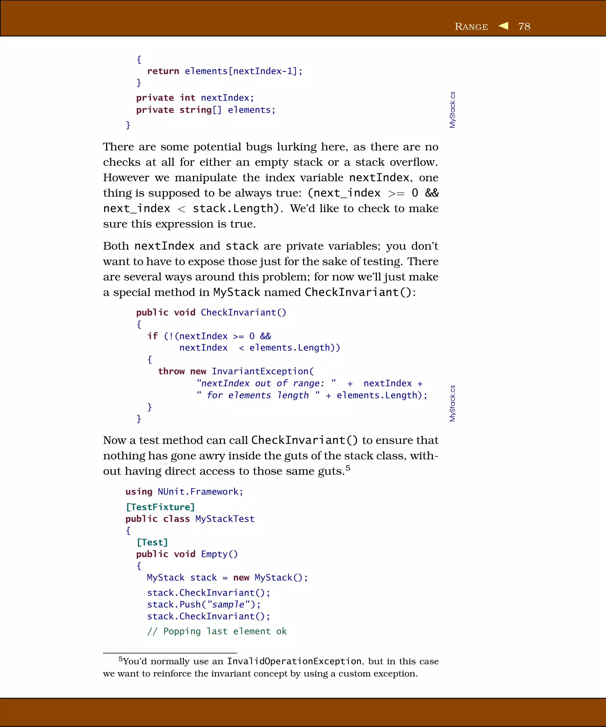 R ANGE   78


        {
            return elements[nextIndex-1];
        }




                                                                          MyStack.cs
        private int nextIndex;
        private string[] elements;
    }

There are some potential bugs lurking here, as there are no
checks at all for either an empty stack or a stack overﬂow.
However we manipulate the index variable nextIndex, one
thing is supposed to be always true: (next_index >= 0 &&
next_index < stack.Length). We’d like to check to make
sure this expression is true.
Both nextIndex and stack are private variables; you don’t
want to have to expose those just for the sake of testing. There
are several ways around this problem; for now we’ll just make
a special method in MyStack named CheckInvariant():
        public void CheckInvariant()
        {
          if (!(nextIndex >= 0 &&
                nextIndex < elements.Length))
          {
            throw new InvariantException(
                   "nextIndex out of range: " + nextIndex +




                                                                          MyStack.cs
                   " for elements length " + elements.Length);
          }
        }

Now a test method can call CheckInvariant() to ensure that
nothing has gone awry inside the guts of the stack class, with-
out having direct access to those same guts.5
    using NUnit.Framework;
    [TestFixture]
    public class MyStackTest
    {
      [Test]
      public void Empty()
      {
        MyStack stack = new MyStack();
            stack.CheckInvariant();
            stack.Push("sample" );
            stack.CheckInvariant();
            // Popping last element ok


   5 You’d normally use an InvalidOperationException, but in this case

we want to reinforce the invariant concept by using a custom exception.
 
